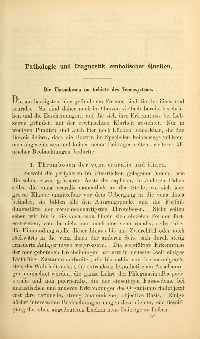 Pathologie und Diagnostik embolischer Quellen. Die Thrombosen im Gebiete des Veiiensystems, Die am häufigsten hier gefundenen Formen sind die der iliaca und cruralis. Sie sind daher auch im Ganzen vielfach bereits beschi'ie- ben und die Erscheinungen, auf die sich ihre Erkenntniss bei Leb- zeiten gründet, mit der erwünschten Klarheit gesichtet. Nur in wenigen Puukten sind auch hier noch Lücken bemerkbar, die den Beweis liefern, dass die Doctrin im Speciellen kemeswegs vollkom- men abgesclilossen und keines neuen Beitrages seitens weiterer kli- nischer Beobachtungen bedürfte. 1. Thrombosen der vena cruralis und iliaca. Sowohl die peripheren im Fussrücken gelegenen Venen, wie die schon etwas grösseren Aeste der saphena, in anderen Fällen selbst die vena crui'alis namentlich an der Stelle, wo sich jene grosse Klappe unmittelbar vor dem Uebergang in die vena iliaca befindet, sie bilden alle den Ausgangspunkt und die Fortbil- dungsstätte der verschiedenartigsten Thrombosen. Nicht selten sehen wir bis in die vena cava hinein sich einzelne Formen fort- erstrecken, von da nicht nur nach der vena renalis, selbst über die Einmündungssteile dieser hinaus bis ans Zwerchfell oder auch rückwärts in die vena iliaca der anderen Seite sich durch stetig erneuerte Anlagerungen vergrössern. Die sorgfältige Erkenntniss der hier gebotenen Erschemungen hat erst in neuester Zeit einiges Licht über Zustände verbreitet, die bis dahin von den mannigfach- sten, der Wahrheit meist sehr entrückten hypothetischen Anschauun- gen umnachtet werden, die ganze Lehre der Phlegmasia alba puer- peralis und non puerperaHs, die der einseitigen Fussoedeme bei marastischen und anderen Erkrankungen des Organismus findet jetzt erst ihre rationelle, streng anatomische, objective Basis. Einige höchst interessante Beobachtungen mögen dazu dienen, zur Beseiti- gung der oben angedeuteten Lücken neue Beiträge zu liefern.