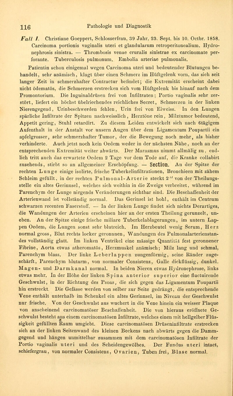 Fall /. Christiane Goeppert, Schlosserfrau, 39 Jahr, 23. Sept. his 10. Octbr. 1858. Carcinoma portionis vaginalis uteri et glandularum retroperitonealium. Hydro- nephrosis sinistra. — Thromhosis venae cruralis sinistrae ex carcinomate per- forante. Tuberculosis pulmonum. Embolia arteriae pulmonalis. Patientin schon einigemal wegen Carcinoma uteri und bedeutender Blutungen be- handelt, sehr anämisch, klagt über einen Schmerz im Hüftgelenk vorn, das sich seit langer Zeit in schmerzhafter Contractur befindet* die Extremität erscheint dabei nicht ödematös, die Schmerzen erstrecken sich vom Hüftgelenk bis hinauf nach dem Promontorium. Die Inguinaldrüsen frei von Infiltraten; Portio vaginalis sehr zer- stört, liefert ein höchst übelriechendes reichliches Secret, Schmerzen in der linken Nierengegend, Urinbeschwerden fehlen, Urin frei von Eiweiss. In den Lungen spärliche Infiltrate der Spitzen nachweisslich , Herztöne rein, Milztumor bedeutend, Appetit gering, StuTil retardirt. Zu diesem Leiden entwickelt sich nach 6tägigem Aufenthalt in der Anstalt vor unsern Augen über dem Ligamentum Poupartii ein apfelgrosser, sehr schmerzhafter Tumor, der die Bewegung noch mehr, als bisher verhinderte. Auch jetzt noch kein Oedem weder in der nächsten Nähe, noch au der entsprechenden Extremität weiter abwärts. Der Marasmus nimmt allmälig zu, end- lich tritt auch das erwartete Oedem 2 Tage vor dem Tode auf, die Kranke collabirt zusehends, stirbt so an allgemeiner Erschöpfung. — Section. An der Spitze der rechten Lunge einige isolirte, frische Tuberkelinfiltrationen, Bronchieen mit zähem Schleim gefüllt, in der rechten Pulmonal-Arterie steckt 2  von der Theilungs- stelle ein altes Gerinnsel, welches sich weithin in die Zweige verbreitet, während im Parenchym der Lunge nirgends Veränderungen sichtbar sind. Die Beschaffenheit der Arterienwand ist vollständig normal. Das Gerinsel ist hohl, enthält im Centrum schwarzen recenten Faserstoff. — In der linken Lunge findet sich nichts Derartiges, die Wandungen der Arterien erscheinen hier an der ersten Theilung gerunzelt, un- eben. An der Spitze einige frische miliare Tuberkelablagerungen, im untern Lap- pen Oedem, die Lungen sonst sehr blutreich. Im Herzbeutel wenig Serum, Herz normal gross, Blut rechts locker geronnnen, Wandungen des Pulmonalarterienstan- des vollständig glatt. Im linken Ventrikel eine massige Quantität fest geronnener Pibrine, Aorta etwas atheromatös, Herzmuskel anämisch; Milz lang und schmal, Parenchym blass. Der linke Leber läppen zungenförmig, seine Eänder zuge- schärft, Parenchym blutarm, von normaler Consistenz, Galle dickflüssig, dunkel. Magen- und Darmkanal normal. In beiden Nieren etwas Hydronephrose, links etwas mehr. In der Höhe der linken Spina anterior superior eine fluctuirende Geschwulst, in der Richtung des Psoas, die sich gegen das Ligamentum Poupartii hin erstreckt. Die Gefässe werden von selber zur Seite gedrängt, die entsprechende Vene enthält unterhalb im Schenkel ein altes Gerinnsel, im Niveau der Geschwulst nur frische. Von der Geschwulst aus wuchert in die Vene hinein ein weisser Plaque von anscheinend carcinomatöser Beschaffenheit, Die von hieraus eröffnete Ge- schwulst besteht aus einem carcinomatösen Infiltrate, welches einen mit hellgelber Flüs- sigkeit gefüllten Raum umgiebt. Diese carcinomatösen Drüseninfiltrate erstrecken sich an der linken Seitenwand des kleinen Beckens nach abwärts gegen die Damm- gegend und hängen unmittelbar zusammen mit dem carcinomatösen Infiltrate der Portio vaginalis uteri und des Scheidengewölbes. Der Fundus uteri intact, schiefergrau, von normaler Consistenz, Ovarien, Tuben frei, Blase normal.