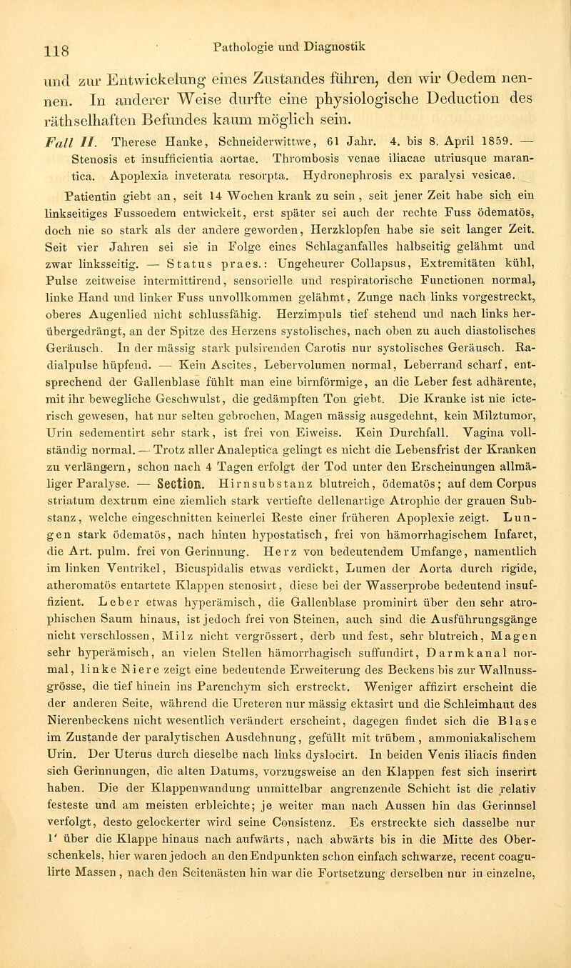 und zur Entwickelung eines Zustandes fuhren, den wir Oedem nen- nen. In anderer Weise durfte eine physiologische Deduction des räthselhaften Befundes kaum möglich sein. Fall II- Therese Hanke, Schneiderwittwe, 61 Jahr. 4. bis 8. April 1859. — Stenosis et insufflcientia aortae. Thrombosis venae iliacae utriusque maran- tica. Apoplexia inveterata resorpta. Hydronephrosis ex paralysi vesicae. Patientin giebt an, seit 14 Wochen krank zu sein, seit jener Zeit habe sich ein linkseitiges Fussoedera entwickelt, erst später sei auch der rechte Fuss ödematös, doch nie so stark als der andere geworden, Herzklopfen habe sie seit langer Zeit. Seit vier Jahren sei sie in Folge eines Schlaganfalles halbseitig gelähmt und zwar linksseitig. — Status praes.: Ungeheurer Collapsus, Extremitäten kühl. Pulse zeitweise intermittirend, sensorielle und respiratorische Functionen normal, linke Hand und linker Fuss unvollkommen gelähmt, Zunge nach links vorgestreckt, oberes Augenlied nicht schlussfähig. Herzimpuls tief stehend und nach links her- übergedrängt, an der Spitze des Herzens systolisches, nach oben zu auch diastolisches Geräusch. In der massig stark pulsirenden Carotis nur systolisches Geräusch. Ra- dialpulse hüpfend. — Kein Ascites, Lebervolumen normal, Leberrand scharf, ent- sprechend der Gallenblase fühlt man eine birnförmige, an die Leber fest adhärente, mit ihr bewegliche Geschwulst, die gedämpften Ton giebt. Die Kranke ist nie icte- risch gewesen, hat nur selten gebrochen, Magen massig ausgedehnt, kein Milztumor, Urin sedementirt sehr stark, ist frei von Eiweiss. Kein Durchfall. Vagina voll- ständig normal. — Trotz aller Analeptica gelingt es nicht die Lebensfrist der Kranken zu verlängern, schon nach 4 Tagen erfolgt der Tod unter den Erscheinungen allmä- liger Paralyse. — SectiOß. Hirnsubstanz blutreich, ödematös; auf dem Corpus striatum dextrum eine ziemlich stark vertiefte dellenartige Atrophie der grauen Sub- stanz, welche eingeschnitten keinerlei Reste einer frühei-en Apoplexie zeigt. Lun- gen stark ödematös, nach hinten hypostatisch, frei von hämorrhagischem Infarct, die Art. pulm. frei von Gerinnung. Herz von bedeutendem Umfange, namentlich im linken Ventrikel, Bicuspidalis etwas verdickt, Lumen der Aorta durch rigide, atheromatös entartete Klappen stenosirt, diese bei der Wasserprobe bedeutend insuf- fizient. Leber etwas hyperämisch, die Gallenblase prominirt über den sehr atro- phischen Saum hinaus, ist jedoch frei von Steinen, auch sind die Ausführungsgänge nicht verschlossen, Milz nicht vergrössert, derb und fest, sehr blutreich, Magen sehr hyperämisch, an vielen Stellen hämorrhagisch suffundirt, Darmkanal nor- mal, linke Niere zeigt eine bedeutende Erweiterung des Beckens bis zur Wallnuss- grösse, die tief hinein ins Parenchym sich erstreckt. Weniger affizirt erscheint die der anderen Seite, während die Ureteren nur massig ektasirt und die Schleimhaut des Nierenbeckens nicht wesentlich verändert erscheint, dagegen findet sich die Blase im Zustande der paralytischen Ausdehnung, gefüllt mit trübem, ammoniakalischem Urin. Der Uterus durch dieselbe nach links dyslocirt. In beiden Venis iliacis finden sich Gerinnungen, die alten Datums, vorzugsweise an den Klappen fest sich inserirt haben. Die der Klappenwandung unmittelbar angrenzende Schicht ist die relativ festeste und am meisten erbleichte; je weiter man nach Aussen hin das Gerinnsel verfolgt, desto gelockerter wird seine Consistenz. Es erstreckte sich dasselbe nur 1' über die Klappe hinaus nach aufwärts, nach abwärts bis in die Mitte des Ober- schenkels, hier waren jedoch an den Endpunkten schon einfach schwarze, recent coagu- lirte Massen , nach den Seitenästen hin war die Fortsetzung derselben nur in einzelne.