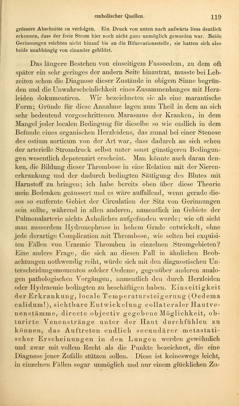 grössere Abschnitte zu verfolgen. Ein Druck von unten nach aufwärts liess deutlich erkennen, dass der freie Strom hier noch nicht ganz unmöglich geworden war. Beide Gerinnungen reichten nicht hinauf bis an die Bifurcationsstelle, sie hatten sich also beide unabhängig von einander gebildet. Das längere Bestehen von einseitigem Fussoedem, zu dem oft später ein sehr geringes der andern Seite hinzutrat, musste bei Leb- zeiten schon die Diagnose dieser Zustände in obigem Sinne begrün- den und die UnWahrscheinlichkeit eines Zusammenhanges mit Herz- leiden dokumentiren. Wir bezeichneten sie als eine marantische Form; Gründe für diese Annahme lagen zum Theil in dem an sich sehr bedeutend vorgeschrittenen Marasmus der Kranken, in dem Mangel jeder localen Bedingung für dieselbe so wie endHch in dem Befunde eines organischen Herzleidens, das zumal bei einer Stenose des ostium aorticum von der Art war, dass dadurch an sich schon der arterielle Stromdruck selbst unter sonst günstigeren Bedingun- gen wesentlich depotenzirt erscheint. Man könnte auch daran den- ken, die Bildung dieser Thi'ombose in eine Relation mit der Nieren- erkrankung und der dadurch bedingten Sättigung des Blutes mit Harnstoff zu bringen; ich habe bereits oben über diese Theorie mein Bedenken geäussert und es wäre auffallend, wenn gerade die- ses so entfernte Gebiet der Circulation der Sitz von Gerinnungen sein sollte, während in allen anderen, namentlich im Gebiete der Pulmonalarterie nichts Aehnliches aufgefunden wurde; wie oft sieht man ausserdem Hydronephrose m hohem Grade entwickelt, ohne jede derartige Complication mit Thrombose, wie selten bei exquisi- ten Fällen von üraemie Thromben in einzelnen Stromgebieten? Eine andere Frage, die sich an diesen Fall in ähnlichen Beob- achtungen nothwendig reiht, würde sich mit den diagnostischen Un- terscheidungsmomenten solcher Oedeme, gegenüber anderen analo- gen pathologischen Vorgängen, namentlich den durch Herzleiden oder Hydraemie bedingten zu beschäftigen haben. Einseitigkeit der Erkrankung, locale Temperatursteigerung (Oedema calidum!), sichtbare Entwickelung collateraler Hautve- nenstämme, directe objectiv gegebene Möglichkeit, ob- turirte Venenstränge unter der Haut durchfühlen zu können, das Auftreten endlich secundärer metastati- scher Erscheinungen in den Lungen werden gewöhnlich und zwar mit vollem Recht als die Punkte bezeichnet, die eine Diagnose jener Zufälle stützen sollen. Diese ist keineswegs leicht, in einzelnen Fällen sogar unmöglich und nur einem glücklichen Zu-