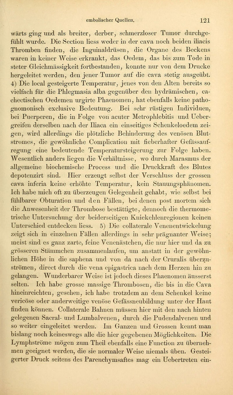 wärts ging und als breiter, derber, schmerzloser Tumor durchge- fühlt wurde. Die Section Hess weder in der cava noch beiden iliacis Thromben finden, die Inguinaldrüsen, die Organe des Beckens waren in keiner Weise erkrankt, das Oedem, das bis zum Tode in steter Gleichmässigkeit fortbestanden, konnte nur von dem Drucke hergeleitet werden, den jener Tumor auf die cava stetig ausgeübt. 4) Die local gesteigerte Temperatur, jenes von den Alten bereits so vielfach für die Phlegmasia alba gegenüber den hydrämischen, ca- chectischen Oedemen urgirte Phaenomen, hat ebenfalls keine patho- gnomonisch exclusive Bedeutung. Bei sehr rüstigen Individuen, bei Puerperen, die in Folge von acuter Metrophlebitis und üeber- greifen derselben nach der IHaca ein einseitiges Schenkeloedem zei- gen, wird allerdings die plötzliche Behinderung des venösen Blut- stromes, die gewöhnhche Comphcation mit fieberhafter Gefässauf- regung eine bedeutende Temperatursteigerung zur Folge haben. Wesentüch anders liegen die Verhältnisse, wo durch Marasmus der allgemeine biochemische Process und die Druckkraft des Blutes depotenzirt sind. Hier erzeugt selbst der Verschluss der grossen cava inferia keine erhöhte Temperatur, kein Stauungsphänomen. Ich habe mich oft zu überzeugen Gelegenheit gehabt, wie selbst bei fühlbarer Obturation und den Fällen, bei denen post mortem sich die Anwesenheit der Thrombose bestättigte, dennoch die thermome- trische Untersuchung der beiderseitigen Kniekehlenregionen keinen Unterschied entdecken Hess. 5) Die coUaterale Venenentwickelung zeigt sich in einzelnen Fällen allerdings in sehr prägnanter Weise; meist sind es ganz zarte, feine Venenästchen, die nur hier und da zu grösseren Stämmchen zusammenlaufen, um anstatt in der gewöhn- lichen Höhe in die saphena und von da nach der Cruralis überzu- strömen, direct durch die vena epigasti'ica nach dem Herzen hin zu gelangen. Wunderbarer Weise ist jedoch dieses Phaenomen äusserst selten. Ich habe grosse massige Tlu'ombosen, die bis in die Cava hineinreichten, gesehen, ich habe trotzdem an dem Schenkel keine vericöse oder anderweitige venöse Gefässneubildung unter der Haut finden können. CoUaterale Bahnen müssen hier mit den nach hinten gelegenen Sacral- und Lumbaivenen, durch die Pudendalvenen und so weiter eingeleitet werden. Im Ganzen und Grossen kennt man bislang noch keineswegs alle die hier gegebenen Möghchkeiten. Die Lymphströme mögen zum Theil ebenfalls eine Function zu überneh- men geeignet werden, die sie normaler Weise niemals üben. Gestei- gerter Druck seitens des Parenchymsaftes mag ein Uebertreten ein-