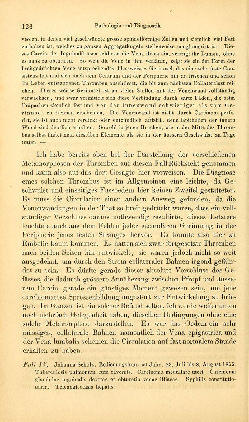 veolen, in denen viel geschwänzte grosse spindelförmige Zellen und ziemlich viel Fett enthalten ist, welches zu ganzen Aggregatkugeln stellenweise conglomerirt ist. Die- ses Carcin. der Inguinaldrüsen schliesst die Vena iliaca ein,, verengt ihr Lumen, ohne es ganz zu obturiren. So weit die Vene in ihm verläuft, zeigt sie ein der Form der hreitgedrückten Vene entsprechendes, blassweisses Gerinnsel, das eine sehr feste Con- sistenz hat und sich nach dem Centrum und der Peripherie hin an frischen und schon im Leben entstandenen Thromben anschliesst, die bis zum nächsten Collateralast rei- chen. Dieses weisse Gerinnsel ist an vielen Stollen mit der Venenwand vollständig verwachsen, und zwar vermittelt sich diese Verbindung durch zarte Fäden, die beim Präparireu ziemlich fest und von der Innenwand schwieriger als vom Ge- rinnsel zu trennen erscheinen. Die Venenwand ist nicht durch Carcinom perfo- rirt, sie ist auch nicht verdickt oder entzündlich affizirt, denn Epithelien der innern Wand sind deutlich erhalten. Sowohl in jenen Brücken, wie in der Mitte des Throm- bus selbst findet man dieselben Elemente als sie in der äussern Geschwulst zu Tage traten. — Ich habe bereits oben bei der Darstellung der verschiedenen Metamorphosen der Thromben auf diesen Fall Rücksicht genommen und kann also auf das dort Gesagte hier verweisen. Die Diagnose eines solchen Thrombus ist im Allgemeinen eine leichte, da Ge- schwulst und einseitiges Fussoedem hier keinen Zweifel gestatteten. Es muss die Ch'culation einen andern Ausweg gefunden, da die Venenwandungen in der That so breit gedrückt waren, dass ein voll- ständiger Verschluss daraus nothwendig resultirte, dieses Letztere leuchtete auch aus dem Fehlen jeder secundären Gerinnung in der Peripherie jenes festen Stranges hervor. Es konnte also hier zu Embolie kaum kommen. Es hatten sich zwar fortgesetzte Thromben nach beiden Seiten hin entwickelt, sie waren jedoch nicht so weit ausgedehnt, um durch den Strom collateraler Bahnen irgend gefähr- det zu sein. Es dürfte gerade dieser absolute Verschluss des Ge- fässes, die dadurch grössere Annäherung zwischen Pfropf und äusse- rem Carcin. gerade ein günstiges Moment gewesen sein, um jene carcinomatöse Sprossenbildung ungestört zur Entwickelung zu brin- gen. Im Ganzen ist ein solcher Befund selten, ich werde weiter unten noch mehrfach Gelegenheit haben, dieselben Bedingungen ohne eine solche Metamorphose darzustellen. Es war das Oedem ein sehr massiges, collaterale Bahnen namentlich der Vena epigastrica und der Vena lumbalis scheinen die Circulation auf fast normalem Stande erhalten zu haben. Fall IV. Johanna Scholz, Bedienungsfrau, 50 Jahr, 23. Juli bis 8. August 1855. Tuberculosis pulmonum cum cavernis. Carcinoma medulläre uteri. Carcinoma glandulae inguinalis dextrae et obturatio venae illiacae. Syphilis constitutio- naria. Telcangiectasis hepatis.