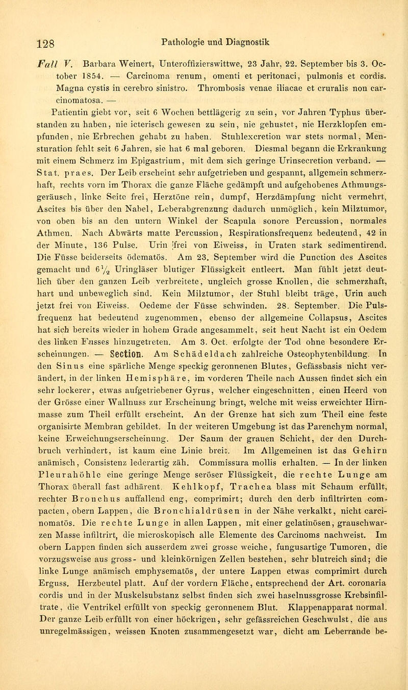 Fall V. Barbara Weinert, Unteroffizierswittwe, 23 Jahr, 22. September bis 3. Oc- toher 1854. ■— Carcinoma renum, omenti et peritonaci, pulmonis et cordis. Magna cystis in cerebro sinistro. Thrombosis venae iliacae et cruralis non car- cinomatosa. — Patientin giebt vor, seit 6 Wochen bettlägerig zu sein, vor Jahren Typhus über- standen zu haben, nie icterisch gewesen zu sein, nie gehustet, nie Herzklopfen em- pfunden, nie Erbrechen gehabt zu haben. Stuhlexcretion war stets normal, Men- sturation fehlt seit 6 Jahren, sie hat 6 mal geboren. Diesmal begann die Erkrankung mit einem Schmerz im Epigastrium, mit dem sich geringe Urinsecretion verband. — Stat. praes. Der Leib ei'scheint sehr aufgetrieben und gespannt, allgemein schmerz- haft, rechts vorn im Thorax die ganze Fläche gedämpft und aufgehobenes Athmungs- geräusch, linke Seite frei, Herztöne rein, dumpf, Herzdämpfung nicht vermehrt, Ascites bis über den Nabel, Leberabgrenznng dadurch unmöglich, kein Milztumor, von oben bis an den untei'n Winkel der Scapula sonore Percussion, normales Athmen. Nach Abwärts matte Percussion, ßespirationsfrequenz bedeutend, 42 in der Minute, 136 Pulse. Urin -frei von Eiweiss, in Uraten stark sedimentirend. Die Füsse beiderseits ödematös. Am 23. September wird die Function des Ascites gemacht und 6% Uringläser blutiger Flüssigkeit entleert. Man fühlt jetzt deut- lich über den ganzen Leib verbreitete, ungleich grosse Knollen, die schmerzhaft, hart und unbeweglich sind. Kein Milztumor, der Stuhl bleibt träge, Urin auch jetzt frei von Eiweiss. Oedeme der Füsse schwinden. 28. September. Die Puls- frequenz hat bedeutend zugenommen, ebenso der allgemeine Collapsus, Ascites hat sich bereits wieder in hohem Grade angesammelt, seit heut Nacht ist ein Oedem des linken Fusses hinzugetreten. Am 3. Oct. erfolgte der Tod ohne besondere Er- scheinungen. — Section. Am Schädeldach zahlreiche Osteophytenbildung. In den Sinus eine spärliche Menge speckig geronnenen Blutes, Gefässbasis nicht ver- ändert, in der linken Hemisphäre, im vorderen Theile nach Aussen findet sich ein sehr lockerer, etwas aufgetriebener Gyrus, welcher eingeschnitten, einen Heerd von der Grösse einer Wallnuss zur Erscheinung bringt, welche mit weiss erweichter Hirn- masse zum Theil erfüllt erscheint. An der Grenze hat sich zum Theil eine feste organisirte Membran gebildet. In der weiteren Umgebung ist das Parenchym normal, keine Erweichungserscheinung. Der Saum der grauen Schicht, der den Durch- bruch verhindert, ist kaum eine Linie breit. Im Allgemeinen ist das Gehirn anämisch, Consistenz lederartig zäh. Commissura mollis erhalten. — Inder linken Pleurahöhle eine geringe Menge seröser Flüssigkeit, die rechte Lunge am Thorax überall fast adhärent. Kehlkopf, Trachea blass mit Schaum erfüllt, rechter Bronchus auffallend eng, comprimirt; durch den derb infiltrirten com- pacten, obern Lappen, die Bronchialdrüsen in der Nähe verkalkt, nicht carci- nomatös. Die rechte Lunge in allen Lappen, mit einer gelatinösen, grauschwai'- zen Masse infiltrirt, die microskopisch alle Elemente des Carcinoms nachweist. Im obern Lappen finden sich ausserdem zwei grosse weiche, fungusartige Tumoren, die vorzugsweise aus gross- und kleinkörnigen Zellen bestehen, sehr blutreich sind; die linke Lunge anämisch emphysematös, der untere Lappen etwas comprimirt durch Erguss. Herzbeutel platt. Auf der vordem Fläche, entsprechend der Art. coronaria cordis und in der Muskelsubstanz selbst finden sich zwei haselnussgrosse Krebsinfil- trate , die Venti'ikel erfüllt von speckig geronnenem Blut. Klappenapparat normal. Der ganze Leib erfüllt von einer höckrigen, sehr gefässreichen Geschwulst, die aus unregelmässigen, weissen Knoten zusammengesetzt war, dicht am Leberrande be-