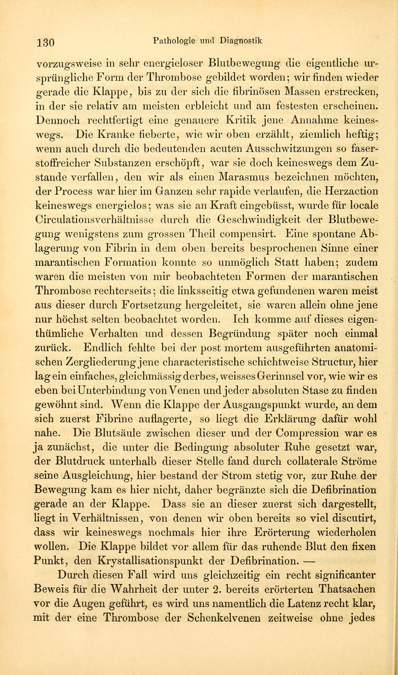 vorzugsweise in sehr energieloser Bliitbewegung die eigentliche ur- sprüngliche Form der Thrombose gebildet worden; wir finden wieder gerade die Klappe, bis zu der sich die fibrinösen Massen erstrecken, in der sie relativ am meisten erbleicht und am festesten erscheinen. Dennoch rechtfertigt eine genauere Kritik jene Annahme keines- wegs. Die Kranke fieberte, wie wir oben erzählt, ziemlich heftig; wenn auch durch die bedeutenden acuten Ausschwitzungen so faser- stoffreicher Substanzen erschöpft, war sie doch keineswegs dem Zu- stande verfallen, den wir als einen Marasmus bezeichnen möchten, der Process war hier im Ganzen sehr rapide verlaufen, die Herzaction keineswegs energielos; was sie an Kraft eingebüsst, wurde für locale Circulationsverhältnisse durch die Geschwindigkeit der Blutbewe- gung wenigstens zum grossen Theil compensirt. Eine spontane Ab- lagerung von Fibrin in dem oben bereits besprochenen Sinne einer marantischen Formation konnte so unmöglich Statt haben; zudem waren die meisten von mir beobachteten Formen der marantischen Thrombose rechterseits; die linksseitig etwa gefundenen waren meist aus dieser durch Fortsetzung hergeleitet, sie waren allein ohne jene nur höchst selten beobachtet worden. Ich komme auf dieses eigen- thümliche Verhalten und dessen Begründung später noch einmal zurück. Endlich fehlte bei der post mortem ausgeführten anatomi- schen Zergliederung jene characteristische schichtweise Structur, hier lag ein einfaches, gleichmässig derbes, weisses Gerinnsel vor, wie wir es eben bei Unterbindung von Venen und jeder absoluten Stase zu finden gewöhnt sind. Wenn die Klappe der Ausgangspunkt wurde, an dem sich zuerst Fibrine auflagerte, so liegt die Erklärung dafür wohl nahe. Die Blutsäule zwischen dieser und der Compression war es ja zunächst, die unter die Bedingung absoluter Ruhe gesetzt war, der Blutdruck unterhalb dieser Stelle fand durch collaterale Ströme seine Ausgleichung, hier bestand der Strom stetig vor, zur Ruhe der Bewegung kam es hier nicht, daher begränzte sich die Defibrination gerade an der Klappe. Dass sie an dieser zuerst sich dargestellt, liegt in Verhältnissen, von denen wir oben bereits so viel discutirt, dass wir keineswegs nochmals hier ihre Erörterung wiederholen wollen. Die Klappe bildet vor allem für das ruhende Blut den fixen Punkt, den Krystallisationspunkt der Defibrination. — Durch diesen Fall wird uns gleichzeitig ein recht significanter Beweis für die Wahrheit der unter 2. bereits erörterten Thatsachen vor die Augen geführt, es wird uns namentlich die Latenz recht klar, mit der eine Thrombose der Schenkelvenen zeitweise ohne jedes