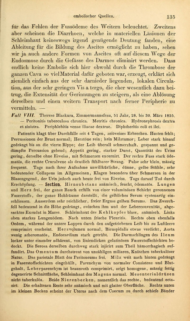 fiir das Fehlen der Fussödeme des Weitern beleuchtet. Zweitens aber scheinen die Diarrhoen, welche in materiellen Läsionen der Schleimhaut keineswegs irgend genügende Deutung fanden, eine Ableitung für die Bildung des Ascites ermöghcht zu haben, sehen wir ja auch andere Formen von Ascites oft auf diesem Wege der Endosmose durch die Gefässe des Darmes eliminirt werden. Dass endlich keine Embolie sich hier obwohl durch die Thrombose der ganzen Cava so viel Material dafür geboten war, erzeugt, erklärt sich ziemlich einfach aus der sehr darnieder liegenden, lokalen Circula- tion, aus der sehr geringen Vis a tergo, die eher wesentlich dazu bei- trug, die Extensität der Gerinnungen zu steigern, als eine Ablösung derselben und einen weitern Transport nach ferner Peripherie zu vermitteln. — Fall VIII. Therese Blaskura, Zimmermannsfrau, 51 Jahr, 28. bis 30. März 1855. — Peritonitis tuberculosa chronica. Metritis chronica. Hydronephrosis dextra et sinistra. Periphlebitis venae iliacae dextrae. Diphtheritis coli et ilei. Patientin klagt über Durchfälle seit 4 Tagen, zeitweises Erbrechen. Husten fehlt; Percussionen der Brust normal; Herztöne rein; kein Milztumor; Leber stark hinauf gedrängt bis an die vierte Rippe; der Leib überall schmerzhaft, gespannt und ge- dämpfte Percussion gebend; Appetit gering, starker Durst, Quantität des Urins gering, derselbe ohne Eiweiss, mit Schmerzen excernirt. Der rechte Fuss stark öde- matös, die rechte Cruralvene als deutlich fühlbarer Strang. Pulse sehr klein, massig frequent. Tags nach ihrer Aufnahme unwillkürliche, dünne, gelbe Stühle, sehr bedeutender CoUapsus im Allgemeinen, Klagen besonders über Schmerzen in der Blasengegend, der Urin jedoch auch heute frei von Eiweiss. Tags darauf Tod durch Erschöpfung. — SectlOQ. Hirnsubstanz anämisch, feucht, ödematös. Lungen und Herz frei, der ganze Bauch erfüllt von einer voluminösen Schicht geronnenen Faserstoffs, der ganze Hohlräume darstellt, die gelbliches Serum cystenartig ein- schliessen. Ausserdem sehr reichlicher, freier Erguss gelben Serums. Das Zwerch- fell bedeutend in die Höhe gedrängt, zwischen ihm und der Leberconvexität, abge- sacktes Exsudat in Masse. Schleimhaut des Kehlkopfes blass, anämisch. Links oben starkes Lungenödem. Nach unten frische Pleuritis. Rechts oben ebenfalls Oedem, während der untere Lappen durch den aufgetriebenen Leib bis zu Luftleere comprimirt erscheint. Herzvo.lumen normal, Bicuspidalis etwas verdickt, Aorta wenig atheromatös, Endocardium stark getrübt. Die Darmschlingen des Ileum locker unter einander adhärent, von liniendicken gelatinösen Faserstoffschichten be- deckt. Die Serosa derselben durchweg stark injicirt zum Theil hämorrhagisch suf- fundirt. Das Omentum durchstreut von unzähligen miliaren, Knötchen tuberkulöser Natur. Das parietale Blatt des Peritoneums frei. Milz weit nach hinten gedrängt in Faserstoffschichten eingehüllt, Parenchym von normaler Consistenz und Blut- gehalt, Leberparenchym ist braunroth comprimirt, zeigt homogene, massig fettig degenerirte Schnittfläche, Schleimhaut des Magens normal. Mesenterialdrüsen nicht tuberkulös. Beide Nierenbecken, namentlich das rechte, bedeutend ecta- sirt. Die erhaltenen Reste sehr anämisch und mit glatter Oberfläche. Rechts unten im kleinen Becken scheint der Uterus nach dem Coecum zu durch schiefe Bänder
