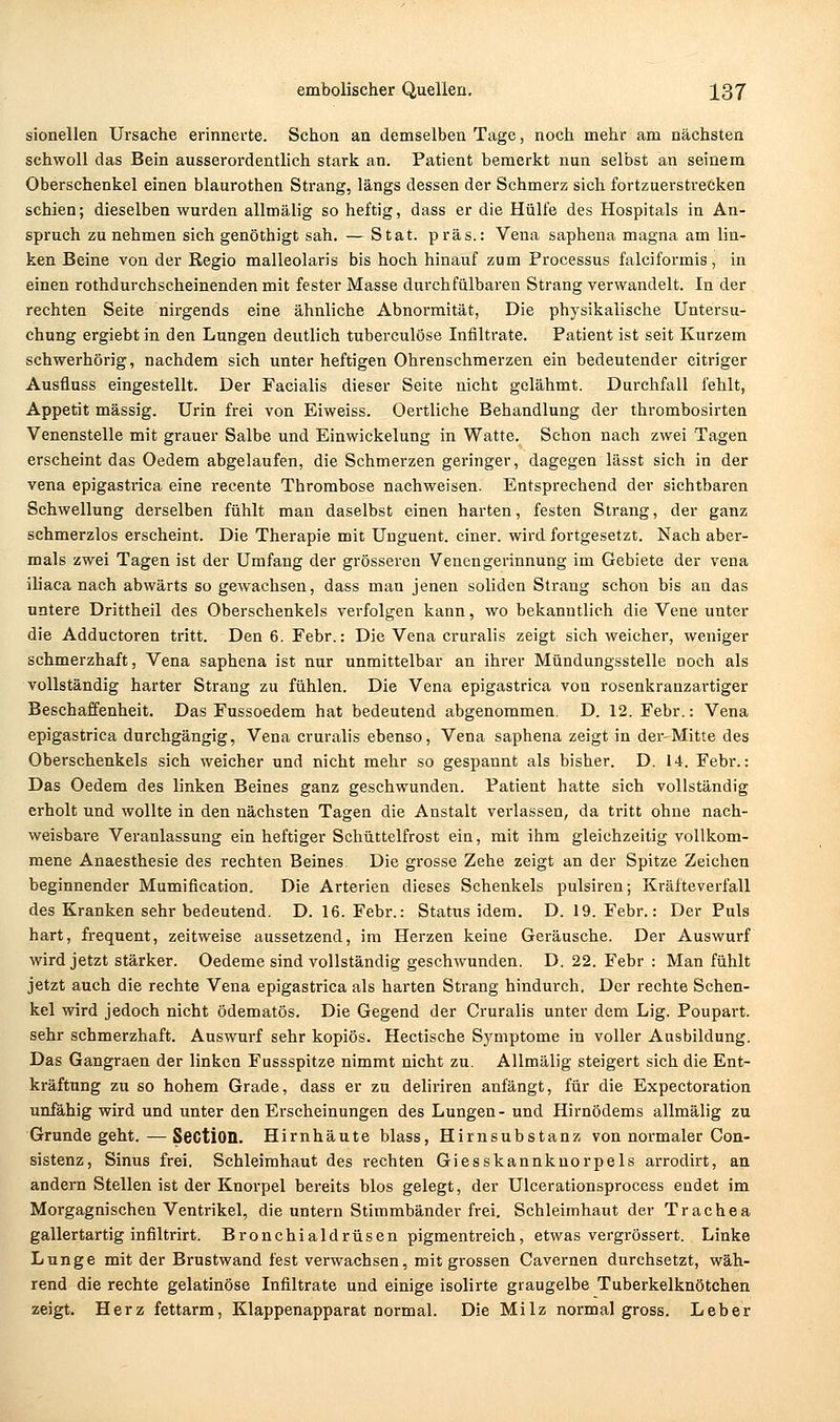 sionellen Ursache erinnerte. Schon an demselben Tage, noch mehr am nächsten schwoll das Bein ausserordentlich stark an. Patient bemerkt nun selbst an seinem Oberschenkel einen blaurothen Strang, längs dessen der Schmerz sich fortzuerstrecken schien; dieselben wurden allmälig so heftig, dass er die Hülfe des Hospitals in An- spruch zunehmen sich genöthigt sah. — Stat. präs.: Vena saphena magna am lin- ken Beine von der Regio malleolaris bis hoch hinauf zum Processus falciformis, in einen rothdurchscheinenden mit fester IMasse durchfülbaren Strang verwandelt. In der rechten Seite nirgends eine ähnliche Abnormität, Die physikalische Untersu- chung ergiebt in den Lungen deutlich tuberculöse Infiltrate. Patient ist seit Kurzem schwerhörig, nachdem sich unter heftigen Ohrenschmerzen ein bedeutender eitriger Ausfluss eingestellt. Der Facialis dieser Seite nicht gelähmt. Durchfall fehlt, Appetit massig. Urin frei von Eiweiss. Oertliche Behandlung der thrombosirten Venenstelle mit grauer Salbe und Einwickelung in Watte. Schon nach zwei Tagen erscheint das Oedem abgelaufen, die Schmerzen geringer, dagegen lässt sich in der vena epigastrica eine recente Thrombose nachweisen. Entsprechend der sichtbaren Schwellung derselben fühlt man daselbst einen harten, festen Strang, der ganz schmerzlos erscheint. Die Therapie mit Unguent. einer, wird fortgesetzt. Nach aber- mals zwei Tagen ist der Umfang der grösseren Venengerinnung im Gebiete der vena iliaca nach abwärts so gewachsen, dass man jenen soliden Strang schon bis an das untere Drittheil des Oberschenkels verfolgen kann, wo bekanntlich die Vene unter die Adductoren tritt. Den 6. Febr.: Die Vena cruralis zeigt sich weicher, weniger schmerzhaft, Vena saphena ist nur unmittelbar an ihrer Mündungsstelle noch als vollständig harter Strang zu fühlen. Die Vena epigastrica von rosenkranzartiger Beschaffenheit. Das Fussoedem hat bedeutend abgenommen. D. 12. Febr.: Vena epigastrica durchgängig, Vena cruralis ebenso, Vena saphena zeigt in der-Mitte des Oberschenkels sich weicher und nicht mehr so gespannt als bisher. D. 14. Febr.: Das Oedem des linken Beines ganz geschwunden. Patient hatte sich vollständig erholt und wollte in den nächsten Tagen die Anstalt verlassen, da tritt ohne nach- weisbare Veranlassung ein heftiger Schüttelfrost ein, mit ihm gleichzeitig vollkom- mene Anaesthesie des rechten Beines Die grosse Zehe zeigt an der Spitze Zeichen beginnender Mumification. Die Arterien dieses Schenkels pulsiren; Kräfteverfall des Kranken sehr bedeutend. D. 16. Febr.: Status idem. D. 19. Febr.: Der Puls hart, frequent, zeitweise aussetzend, im Herzen keine Geräusche. Der Auswurf wird jetzt stärker. Oedeme sind vollständig geschwunden. D. 22. Febr : Man fühlt jetzt auch die rechte Vena epigastrica als harten Strang hindurch. Der rechte Schen- kel wird jedoch nicht ödematös. Die Gegend der Cruralis unter dem Lig. Poupart. sehr schmerzhaft. Auswurf sehr kopiös. Hectische Symptome in voller Ausbildung. Das Gangraen der linken Fussspitze nimmt nicht zu. Allmälig steigert sich die Ent- kräftung zu so hohem Grade, dass er zu deliriren anfängt, für die Expectoration unfähig wird und unter den Erscheinungen des Lungen- und Hirnödems allmälig zu Grunde geht.—SectiOD. Hirnhäute blass, Hirnsubstanz von normaler Con- sistenz, Sinus frei. Schleimhaut des rechten Giesskannknorpels arrodirt, an andern Stellen ist der Knorpel bereits blos gelegt, der Ulcerationsprocess endet im Morgagnischen Ventrikel, die untern Stimmbänder frei. Schleimhaut der Trachea gallertartig infiltrirt. Bronchialdrüsen pigmentreich, etwas vergrössert. Linke Lunge mit der Brustwand fest verwachsen, mit grossen Cavernen durchsetzt, wäh- rend die rechte gelatinöse Infiltrate und einige isolirte graugelbe Tuberkelknötchen zeigt. Herz fettarm, Klappenapparat normal. Die Milz normal gross. Leber
