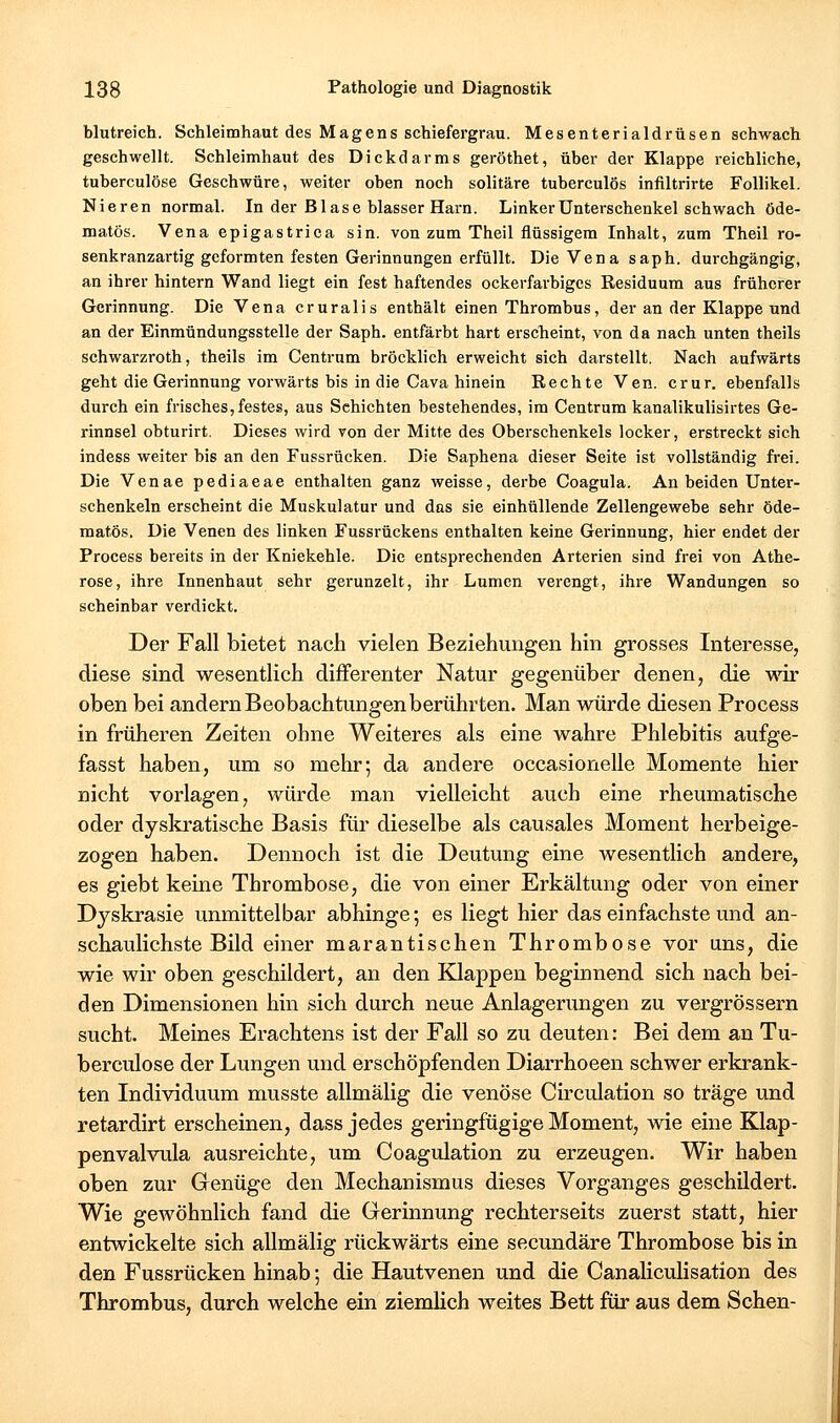 blutreich. Schleimhaut des Magens schiefergrau. Mesenterialdrüsen schwach geschwellt. Schleimhaut des Dickdarms geröthet, über der Klappe reichliche, tuberculöse Geschwüre, weiter oben noch solitäre tuberculös infiltrirte Follikel. Nieren normal. In der Blase blasser Harn. Linker Unterschenkel schwach 6de- matös. Vena epigastrica sin. von zum Theil flüssigem Inhalt, zum Theil ro- senkranzartig geformten festen Gerinnungen erfüllt. Die Vena saph. durchgängig, an ihrer hintern Wand liegt ein fest haftendes ockerfarbiges Residuum aus früherer Gerinnung. Die Vena cruralis enthält einen Thrombus, der an der Klappe und an der Einmündungsstelle der Saph. entfärbt hart erscheint, von da nach unten theils schwarzroth, theils im Centram bröcklich erweicht sich darstellt. Nach aufwärts geht die Gerinnung vorwärts bis in die Cava hinein Rechte Ven. crur. ebenfalls durch ein frisches, festes, aus Schichten bestehendes, im Centrum kanalikulisirtes Ge- rinnsel obturirt. Dieses wird von der Mitte des Oberschenkels locker, erstreckt sich indess weiter bis an den Fussrücken. Die Saphena dieser Seite ist vollständig frei. Die Venae pediaeae enthalten ganz weisse, derbe Coagula. An beiden Unter- schenkeln erscheint die Muskulatur und das sie einhüllende Zellengewebe sehr öde- matös. Die Venen des linken Fussrückens enthalten keine Gerinnung, hier endet der Process bereits in der Kniekehle. Die entsprechenden Arterien sind frei von Athe- rose, ihre Innenhaut sehr gerunzelt, ihr Lumen verengt, ihre Wandungen so scheinbar verdickt. Der Fall bietet nach vielen Beziehungen hin grosses Interesse, diese sind wesentlich differenter Natur gegenüber denen, die -war oben bei andernBeobachtungenberührten. Man würde diesen Process in früheren Zeiten ohne Weiteres als eine wahre Phlebitis aufge- fasst haben, um so mehr; da andere occasionelle Momente hier nicht vorlagen, würde man vielleicht auch eine rheumatische oder dyskratische Basis für dieselbe als causales Moment herbeige- zogen haben. Dennoch ist die Deutung eine wesentlich andere, es giebt keine Thrombose, die von einer Erkältung oder von einer Dyskrasie unmittelbar abhinge; es liegt hier das einfachste und an- schaulichste Bild einer marantischen Thrombose vor uns, die wie wir oben geschildert, an den Knappen beginnend sich nach bei- den Dimensionen hin sich durch neue Anlagerungen zu vergrössern sucht. Meines Erachtens ist der Fall so zu deuten: Bei dem an Tu- berculöse der Lungen und erschöpfenden Diarrhoeen schwer erkrank- ten Individuum musste allmälig die venöse Circulation so träge und retardirt erscheinen, dass jedes geringfügige Moment, wie eine Klap- penvalvula ausreichte, um Coagulation zu erzeugen. Wir haben oben zur Genüge den Mechanismus dieses Vorganges geschildert. Wie gewöhnlich fand die Gerinnung rechterseits zuerst statt, hier entwickelte sich allmälig rückwärts eine secundäre Thrombose bis in den Fussrücken hinab; die Hautvenen und die Canaliculisation des Thrombus, durch welche ein ziemlich weites Bett für aus dem Sehen-