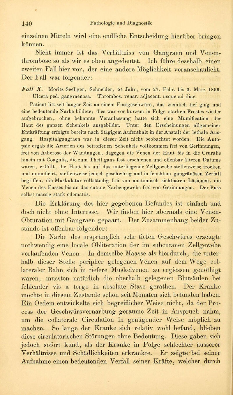 einzelnen Mitteln wird eine endliche Entscheidung hierüber bringen können. Nicht immer ist das Verhältnis s von Gangraen und Venen- thrombose so als wir es oben angedeutet. Ich führe desshalb einen zweiten Fall hier vor, der eine andere Möglichkeit veranschaulicht. Der Fall war folgender: Fall X. Moritz Seeliger, Schneider, 54 Jahr, vom 27. Febr. bis 3. März 1856. Ulcera ped. gangraenosa. Thrombos. venar. adjacent. usque ad iliac. Patient litt seit langer Zeit an einem Fussgeschwüre, das ziemlich tief ging und eine bedeutende Narbe bildete; dies war vor kurzem in Folge starken Frostes wieder aufgebrochen, ohne bekannte Veranlassung hatte sich eine Mumification der Haut des ganzen Schenkels ausgebildet. Unter den Erscheinungen allgemeiner Entkräftung erfolgte bereits nach Stägigem Aufenthalt in der Anstalt der lethale Aus- gang. Hospitalgangraen war in dieser Zeit nicht beobachtet worden. Die Auto- psie ergab die Arterien des betroffenen Schenkels vollkommen frei von Gerinnungen, frei von Atherose der Wandungen, dagegen die Venen der Haut bis in die Cruralis hinein mit Coagulis, die zum Theil ganz fest erschienen und offenbar älteren Datums waren, erfüllt, die Haut bis auf das unterliegende Zellgewebe stellenweise trocken und mumificirt, stellenweise jedoch geschwürig und in feuchtem gangränösen Zerfall begriffen, die Muskulatur vollständig frei von anatomisch sichtbaren Läsionen, die Venen des Fusses bis an das cutane Narbengewebe frei von Gerinnungen. Der Fuss selbst massig stark ödematös. Die Erklärung des hier gegebenen Befundes ist einfach und doch nicht ohne Interesse. Wir finden hier abermals eine Venen- Obturation mit Gangraen gepaart. Der Zusammenhang beider Zu- stände ist offenbar folgender: Die Narbe des ursprünglich sehr tiefen Geschwüres erzeugte nothwendig eine locale Obliteration der im subcutanen Zellgewebe verlaufenden Venen. In demselbe Maasse als hierdurch, die unter- halb dieser Stelle peripher gelegenen Venen auf dem Wege col- lateraler Bahn sich in tiefere Muskelvenen zu ergiessen genöthigt waren, mussten natürlich die oberhalb gelegenen Blutsäulen bei fehlender vis a tergo in absolute Stase gerathen. Der Kranke mochte in diesem Zustande schon seit Monaten sich befunden haben. Ein Oedem entwickelte sich begreiflicher Weise nicht, da der Pro- cess der Geschwürsvernarbung geraume Zeit in Anspruch nahm, um die collaterale Circulation in genügender Weise möglich zu machen. So lange der Ki-anke sich relativ wohl befand, bheben diese circulatorischen Störungen ohne Bedeutung. Diese gaben sich jedoch sofort kund, als der Kranke in Folge schlechter äusserer Verhältnisse und Schädlichkeiten erkrankte. Er zeigte bei seiner Aufnahme einen bedeutenden Verfall seiner Kräfte, welcher durch