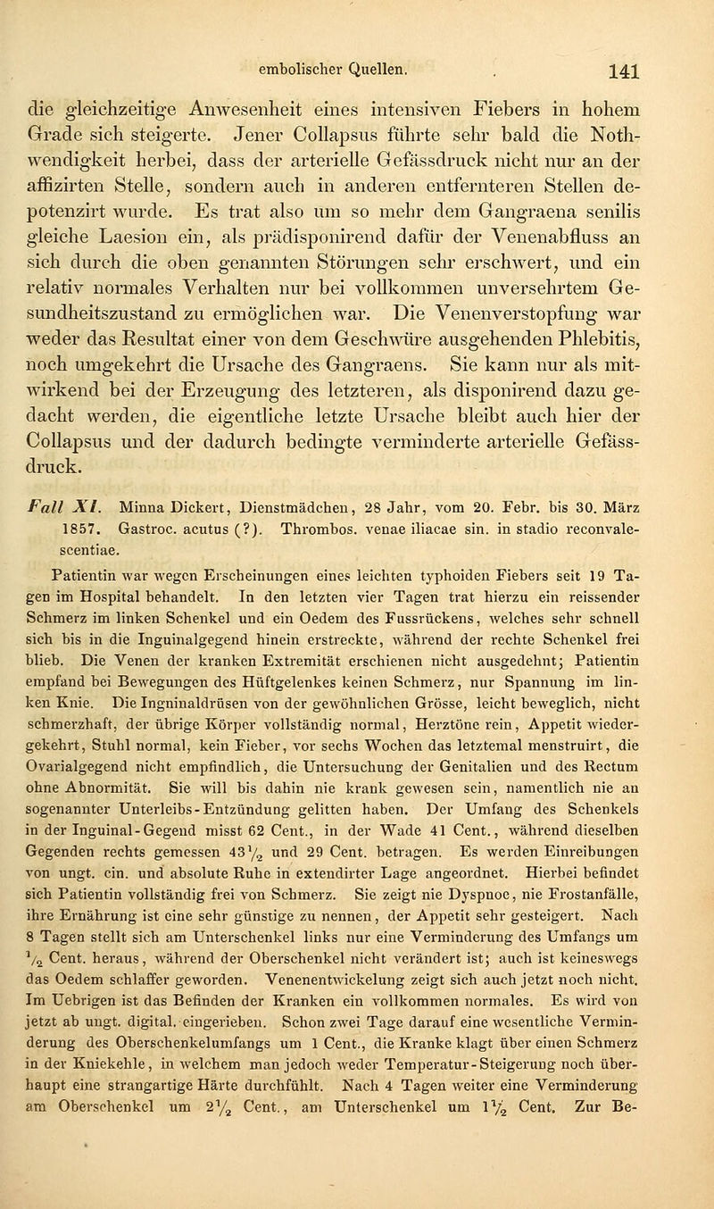 die gleichzeitige Anwesenheit eines intensiven Fiebers in hohem Grade sich steigerte. Jener Collapsus führte sehr bald die Noth- vvendigkeit herbei, dass der arterielle Gefässdruck nicht nur an der affizirten Stelle, sondern auch in anderen entfernteren Stellen de- potenzirt wurde. Es trat also um so mehr dem Gangraena senilis gleiche Laesion ein, als prädisponirend dafür der Venenabfluss an sich durch die oben genamiten Störungen sehr erschwert, und ein relativ normales Verhalten nur bei vollkommen unversehrtem Ge- sundheitszustand zu ermöglichen war. Die Venenverstopfung war weder das Resultat einer von dem Geschwüre ausgehenden Phlebitis, noch umgekehrt die Ursache des Gangraens. Sie kann nur als mit- wirkend bei der Erzeugung des letzteren, als disponirend dazu ge- dacht werden, die eigentliche letzte Ursache bleibt auch hier der Collapsus und der dadurch bedingte verminderte arterielle Gelass- druck. Fall XL Minna Dickert, Dienstmädchen, 28 Jahr, vom 20. Febr. bis 30. März 1857. Gastroc. acutus (?). Thrombos. venae iliacae sin. in stadio reconvale- scentiae. Patientin war wegen Erscheinungen eines leichten typhoiden Fiebers seit 19 Ta- gen im Hospital behandelt. In den letzten vier Tagen trat hierzu ein reissender Schmerz im linken Schenkel und ein Oedem des Fussrückens, welches sehr schnell sich bis in die Inguinalgegend hinein erstreckte, während der rechte Schenkel frei blieb. Die Venen der kranken Extremität erschienen nicht ausgedehnt j Patientin empfand bei Bewegungen des Hüftgelenkes keinen Schmerz, nur Spannimg im lin- ken Knie. Die Ingninaldrüsen von der gewöhnlichen Grösse, leicht beweglich, nicht schmerzhaft, der übrige Körper vollständig normal, Herztöne rein, Appetit wieder- gekehrt, Stuhl normal, kein Fieber, vor sechs Wochen das letztemal menstruirt, die Ovarialgegend nicht empfindlich, die Untersuchung der Genitalien und des Rectum ohne Abnormität. Sie will bis dahin nie krank gewesen sein, namentlich nie an sogenannter Unterleibs-Entzündung gelitten haben. Der Umfang des Schenkels in der Inguinal-Gegend misst 62 Cent., in der Wade 41 Cent., während dieselben Gegenden rechts gemessen 43^/2 und 29 Cent, betragen. Es werden Einreibungen von ungt. ein. und absolute Ruhe in extendirter Lage angeordnet. Hierbei befindet sich Patientin vollständig frei von Schmerz. Sie zeigt nie Dyspnoe, nie Frostanfälle, ihre Ernährung ist eine sehr günstige zu nennen, der Appetit sehr gesteigert. Nach 8 Tagen stellt sich am Unterschenkel links nur eine Verminderung des Umfangs um Va Cent, heraus, während der Oberschenkel nicht verändert ist; auch ist keineswegs das Oedem schlaffer geworden. Venenentwickclung zeigt sich auch jetzt noch nicht. Im Uebrigen ist das Befinden der Kranken ein vollkommen normales. Es wird von jetzt ab ungt. digital, eingerieben. Schon zwei Tage darauf eine wesentliche Vermin- derung des Oberschenkelumfangs um 1 Cent., die Kranke klagt über einen Schmerz in der Kniekehle, in welchem man jedoch weder Temperatur-Steigerung noch über- haupt eine strangartige Härte durchfühlt. Nach 4 Tagen weiter eine Verminderung am Oberschenkel um 2'^/^ Cent., am Unterschenkel um IV2 Cent. Zur Be-