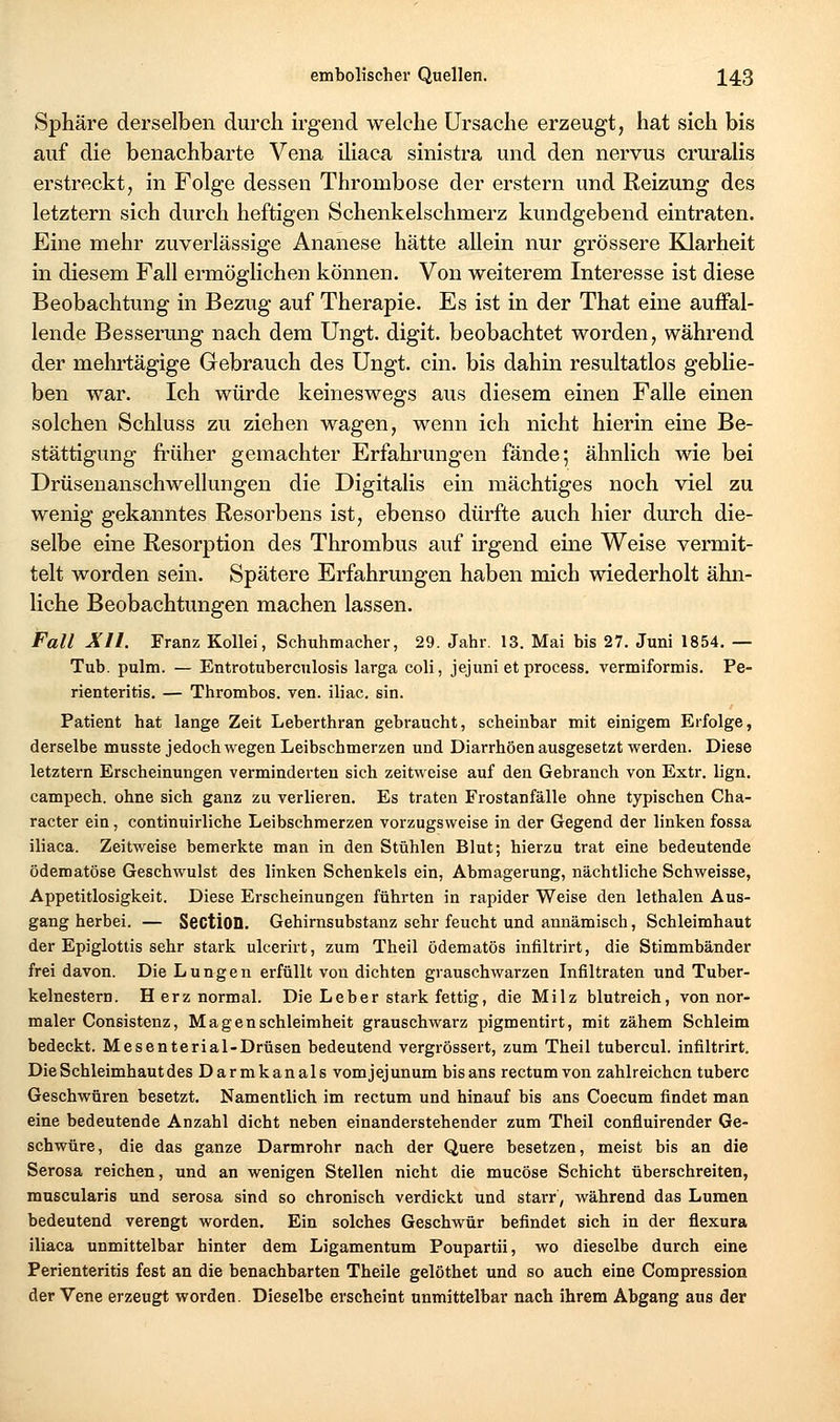 Sphäre derselben durch h-gend welche Ursache erzeugt, hat sich bis auf die benachbarte Vena iliaca sinistra und den nervus cruralis erstreckt, in Folge dessen Thrombose der erstem und Reizung des letztern sich durch heftigen Schenkelschmerz kundgebend eintraten. Eine mehr zuverlässige Ananese hätte allein nur grössere Klarheit in diesem Fall ermöglichen können. Von weiterem Interesse ist diese Beobachtung in Bezug auf Therapie. Es ist in der That eine auffal- lende Besserung nach dem Ungt. digit. beobachtet worden, während der mehrtägige Gebrauch des Ungt. ein. bis dahin resultatlos geblie- ben war. Ich würde keineswegs aus diesem einen Falle einen solchen Schluss zu ziehen wagen, wenn ich nicht hierin eine Be- stättigung früher gemachter Erfahrungen fände; ähnlich wie bei Drüsenanschwellungen die Digitalis ein mächtiges noch viel zu wenig gekanntes Resorbens ist, ebenso dürfte auch hier durch die- selbe eine Resorption des Thrombus auf irgend eine Weise vermit- telt worden sein. Spätere Erfahrungen haben mich wiederholt ähn- liche Beobachtungen machen lassen. Fall All. Franz Kollei, Schuhmacher, 29. Jahr. 13. Mai bis 27. Juni 1854. — Tub. pulm. — Entrotubercnlosis larga coli, jejuni et process. vermiformis. Pe- rienteritis. — Thrombos. ven. iliac. sin. Patient hat lange Zeit Leberthran gebraucht, scheinbar mit einigem Erfolge, derselbe musste jedoch wegen Leibschmerzen und Diarrhöen ausgesetzt werden. Diese letztern Erscheinungen verminderten sich zeitweise auf den Gebranch von Extr. lign. campech. ohne sich ganz zu verlieren. Es traten Frostanfälle ohne typischen Cha- racter ein, continuirliche Leibschmerzen vorzugsweise in der Gegend der linken fossa iliaca. Zeitweise bemerkte man in den Stühlen Blut; hierzu trat eine bedeutende ödematöse Geschwulst des linken Schenkels ein, Abmagerung, nächtliche Schweisse, Appetitlosigkeit. Diese Erscheinungen führten in rapider Weise den lethalen Aus- gang herbei. — SectiOD. Gehirnsubstanz sehr feucht und annämisch, Schleimhaut der Epiglottis sehr stark ulcerirt, zum Theil ödematös infiltrirt, die Stimmbänder frei davon. Die Lungen erfüllt von dichten grauschwarzen Infiltraten und Tuber- kelnestern. Herz normal. Die Leber stark fettig, die Milz blutreich, von nor- maler Consistenz, Magenschleimheit grauschwarz pigmentirt, mit zähem Schleim bedeckt. Mesenterial-Drüsen bedeutend vergrössert, zum Theil tubercul. infiltrirt. Die Schleimhaut des Darmkanals vomjejunum bis ans rectum von zahlreichen tuberc Geschwüren besetzt. Namentlich im rectum und hinauf bis ans Coecum findet man eine bedeutende Anzahl dicht neben einanderstehender zum Theil confluirender Ge- schwüre, die das ganze Darmrohr nach der Quere besetzen, meist bis an die Serosa reichen, und an wenigen Stellen nicht die mucöse Schicht überschreiten, muscularis und serosa sind so chronisch verdickt und starr, während das Lumen bedeutend verengt worden. Ein solches Geschwür befindet sich in der flexura iliaca unmittelbar hinter dem Ligamentum Poupartii, wo dieselbe durch eine Perienteritis fest an die benachbarten Theile gelöthet und so auch eine Compression der Vene erzeugt worden. Dieselbe erscheint unmittelbar nach ihrem Abgang aus der