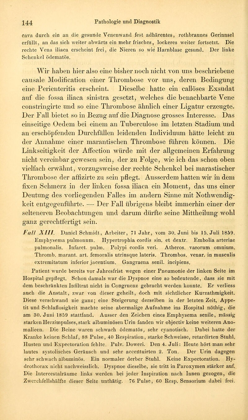 Cava durch ein an die gesunde Venenwand fest adhärentes, rothbraunes Gerinnsel erfüllt, an das sich weiter abwärts ein mehr frisches, lockeres weiter fortsetzt. Die rechte Vena iliaca erscheint frei, die Nieren so wie Harnblase gesund. Der linke Schenkel ödematös. Wir haben hier also eine bisher noch nicht von uns beschriebene causale Modification einer Thrombose vor uns^ deren Bedingung eine Perienteritis erscheint. Dieselbe hatte ein callöses Exsudat auf die fossa iliaca sinistra gesetzt, welches die benachbarte Vene constringirte und so eine Thrombose ähnlich einer Ligatur erzeugte. Der Fall bietet so in Bezug auf die Diagnose grosses Interesse. Das einseitige Oedem bei einem an Tuberculose im letzten Stadium und an erschöpfenden Durchfällen leidenden Individuum hätte leicht zu der Annahme einer marantischen Thrombose führen können. Die Linkseitigkeit der AfFection würde mit der allgemeinen Erfahrung nicht vereinbar gewesen sein, der zu Folge, wie ich das schon oben vielfach erAvähnt, vorzugsweise der rechte Schenkel bei marastischer Thrombose der affizirte zu sein pflegt. Ausserdem hatten wir in dem fixen Schmerz in der linken fossa iliaca ein Moment, das uns einer Deutung des vorliegenden Falles im andern Sinne mit Nothwendig- keit entgegenführte. — Der Fall übrigens bleibt immerhin einer der selteneren Beobachtungen und darum dürfte seine Mittheilung wohl ganz gerechtfertigt sein. Fall XIIl. Daniel Schmidt, Arbeiter, 71 Jahr, vom 30. Juni bis 15. Juli 1859. Emphysema pulmonum. Hypertrophia cordis sin. et dextr. Embolia arteriae pulmonalis. Infarct. pulm. Polypi cordis veri. Atheros. vasorum omniura. Thromb. marant. art. feraoralis utriusque lateris. Thrombos. venar. in musculis extremitatum inferior jacentium. Gangraena senil, incipiens. Patient w^urde bereits vor Jahresfrist wegen einer Pneumonie der linken Seite im Hospital gepflegt. Schon damals v/ar die Dyspnoe eine so bedeutende, dass sie mit dem beschränkten Infiltrat nicht in Congruenz gebracht werden konnte. Er verliess auch die Anstalt, zwar von dieser geheilt, doch mit sichtlicher Kurzathmigkeit. Diese verschwand nie ganz; eine Steigerung derselben in der letzten Zeit, Appe- tit und Schlaflosigkeit machte seine abermalige Aufnahme ins Hospital nöthig, die am 30. Juni 1859 stattfand. Ausser den Zeichen eines Emphysema senile, massig starken Herzimpulses, stark albuminösenUrin fanden wir objectiv keine weiteren Ano- malieen. Die Beine waren schwach ödematös, sehr cyanotisch. Dabei hatte der Kranke keinen Schlaf, 88 Pulse, 40 Respiration, starke Schweisse, retardirten Stuhl, Husten und Expectoration fehlte. Pulv. Doweri. Den 4. Juli: Heute hört man sehr lautes systolisches Geräusch und sehr accentuirten 2. Ton. Der Urin dagegen sehr schwach albuminös. Ein normaler derber Stuhl. Keine Expectoration. Hy- drothorax nicht nachweisslich. Dyspnoe dieselbe, sie tritt in Paroxymen stärker auf. Die Intercestalräume links werden bei jeder Inspiration nach Innen gezogen, die Zwerchfellshälfte dieser Seite unthätig. 76 Pulse, 60 Resp. Sensorium dabei frei.