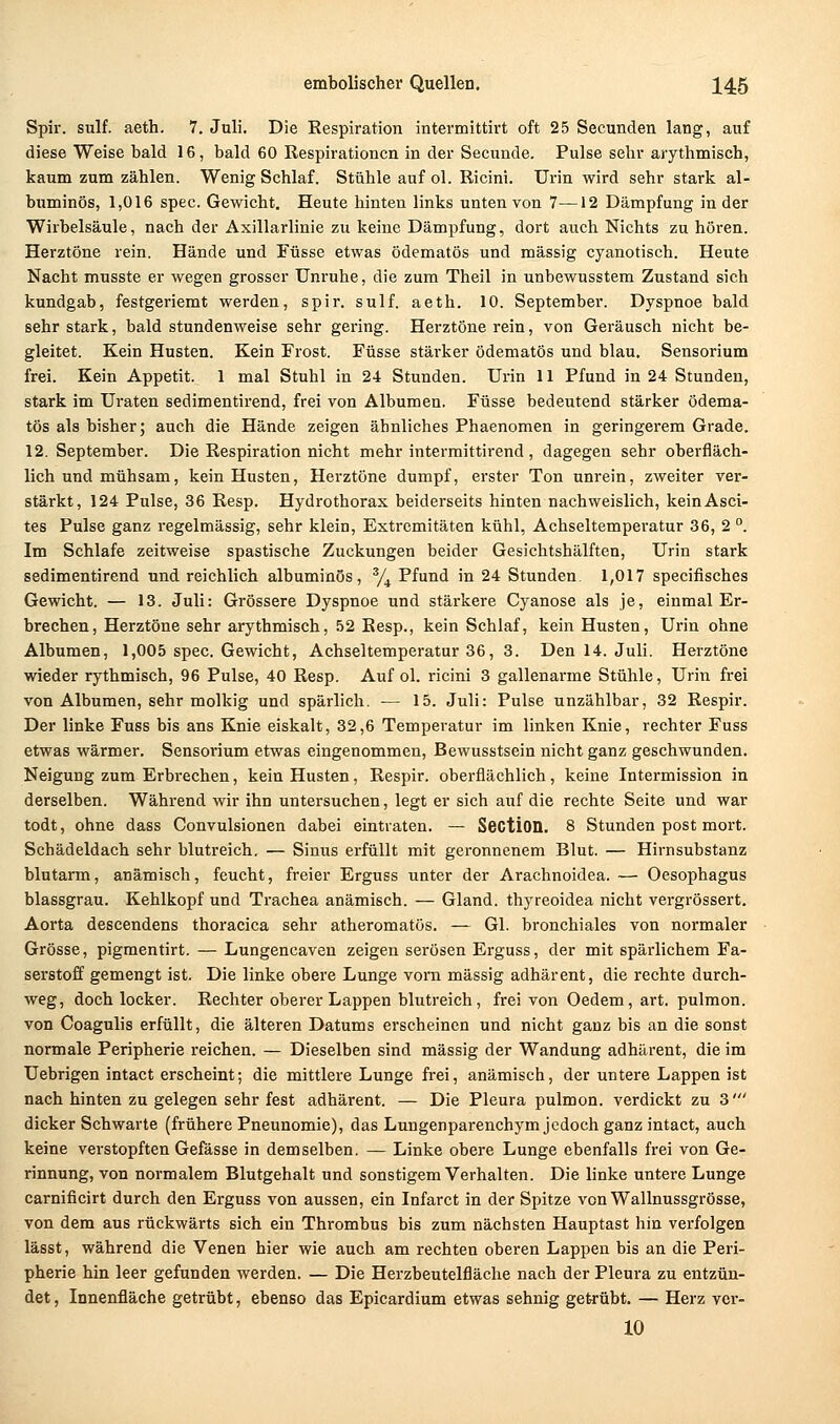 Spir. sulf. aeth, 7. Juli. Die Respiration intermittirt oft 25 Secunden lang, auf diese Weise bald 16, bald 60 Respirationen in der Secunde. Pulse sehr arythmisch, kaum zum zählen. Wenig Schlaf. Stühle auf ol. Ricini. Urin wird sehr stark al- buminös, 1,016 spec. Gewicht. Heute hinten links unten von 7—12 Dämpfung in der Wirbelsäule, nach der Axillarlinie zu keine Dämpfung, dort auch Nichts zu hören. Herztöne rein. Hände und Füsse etwas ödematös und massig cyanotisch. Heute Nacht musste er wegen grosser Unruhe, die zum Theil in unbewusstem Zustand sich kundgab, festgeriemt werden, spir. sulf. aeth. 10. September. Dyspnoe bald sehr stark, bald stundenweise sehr gering. Herztöne rein, von Geräusch nicht be- gleitet. Kein Husten. Kein Frost. Füsse stärker ödematös und blau, Sensorium frei. Kein Appetit. 1 mal Stuhl in 24 Stunden. Urin 11 Pfund in 24 Stunden, stark im Uraten sedimentirend, frei von Albumen. Füsse bedeutend stärker ödema- tös als bisher; auch die Hände zeigen ähnliches Phaenomen in geringerem Grade. 12. September. Die Respiration nicht mehr intermittirend , dagegen sehr oberfläch- lich und mühsam, kein Husten, Herztöne dumpf, erster Ton unrein, zweiter ver- stärkt, 124 Pulse, 36 Resp. Hydrothorax beiderseits hinten nachweislich, kein Asci- tes Pulse ganz regelmässig, sehr klein, Extremitäten kühl, Achseltemperatur 36, 2 . Im Schlafe zeitweise spastische Zuckungen beider Gesichtshälften, Urin stark sedimentirend und reichlich albuminös, y^ Pfund in 24 Stunden. 1,017 specifisches Gewicht. — 13. Juli: Grössere Dyspnoe und stärkere Cyanose als je, einmal Er- brechen, Herztöne sehr arythmisch, .52 Resp., kein Schlaf, kein Husten, Urin ohne Albumen, 1,005 spec. Gewicht, Achseltemperatur 36, 3. Den 14. Juli. Herztöne wieder rythmisch, 96 Pulse, 40 Resp. Auf ol. ricini 3 gallenarme Stühle, Urin frei von Albumen, sehr molkig und spärlich. — 15. Juli: Pulse unzählbar, 32 Respir. Der linke Fuss bis ans Knie eiskalt, 32,6 Temperatur im linken Knie, rechter Fuss etwas wärmer. Sensorium etwas eingenommen, Bewusstsein nicht ganz geschwunden. Neigung zum Erbrechen, kein Husten, Respir. oberflächlich, keine Intermission in derselben. Während wir ihn untersuchen, legt er sich auf die rechte Seite und war todt, ohne dass Convulsionen dabei eintraten. — SectiOQ. 8 Stunden post mort. Schädeldach sehr blutreich. — Sinus erfüllt mit geronnenem Blut. — Hirnsubstanz blutarm, anämisch, feucht, freier Erguss unter der Arachnoidea. — Oesophagus blassgrau. Kehlkopf und Trachea anämisch. — Gland. thyreoidea nicht vergrössert. Aorta descendens thoracica sehr atheromatös. — Gl. bronchiales von normaler Grösse, pigmentirt. — Lungencaven zeigen serösen Erguss, der mit spärlichem Fa- serstoff gemengt ist. Die linke obere Lunge vorn massig adhärent, die rechte durch- weg, doch locker. Rechter oberer Lappen blutreich, frei von Oedem, art. pulmon. von Coagulis erfüllt, die älteren Datums erscheinen und nicht ganz bis an die sonst normale Peripherie reichen. — Dieselben sind massig der Wandung adhärent, die im Uebrigen intact erscheint; die mittlere Lunge fi-ei, anämisch, der untere Lappen ist nach hinten zu gelegen sehr fest adhärent. — Die Pleura pulmon. verdickt zu 3' dicker Schwarte (frühere Pneunomie), das Lungenparenchym jedoch ganz intact, auch keine verstopften Gefässe in demselben. — Linke obere Lunge ebenfalls frei von Ge- rinnung, von normalem Blutgehalt und sonstigem Verhalten. Die linke untere Lunge carnificirt durch den Erguss von aussen, ein Infarct in der Spitze von Wallnussgrösse, von dem aus rückwärts sich ein Thrombus bis zum nächsten Hauptast hin verfolgen lässt, während die Venen hier wie auch am rechten oberen Lappen bis an die Peri- pherie hin leer gefunden werden. — Die Herzbeutelfläche nach der Pleura zu entzün- det , Innenfläche getrübt, ebenso das Epicardium etwas sehnig getrübt. — Herz vci-- 10