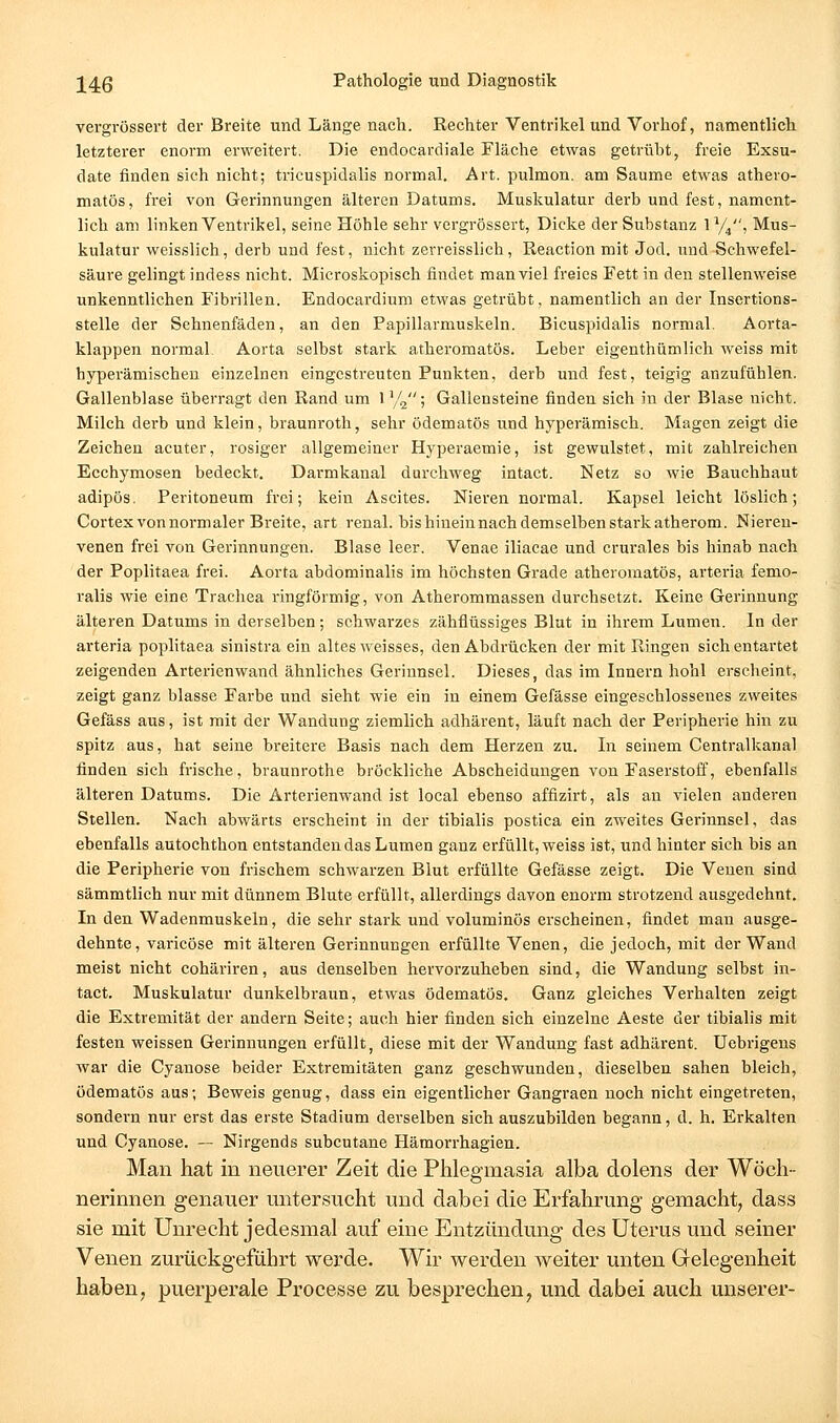 vergrössert der Breite und Länge nach. Rechter Ventrikel und Vorhof, namentlich letzterer enorm erweitert. Die endocardiale Fläclie etwas getrübt, freie Exsu- date finden sich nicht; tricuspidalis normal. Art. pulmon. am Saume etwas athero- matös, frei von Gerinnungen älteren Datums. Muskulatur derb und fest, nament- lich am linken Ventrikel, seine Höhle sehr vergrössert, Dicke der Substanz ly^, Mus- kulatur weisslich, derb und fest, nicht zerreisslich, Reaction mit Jod. und Schwefel- säure gelingt indess nicht. Microskopisch findet man viel freies Fett in den stellenweise unkenntlichen Fibrillen. Endocardium etwas getrübt, namentlich an der Insertions- stelle der Sehnenfäden, an den Papillarmuskeln. Bicuspidalis normal. Aorta- klappen normal Aorta selbst stark atheromatös. Leber eigenthümlich weiss mit hyperämischen einzelnen eingestreuten Punkten, derb und fest, teigig anzufühlen. Gallenblase überragt den Rand um 1 y^; Gallensteine finden sich in der Blase nicht. Milch derb und klein, braunroth, sehr ödematös und hyperämisch. Magen zeigt die Zeichen acuter, rosiger allgemeiner Hyperaemie, ist gewulstet, mit zahlreichen Ecchymosen bedeckt. Darmkanal durchweg intact. Netz so wie Bauchhaut adipös. Peritoneum frei; kein Ascites. Nieren normal. Kapsel leicht löslich; Cortex von normaler Breite, art renal, bis hinein nach demselben stark atherom. Nieren- venen frei von Gerinnungen. Blase leer. Venae iliacae und crurales bis hinab nach der Poplitaea frei. Aorta abdominalis im höchsten Grade atheromatös, arteria femo- ralis wie eine Trachea ringförmig, von Atherommassen durchsetzt. Keine Gerinnung älteren Datums in derselben; schwarzes zähflüssiges Blut in ihrem Lumen. In der arteria poplitaea sinistra ein altes weisses, den Abdrücken der mit Ringen sich entartet zeigenden Arterienwand ähnliches Gerinnsel. Dieses, das im Innern hohl erscheint, zeigt ganz blasse Farbe und sieht wie ein in einem Gefässe eingeschlossenes zweites Gefäss aus, ist mit der Wandung ziemlich adhärent, läuft nach der Peripherie hin zu spitz aus, hat seine breitere Basis nach dem Herzen zu. In seinem Centralkanal finden sich frische, braunrothe bröckliche Abscheidungen von Faserstoff, ebenfalls älteren Datums. Die Ärterienwand ist local ebenso affizirt, als an vielen anderen Stellen. Nach abwärts erscheint in der tibialis postica ein zweites Gerinnsel, das ebenfalls autochthon entstanden das Lumen ganz erfüllt, weiss ist, und hinter sich bis an die Peripherie von frischem schwarzen Blut erfüllte Gefässe zeigt. Die Venen sind sämmtlich nur mit dünnem Blute erfüllt, allerdings davon enorm strotzend ausgedehnt. In den Wadenmuskeln, die sehr stark und voluminös erscheinen, findet man ausge- dehnte, varicöse mit älteren Gerinnungen erfüllte Venen, die jedoch, mit der Wand meist nicht cohäriren, aus denselben hervorzuheben sind, die Wandung selbst in- tact. Muskulatur dunkelbraun, etwas ödematös. Ganz gleiches Verhalten zeigt die Extremität der andern Seite; auch hier finden sich einzelne Aeste der tibialis mit festen weissen Gerinnungen erfüllt, diese mit der Wandung fast adhärent. Uebrigeus war die Cyanose beider Extremitäten ganz geschwunden, dieselben sahen bleich, ödematös aus; Beweis genug, dass ein eigentlicher Gangraen noch nicht eingetreten, sondern nur erst das erste Stadium derselben sich auszubilden begann, d. h. Erkalten und Cyanose. — Nirgends subcutane Hämorrhagien. Man hat in neuerer Zeit die Phlegmasia alba dolens der Wöch- nerinnen genauer untersucht und dabei die Erfahrung gemacht^ dass sie mit Unrecht jedesmal auf eine Entzündung des Uterus und seiner Venen zurückgeführt werde. Wir werden weiter unten Grelegenheit haben, puerperale Processe zu besprechen, und dabei auch unserer-