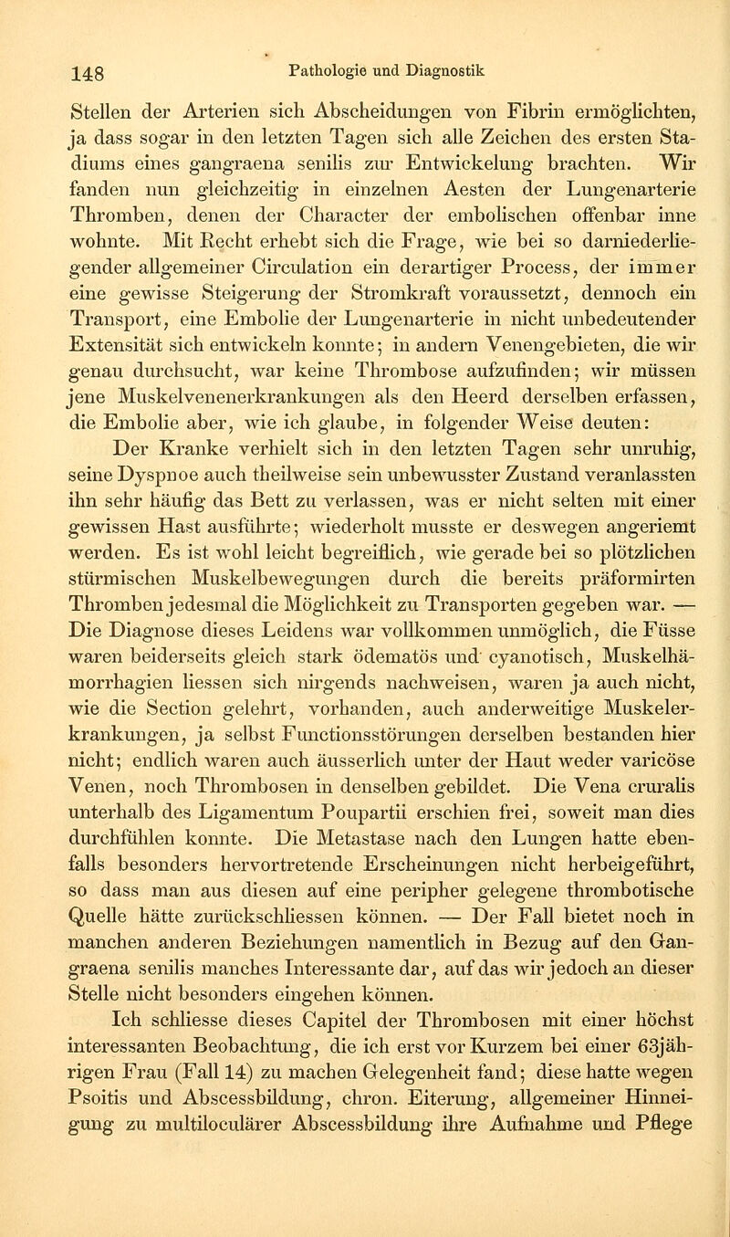 Stellen der Arterien sich Abscheidungen von Fibrin ermöglichten, ja dass sogar in den letzten Tagen sich alle Zeichen des ersten Sta- diums eines gangraena senilis zm- Entwickelmig brachten. Wir fanden nun gleichzeitig in einzelnen Aesten der Lungenarterie Thromben, denen der Character der embolischen offenbar inne wohnte. Mit Recht erhebt sich die Frage, wie bei so darniederlie- gender allgemeiner Circulation ein derartiger Process, der immer eine gewisse Steigerung der Stromkraft voraussetzt, dennoch ein Transport, eine Embolie der Lungenarterie in nicht unbedeutender Extensität sich entwickeln konnte; in andern Venengebieten, die wir genau durchsucht, war keine Thrombose aufzufinden; wir müssen jene Muskelvenenerkrankungen als den Heerd derselben erfassen, die Embolie aber, wie ich glaube, in folgender Weise deuten: Der Kranke verhielt sich in den letzten Tagen sehr unruhig, seine Dyspnoe auch theilweise sein unbewusster Zustand veranlassten ihn sehr häufig das Bett zu verlassen, was er nicht selten mit einer gewissen Hast ausführte-, wiederholt musste er deswegen angeriemt werden. Es ist wohl leicht begreiflich, wie gerade bei so plötzlichen stürmischen Muskelbewegungen durch die bereits präformirten Thromben jedesmal die Möglichkeit zu Transporten gegeben war. — Die Diagnose dieses Leidens war vollkommen unmöglich, die Füsse waren beiderseits gleich stark ödematös und' cyanotisch, Muskelhä- morrhagien Hessen sich nirgends nachweisen, waren ja auch nicht, wie die Section gelehrt, vorhanden, auch anderweitige Muskeler- krankungen, ja selbst Functionsstörungen derselben bestanden hier nicht; endlich waren auch äusserlich unter der Haut weder varicöse Venen, noch Thrombosen in denselben gebildet. Die Vena cruraHs unterhalb des Ligamentum Poupartü erschien frei, soweit man dies durchfühlen konnte. Die Metastase nach den Lungen hatte eben- falls besonders hervortretende Erscheinungen nicht herbeigeführt, so dass man aus diesen auf eine peripher gelegene thrombotische Quelle hätte zurückschhessen können. — Der Fall bietet noch in manchen anderen Beziehungen namentlich in Bezug auf den Gran- graena senilis manches Interessante dar, auf das wir jedoch an dieser Stelle nicht besonders eingehen können. Ich schliesse dieses Capitel der Thrombosen mit einer höchst interessanten Beobachtung, die ich erst vor Kurzem bei einer 63jäh- rigen Frau (Fall 14) zu machen Gelegenheit fand; diese hatte wegen Psoitis und Abscessbüdung, chron. Eiterung, allgemeiner Hinnei- gung zu multiloculärer Abscessbüdung ihre Aufnahme und Pflege