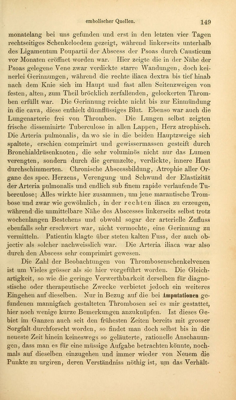 monatelang bei uns gefunden und erst in den letzten vier Tagen rechtseitiges Schenkeloedem gezeigt, während linkerseits unterhalb des Ligamentum Poupartii der Abscess der Psoas durch Causticum vor Monaten eröfihet worden war. Hier zeigte die in der Nähe der Psoas gelegene Vene zwar verdickte starre Wandungen, doch kei- nerlei Gerinnungen, während die rechte iliaca dextra bis tief hinab nach dem Knie sich im Haupt und fast allen Seitenzweigen von festen, alten, zum Theil bröcklich zerfallenden, gelockerten Throm- ben erfüllt war. Die Grerinnung reichte nicht bis zur Einmündung in die cava, diese enthielt dünnflüssiges Blut. Ebenso war auch die Lungenarterie frei von Thromben. Die Lungen selbst zeigten frische disseminirte Tuberculose in allen Lappen, Herz atrophisch. Die Arteria pulmonalis, da wo sie in die beiden HauptzAveige sich spaltete, erschien comprimirt und gewissermassen gesteift durch Bronchialdrüsenknoten, die sehr voluminös nicht nur das Lumen verengten, sondern durch die gerunzelte, verdickte, innere Haut durchschimmerten. Chronische Abscessbildung, Atrophie aller Or- gane des spec. Herzens, Verengung und Schwund der Elastizität der Arteria pulmonalis und endhch sub finem rapide verlaufende Tu- berculose; Alles wirkte hier zusammen, um jene marantische Trom- bose und zwar wie gewöhnHch, in der rechten iliaca zu erzeugen, während die unmittelbare Nähe des Abscesses linkerseits selbst trotz wochenlangen Bestehens und obwohl sogar der arterielle Zufluss ebenfalls sehr erschwert war, nicht vermochte, eine Gerinnung zu vermitteln. Patientin klagte über steten kalten Fuss, der auch ob- jectiv als solcher nachweisslich war. Die Arteria iliaca war also durch den Abscess sehr comprimirt gewesen. Die Zahl der Beobachtungen von Thrombosenschenkelvenen ist um Vieles grösser als sie hier vorgeführt worden. Die Gleich- artigkeit, so wie die geringe Verwerthbarkeit derselben für diagno- stische oder therapeutische Zwecke verbietet jedoch ein weiteres Eingehen auf dieselben. Nur in Bezug auf die bei Amputationen ge- fundenen mannigfach gestalteten Thrombosen sei es mir gestattet, hier noch wenige kurze Bemerkungen anzuknüpfen. Ist dieses Ge- biet im Ganzen auch seit den frühesten Zeiten bereits mit grosser Sorgfalt durchforscht worden, so findet man doch selbst bis in die neueste Zeit hinein keineswegs so geläuterte, rationelle Anschauun- gen, dass man es für eine müssige Aufgabe betrachten könnte, noch- mals auf dieselben einzugehen und immer wieder von Neuem die Punkte zu urgiren, deren Verständnis» nöthig ist, um das Verhält-