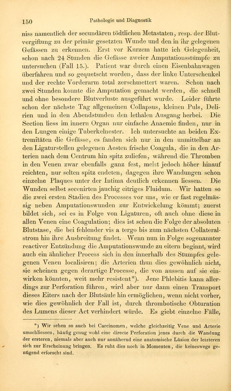 niss namentlich der secundären tödtlichen Metastaten, resp. der Blut- vergiftung zu der primär gesetzten Wunde und den in iln* gelegenen Gefässen zu erkennen. Erst vor Kurzem hatte ich Grelegenheit, schon nach 24 Stunden die Gefässe zweier Amputationsstümpfe zu untersuchen (Fall 15.). Patient war durch einen Eisenbahnwagen überfahren und so gequetscht worden, dass der linke Unterschenkel und der rechte Vorderarm total zerschmettert waren. Schon nach zwei Stunden konnte die Amputation gemacht werden, die schnell und ohne besondere Blutverluste ausgeführt wurde. Leider führte schon der nächste Tag allgemeinen Collapsus, kleinen Puls, Deli- rien und in den Abendstunden den lethalen Ausgang herbei. Die Section Hess im Innern Organ nur einfache Anaemie finden, nur in den Lungen einige Tuberkelnester. Ich untersuchte an beiden Ex- tremitäten die Gefässe, es fanden sich nur in den unmittelbar an den Ligaturstellen gelegenen Aesten frische Coagula, die in den Ar- terien nach dem Centrum hin spitz zuliefen, während die Thromben in den Venen zwar ebenfalls ganz fest, meist jedoch höher hinauf reichten, nur selten spitz endeten, dagegen ihre Wandungen schon einzelne Plaques unter der Intima deutlich erkennen Hessen. Die Wunden selbst secenirten jauchig eitriges Fluidum. Wir hatten so die zwei ersten Stadien des Processes vor uns, wie er fast regelmäs- sig neben Amputationswunden zur Entwickelung kömmt; zuerst bildet sich, sei es in Folge von Ligaturen, oft auch ohne diese in allen Venen eine Coagulation; dies ist schon die Folge der absoluten Blutstase, die bei fehlender vis a tergo bis zum nächsten CoUateral- strom hin ihre Ausbreitung findet. Wenn nun in Folge sogenannter reactiver Entzündung die Amputationswunde zu eitern beginnt, wird auch ein ähnlicher Process sich in den innerhalb des Stumpfes gele- genen Venen localisiren; die Arterien thun dies gewöhnlich nicht, sie scheinen gegen derartige Processe, die von aussen auf sie ein- wirken könnten, weit mehr resistent*). Jene Phlebitis kann aller- dings zur Perforation führen, wird aber nur dann einen Transport dieses Eiters nach der Blutsäule hin ermöglichen, wenn nicht vorher, wie dies gewöhnHch der Fall ist, durch thrombotische Obturation des Lumens dieser Act verhindert würde. Es giebt einzelne Fälle, *) Wir sehen so auch bei Carcinomen, welche gleichzeitig Vene und Arterie umschliessen, häufig genug wohl eine directe Perforation jenes durch die Wandung der ersteren, niemals aber auch nur annähernd eine anatomische Läsion der letzteren sich zur Erscheinung bringen. Es ruht dies noch in Momenten, die keineswegs ge- nügend erforscht sind.