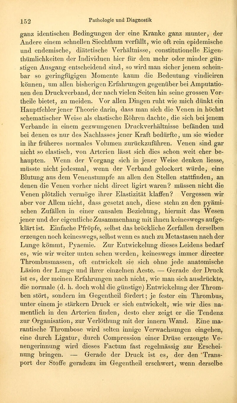 ganz identischen Bedingungen der eine Kranke ganz munter, der Andere einem schnellen Siechthum verfällt, wie oft rein epidemische und endemische, diätetische Verhältnisse, constitutionelle Eigen- thümlichkeiten der Individuen hier für den mehr oder minder gün- stigen Ausgang entscheidend sind, so wird man sicher jenem schein- bar so geringfügigen Momente kaum die Bedeutung vindiciren können, um allen bisherigen Erfahrungen gegenüber bei Amputatio- nen den Druckverband, der nach vielen Seiten hin seine grossen Vor- theile bietet, zu meiden. Vor allen Dingen ruht wie mich dünkt ein Hauptfehler jener Theorie darin, dass man sich die Venen in höchst schematischer Weise als elastische Röhren dachte, die sich bei jenem Verbände in einem gezwungenen Drückverhältnisse befänden und bei denen es nur des Nachlasses jener Kraft bedürfte, um sie wieder in ihr früheres normales Volumen zurückzuführen. Venen sind gar nicht so elastisch, von Arterien lässt sich dies schon weit eher be- haupten. Wenn der Vorgang sich in jener Weise denken Hesse, müsste nicht jedesmal, wenn der Verband gelockert würde, eine Blutung aus dem Venenstumpfe an allen den Stellen stattfinden, an denen die Venen vorher nicht direct ligirt waren? müssen nicht die Venen plötzlich vermöge ihrer Elastizität klaffen? Vergessen wir aber vor Allem nicht, dass gesetzt auch, diese stehn zu den pyämi- schen Zufällen in einer causalen Beziehung, hiermit das Wesen jener und der eigentliche Zusammenhang mit ihnen keineswegs aufge- klärt ist. Einfache Pfropfe, selbst das bröckliche Zerfallen derselben erzeugen noch keineswegs, selbst wenn es auch zu Metastasen nach der Lunge kömmt, Pyaemie. Zur Entwickelung dieses Leidens bedarf es, wie wir weiter unten sehen werden, keineswegs immer directer Thrombusmassen, oft entwickelt sie sich ohne jede anatomische Läsion der Lunge und ihrer einzelnen Aeste. — Grerade der Druck ist es, der meinen Erfahrungen nach nicht, wie man sich ausdrückte, die normale (d. h. doch wohl die günstige) Entwickelung der Throm- ben stört, sondern im Gegentheil fördert; je fester ein Thrombus, unter einem je stärkern Druck er sich entwickelt, wie wir dies na- mentlich in den Arterien finden, desto eher zeigt er die Tendenz zur Organisation, zur Verlöthung mit der innern Wand. Eine ma- rantische Thrombose wird selten innige Verwachsungen eingehen, eine durch Ligatur, durch Compression einer Drüse erzeugte Ve- nengerinnung wird dieses Factum fast regelmässig zur Erschei- nung bringen. — Gerade der Druck ist es, der den Trans- port der Stoffe geradezu im Gegentheil erschwert, wenn derselbe