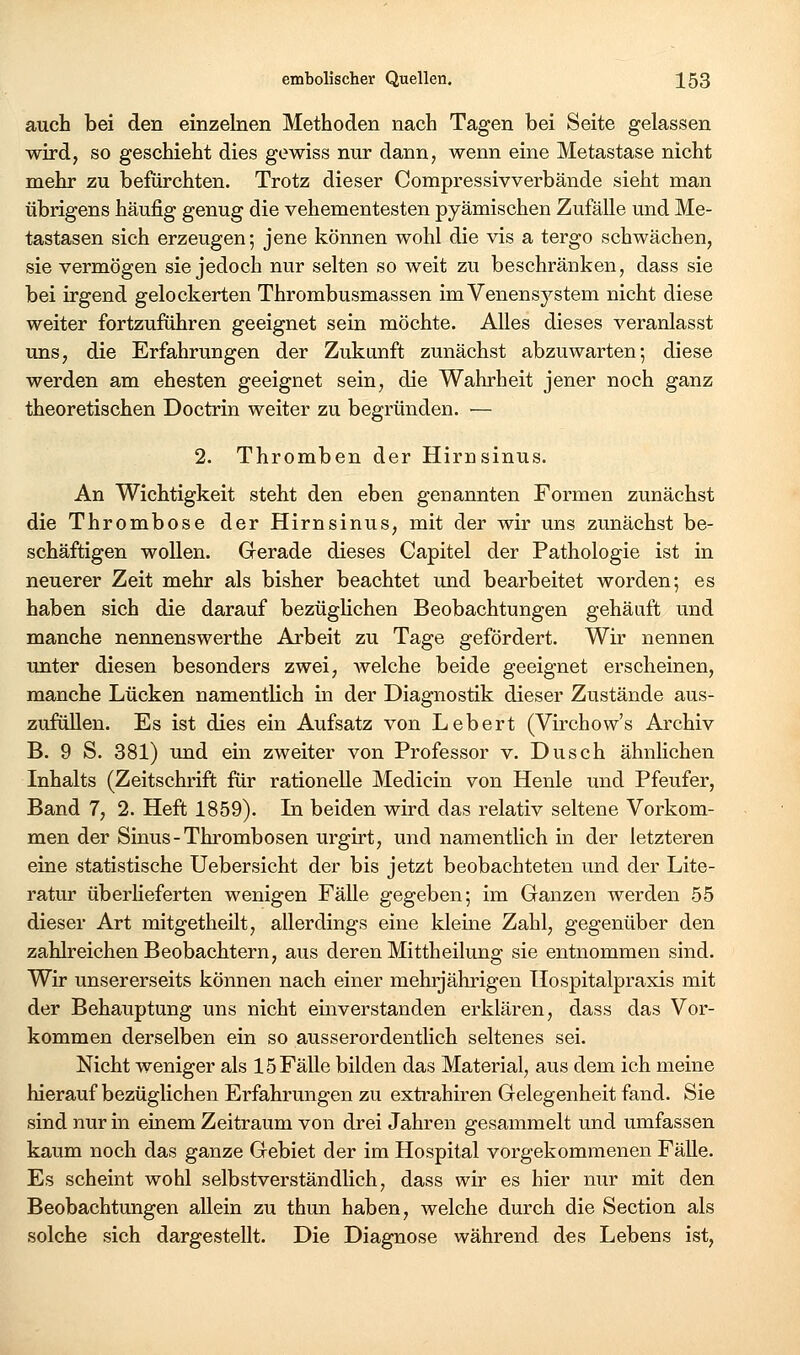 auch bei den em25elnen Methoden nach Tagen bei Seite gelassen wird, so geschieht dies gewiss nur dann, wenn eine Metastase nicht mehr zu befürchten. Trotz dieser Compressivverbände sieht man übrigens häufig genug die vehementesten pyämischen Zufälle und Me- tastasen sich erzeugen; jene können wohl die vis a tergo schwächen, sie vermögen sie jedoch nur selten so weit zu beschränken, dass sie bei irgend gelockerten Thrombusmassen im Venensystem nicht diese weiter fortzuführen geeignet sein möchte. Alles dieses veranlasst uns, die Erfahrungen der Zukunft zunächst abzuwarten; diese werden am ehesten geeignet sein, die Wahrheit jener noch ganz theoretischen Doctrin weiter zu begründen. — 2. Thromben der Hirnsinus. An Wichtigkeit steht den eben genannten Formen zunächst die Thrombose der Hirnsinus, mit der wir uns zunächst be- schäftigen wollen. Grerade dieses Capitel der Pathologie ist in neuerer Zeit mehr als bisher beachtet und bearbeitet worden; es haben sich die darauf bezüglichen Beobachtungen gehäuft und manche nennenswerthe Arbeit zu Tage gefördert. Wir nennen unter diesen besonders zwei, welche beide geeignet erscheinen, manche Lücken namentlich in der Diagnostik dieser Zustände aus- zufüllen. Es ist dies ein Aufsatz von Lebert (Virchow's Archiv B. 9 S. 381) und ein zweiter von Professor v. Dusch ähnlichen Inhalts (Zeitschrift für rationelle Medicin von Henle und Pfeufer, Band 7, 2. Heft 1859). In beiden wird das relativ seltene Vorkom- men der Sinus-Thi'ombosen urgirt, und namentUch in der letzteren eine statistische Uebersicht der bis jetzt beobachteten und der Lite- ratur überlieferten wenigen Fälle gegeben; im Ganzen werden 55 dieser Art mitgetheilt, allerdings eine kleine Zahl, gegenüber den zahlreichen Beobachtern, aus deren Mittheilung sie entnommen sind. Wir unsererseits können nach einer mehrjährigen Ilospitalpraxis mit der Behauptung uns nicht einverstanden erklären, dass das Vor- kommen derselben ein so ausserordentlich seltenes sei. Nicht weniger als 15 Fälle bilden das Material, aus dem ich meine hierauf bezüglichen Erfahrungen zu exti-ahiren Gelegenheit fand. Sie sind nur in einem Zeitraum von drei Jahren gesammelt und umfassen kaum noch das ganze Gebiet der im Hospital vorgekommenen Fälle. Es scheint wohl selbstverständlich, dass wir es hier nur mit den Beobachtungen allein zu thun haben, welche durch die Section als solche sich dargestellt. Die Diagnose während des Lebens ist,