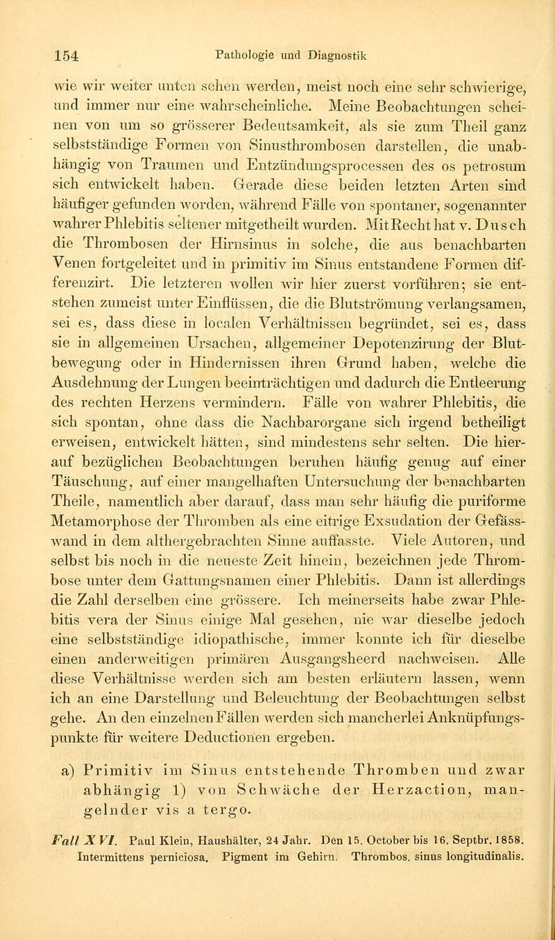 wie wir weiter unten sehen werden, meist noch eine sehr schwierige, und immer nur eine wahrscheinliche. Meine Beobachtungen schei- nen von um so grösserer Bedeutsamkeit, als sie zum Theil ganz selbstständige Formen von Sinusthrombosen darstellen, die unab- hängig von Traumen und Entzündungsprocessen des os petrosum sich entwickelt haben. Gerade diese beiden letzten Arten sind häufiger gefunden worden, während Fälle von spontaner, sogenannter wahrer Phlebitis seltener mitgetheilt wurden. MitRecht hat v. D u s ch die Thrombosen der Hirnsinus in solche, die aus benachbarten Venen fortgeleitet und in primitiv im Sinus entstandene Formen dif- ferenzirt. Die letzteren wollen wir hier zuerst vorführen; sie ent- stehen zumeist unter Einflüssen, die die Blutströmung verlangsamen, sei es, dass diese in localen Verhältnissen begründet, sei es, dass sie in allgemeinen Ursachen, allgemeiner Depotenzirung der Blut- bewegung oder in Hindernissen ihren Grrund haben, welche die Ausdehnung der Lungen beeinträchtigen und dadurch die Entleerung des rechten Herzens vermindern. Fälle von wahrer Phlebitis, die sich spontan, ohne dass die Nachbarorgane sich irgend betheiligt erweisen, entwickelt hätten, sind mindestens sehr selten. Die hier- auf bezüglichen Beobachtungen beruhen häufig genug auf einer Täuschung, auf einer mangelhaften Untersuchung der benachbarten Theile, namentlich aber darauf, dass man sehr häufig die puriforme Metamorphose der Thromben als eine eitrige Exsudation der Gefäss- wand in dem althergebrachten Sinne auffasste. Viele Autoren, und selbst bis noch in die neueste Zeit hinein, bezeichnen jede Throm- bose unter dem Gattungsnamen einer Phlebitis. Dann ist allerdings die Zahl derselben eine grössere. Ich meinerseits habe zwar Phle- bitis Vera der Sinus einige Mal gesehen, nie war dieselbe jedoch eine selbstständige idiopathische, immer konnte ich für dieselbe einen anderweitigen primären Ausgangsheerd nachweisen. Alle diese Verhältnisse werden sich am besten erläutern lassen, wenn ich an eine Darstellung und Beleuchtung der Beobachtungen selbst gehe. An den einzelnen Fällen werden sich mancherlei Anknüpfungs- punkte für weitere Deductionen ergeben. a) Primitiv im Sinus entstehende Thromben und zwar abhängig 1) von Schwäche der Herzaction, man- gelnder vis a tergo. Fall X VI. Paul Klein, Haushälter, 24 Jahr. Den 15. Oetober bis 16. Septbr. 1858. Intermittens perniciosa, Pigment im Gehirn. Thrombos. sinus longitudinalis.