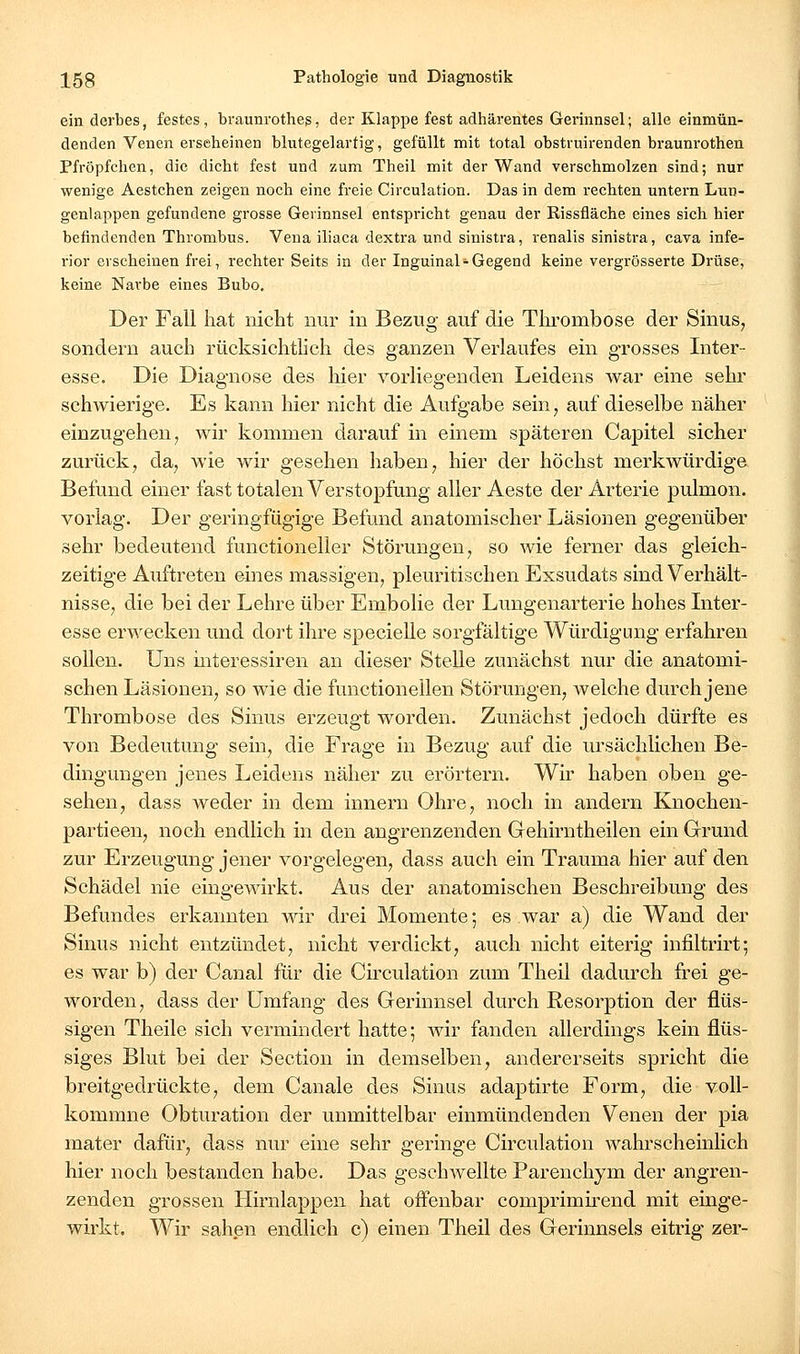 ein derbes, festes, braunrothes, der Klappe fest adhärentes Gerinnsel; alle einmün- denden Venen erseheinen blutegelartig, gefüllt mit total obstruirenden braunrothen Pfröpfchen, die dicht fest und zum Theil mit der Wand verschmolzen sind; nur wenige Aestchen zeigen noch eine freie Circulation. Das in dem rechten untern Luu- genlappen gefundene grosse Gerinnsel entspricht genau der Rissfläche eines sich hier befindenden Thrombus. Vena iliaca dextra und sinistra, renalis sinistra, cava infe- rior erscheinen frei, rechter Seits in der Inguinal-Gegend Iteine vergrösserte Drüse, keine Narbe eines Bubo. Der Fall hat nicht nur in Bezug auf die Thrombose der Sinus, sondern auch rücksichtlich des ganzen Verlaufes ein grosses Inter- esse. Die Diagnose des hier vorliegenden Leidens war eine sehr schwierige. Es kann hier nicht die Aufgabe sein, auf dieselbe näher einzugehen, wir kommen darauf in einem späteren Capitel sicher zurück, da, wie wir gesehen haben, hier der höchst merkwürdige Befund einer fast totalen Verstopfung aller Aeste der Arterie pulmon. vorlag. Der geringfügige Befund anatomischer Läsionen gegenüber sehr bedeutend functioneller Störungen, so wie ferner das gleich- zeitige Auftreten eines massigen, pleuritischen Exsudats sind Verhält- nisse, die bei der Lehre über Embolie der Lungenarterie hohes Liter- esse erwecken und dort ihre specielle sorgfältige Würdigung erfahren sollen. Uns interessiren an dieser Stelle zunächst nur die anatomi- schen Läsionen, so wie die functionellen Störungen, welche durch jene Thrombose des Sinus erzeugt worden. Zunächst jedoch dürfte es von Bedeutung sein, die Frage in Bezug auf die ursächlichen Be- dingungen jenes Leidens näher zu erörtern. Wir haben oben ge- sehen, dass weder in dem innern Ohre, noch in andern Knochen- partieen, noch endlich in den angrenzenden Gehirntheilen ein Grund zur Erzeugung jener vorgelegen, dass auch ein Trauma hier auf den Schädel nie eingewirkt. Aus der anatomischen Beschreibung des Befundes erkannten wir drei Momente 5 es war a) die Wand der Sinus nicht entzündet, nicht verdickt, auch nicht eiterig infiltrirt; es war b) der Canal für die Circulation zum Theil dadurch frei ge- worden, dass der Umfang des Gerinnsel durch Resorption der flüs- sigen Theile sich vermindert hatte; wir fanden allerdings kein flüs- siges Blut bei der Section in demselben, andererseits spricht die breitgedrückte, dem Canale des Sinus adaptirte Form, die voll- kommne Obturation der unmittelbar einmündenden Venen der pia mater dafür, dass nur eine sehr geringe Circulation wahrscheinlich hier noch bestanden habe. Das geschwellte Parenchym der angren- zenden grossen Hirnlappen hat offenbar comprimirend mit einge- wirkt. Wir sahen endlich c) einen Theil des Gerinnsels eitrig zer-