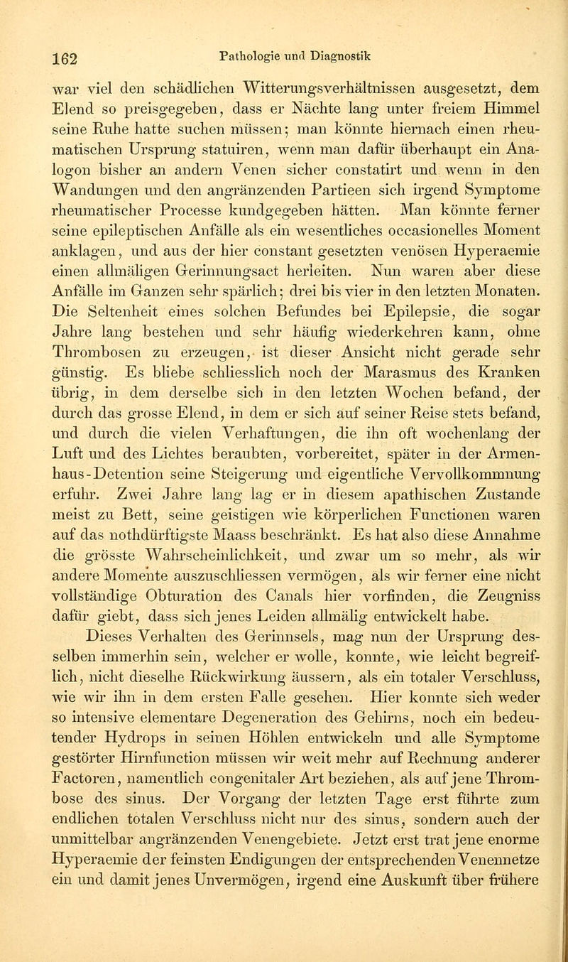 war viel den schädlichen Witterungsverhältnissen ausgesetzt, dem Elend so preisgegeben, dass er Nächte lang unter freiem Himmel seine Ruhe hatte suchen müssen; man könnte hiernach einen rheu- matischen Ursprung statuiren, wenn man dafür überhaupt ein Ana- logen bisher an andern Venen sicher constatirt und wenn in den Wandungen und den angränzenden Partieen sich irgend Symptome rheumatischer Processe kundgegeben hätten. Man könnte ferner seine epileptischen Anfälle als ein wesentliches occasionelles Moment anklagen, und aus der hier constant gesetzten venösen Hyperaemie einen allmäligen Grerinnungsact herleiten. Nun waren aber diese Anfälle im Ganzen sehr spärlich; drei bis vier in den letzten Monaten. Die Seltenheit eines solchen Befundes bei Epilepsie, die sogar Jahre lang bestehen und sehr häufig wiederkehren kann, ohne Thrombosen zu erzeugen, ist dieser Ansicht nicht gerade sehr günstig. Es bliebe schliesslich noch der Marasmus des Kranken übrig, in dem derselbe sich in den letzten Wochen befand, der durch das grosse Elend, in dem er sich auf seiner Reise stets befand, und durch die vielen Verhaftungen, die ihn oft wochenlang der Luft und des Lichtes beraubten, vorbereitet, später in der Armen- haus-Detention seine Steigerung und eigenthche Vervollkommnung erfuhr. Zwei Jahre lang lag er in diesem apathischen Zustande meist zu Bett, seine geistigen wie körperlichen Functionen waren auf das nothdürftigste Maass beschränkt. Es hat also diese Annahme die grösste Wahrscheinlichkeit, und zwar um so mehr, als wir andere Momente auszuschhessen vermögen, als wir ferner eine nicht vollständige Obturation des Canals hier vorfinden, die Zeugniss dafür giebt, dass sich jenes Leiden allmälig entwickelt habe. Dieses Verhalten des Gerinnsels, mag nun der Ursprung des- selben immerhin sein, welcher er wolle, konnte, wie leicht begreif- lich, nicht dieselbe Rückwirkung äussern, als ein totaler Verschluss, wie wir ihn in dem ersten Falle gesehen. Hier konnte sich weder so intensive elementare Degeneration des Gehmis, noch ein bedeu- tender Hydrops in seinen Höhlen entwickeln und alle Symptome gestörter Hirnfunction müssen wir weit mehr auf Rechnung anderer Factoren, namentlich congenitaler Art beziehen, als auf jene Throm- bose des sinus. Der Vorgang der letzten Tage erst führte zum endlichen totalen Verschluss nicht nur des sinus, sondern auch der unmittelbar angränzenden Venengebiete. Jetzt erst trat jene enorme Hyperaemie der feinsten Endigungen der entsprechenden Venennetze ein und damit jenes Unvermögen, irgend eine Auskunft über frühere