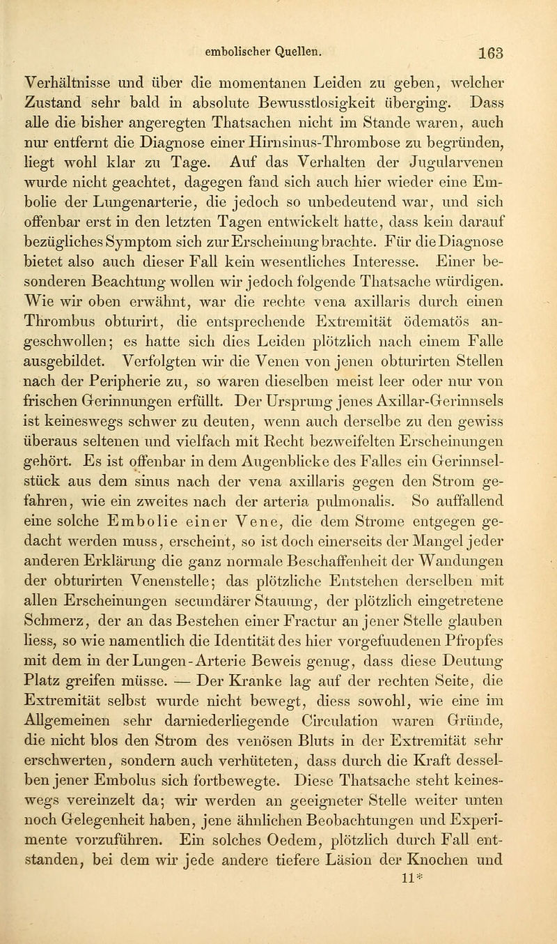 Verhältnisse und über die momentanen Leiden zu geben, welcher Zustand sehr bald in absolute Bewusstlosigkeit überging. Dass alle die bisher angeregten Thatsachen nicht im Stande waren, auch nur entfernt die Diagnose einer Hirnsinus-Thrombose zu begründen, liegt wohl klar zu Tage. Auf das Verhalten der Jugularvenen wurde nicht geachtet, dagegen fand sich auch hier wieder eine Em- bolie der Lungenarterie, die jedoch so unbedeutend war, und sich offenbar erst in den letzten Tagen entwickelt hatte, dass kein darauf bezügliches Symptom sich zur Erscheinung brachte. Für die Diagnose bietet also auch dieser Fall kein wesentliches Interesse. Einer be- sonderen Beachtung wollen wir jedoch folgende Thatsache würdigen. Wie wir oben erwähnt, war die rechte vena axillaris durch einen Thrombus obturirt, die entsprechende Extremität ödematös an- geschwollen; es hatte sich dies Leiden plötzlich nach einem Falle ausgebildet. Verfolgten wh' die Venen von jenen obturirten Stellen nach der Peripherie zu, so waren dieselben meist leer oder nm* von frischen Grerinnmigen erfüllt. Der Ursprung jenes Axillar-Grerinnsels ist keineswegs schwer zu deuten, wenn auch derselbe zu den gewiss überaus seltenen und vielfach mit Recht bezweifelten Erscheinungen gehört. Es ist offenbar in dem Augenblicke des Falles ein Gerinnsel- stück aus dem sinus nach der vena axillaris gegen den Strom ge- fahren, -wie ein zweites nach der arteria piümonaKs. So auffallend eine solche Embolie einer Vene, die dem Strome entgegen ge- dacht werden muss, erscheint, so ist doch einerseits der Mangel jeder anderen Erklärung die ganz normale Beschaffenheit der Wandungen der obturirten Venenstelle; das plötzliche Entstehen derselben mit allen Erscheinungen secundärer Stauimg, der plötzlich eingetretene Schmerz, der an das Bestehen einer Fractur an jener Stelle glauben Hess, so wie namentlich die Identität des hier vorgefundenen Pfropfes mit dem in der Lungen-Arterie Beweis genug, dass diese Deutung Platz greifen müsse. •— Der Kranke lag auf der rechten Seite, die Extremität selbst wurde nicht bewegt, diess sowohl, wie eine im Allgemeinen sehr darniederliegende Circulation waren Gründe, die nicht blos den Strom des venösen Bluts in der Extremität sehr erschwerten, sondern auch verhüteten, dass durch die Kraft dessel- ben jener Embolus sich fortbewegte. Diese Thatsache steht keines- wegs vereinzelt da; wir werden an geeigneter Stelle weiter unten noch Gelegenheit haben, jene ähnlichen Beobachtungen und Experi- mente vorzuführen. Ein solches Oedem, plötzlich durch Fall ent- standen, bei dem wir jede andere tiefere Läsion der Knochen und 11*