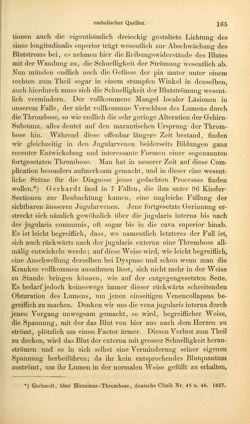 tionen auch die eigenthümlich dreieckig gestaltete Lichtung des Sinus longitudinalis superior trägt wesentlich zur Abschwächang des Blutstroms bei, es nehmen hier die Reibungswiderstände des Blutes mit der Wandung zu, die Schnelligkeit der Strömung wesentlich ab. Nun münden endlich noch die Grefässe der pia mater unter einem rechten zum Theil sogar in einem stumpfen Winkel in denselben, auch hierdurch muss sich die Schnelligkeit der Blutströmung wesent- lich vermindern. Der vollkommene Mangel localer Läsionen in unserem Falle, der nicht vollkommne Verschluss des Lumens durch die Thrombose, so wie endlich die sehr geringe Alteration der Gehirn- Substanz, alles deutet auf den marantischen Ursprung der Throm- bose hin. Während diese offenbar längere Zeit bestand, finden wir gleichzeitig in den Jugularvenen beiderseits Bildungen ganz recenter Entwickelung und interessante Formen einer sogenannten fortgesetzten Thrombose. Man hat in neuerer Zeit auf diese Com- plication besonders aufmerksam gemacht, und in dieser eine wesent- hche Stütze für die Diagnose jenes gedachten Processes finden wollen.*) Gerhardt fand in 7 Fällen, die ihm unter 96 Kinder- Sectionen zur Beobachtung kamen, eine ungleiche Füllung der sichtbaren äusseren Jugularvenen. Jene fortgesetzte Gerinnung er- streckt sich nämlich gewöhnlich über die jugularis interna bis nach der jugularis communis, oft sogar bis in die cava superior hinab. Es ist leicht begreiflich, dass, wo namentlich letzteres der Fall ist, sich auch rückwärts nach der jugularis externa eine Thrombose all- mälig entwickeln werde; auf diese Weise wird, wie leicht begreiflich, eine Anschwellung derselben bei Dyspnoe und schon wenn man die Kranken vollkommen ausathmen lässt, sich nicht mehr in der Weise zu Stande bringen können, wie auf der entgegengesetzten Seite. Es bedarf jedoch keineswegs immer dieser rückwärts schreitenden Obturation des Lumens, um jenen einseitigen Venencollapsus be- greiflich zu machen. Denken wir uns die vena jugularis interna durch jenen Vorgang unwegsam gemacht, so wird, begreiflicher Weise, die Spannung, mit der das Blut von hier aus nach dem Herzen zu strömt, plötzlich um einen Factor ärmer. Diesen Verlust zum Theü zu decken, wird das Blut der externa mit grosser Schnelligkeit heran- strömen und so in sich selbst eine Verminderung seiner eigenen Spannung herbeiführen; da ihr kein entsprechendes Blutquantum zuströmt, um ihr Lumen in der normalen Weise gefüllt zu erhalten, •) Gerhardt, über Himsinus-Thrombose, deutsche Clinik Nr. 45 u. 46. 1857.