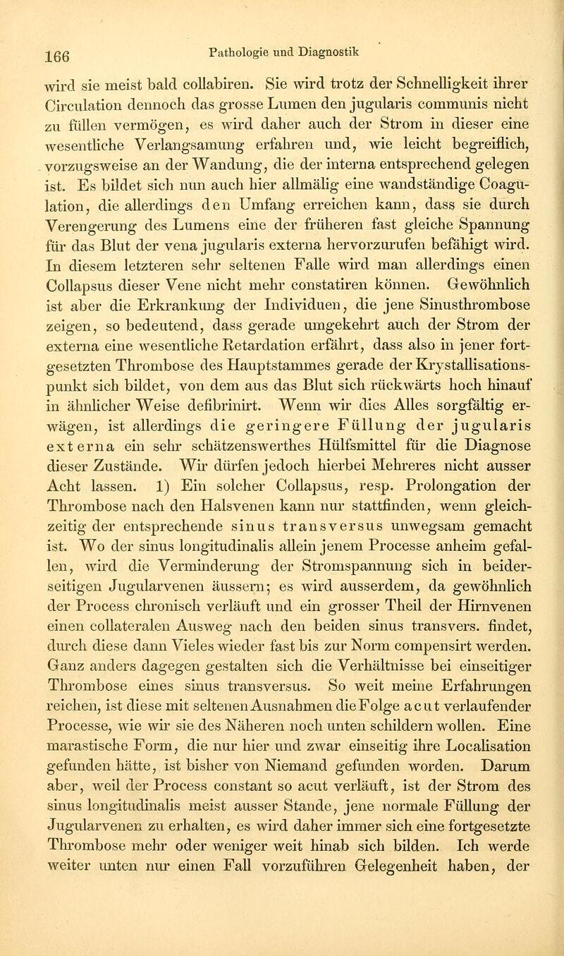 wird sie meist bald collabiren. Sie wird trotz der Schnelligkeit ihrer Circulation dennoch das grosse Lumen den jugularis communis nicht zu füllen vermögen, es wird daher auch der Strom in dieser eine wesentliche Verlangsamung erfahren und, wie leicht begreiflich, vorzugsweise an der Wandung, die der interna entsprechend gelegen ist. Es bildet sich nun auch hier allmähg eine wandständige Coagu- lation, die allerdings den Umfang erreichen kann, dass sie durch Verengerung des Lumens eine der früheren fast gleiche Spannung für das Blut der vena jugularis externa hervorzurufen befähigt wird. In diesem letzteren sehr seltenen Falle wird man allerdings einen Collapsus dieser Vene nicht mehr constatiren können. Gewöhnlich ist aber die Erkrankung der Individuen, die jene Sinusthrombose zeigen, so bedeutend, dass gerade umgekehrt auch der Strom der externa eine wesentliche Eetardation erfährt, dass also in jener fort- gesetzten Thrombose des Hauptstammes gerade der Krystallisations- punkt sich bildet, von dem aus das Blut sich rückwärts hoch hinauf in ähnlicher Weise defibrinirt. Wenn wir dies Alles sorgfältig er- wägen, ist allerdings die geringere Füllung der jugularis externa ein sehr schätzenswerthes Hülfsmittel für die Diagnose dieser Zustände. Wir dürfen jedoch hierbei Mehreres nicht ausser Acht lassen. 1) Ein solcher Collapsus, resp. Prolongation der Thrombose nach den Halsvenen kann nur stattfinden, wenn gleich- zeitig der entsprechende sinus transversus unwegsam gemacht ist. Wo der sinus longitudinalis allein jenem Processe anheim gefal- len, wird die Verminderung der Stromspannung sich in beider- seitigen Jugularvenen äussern-, es wird ausserdem, da gewöhnlich der Process chronisch verläuft und ein grosser Theil der Hirnvenen einen collateralen Ausweg nach den beiden sinus transvers. findet, durch diese dann Vieles wieder fast bis zur Norm compensirt werden. Ganz anders dagegen gestalten sich die Verhältnisse bei einseitiger Thrombose eines sinus transversus. So weit meine Erfahrungen reichen, ist diese mit seltenen Ausnahmen die Folge acut verlaufender Processe, wie wir sie des Näheren noch unten schildern wollen. Eine marastische Form, die nur hier und zwar einseitig ihre LocaHsation gefunden hätte, ist bisher von Niemand gefunden worden. Darum aber, weil der Process constant so acut verläuft, ist der Strom des sinus longitudinalis meist ausser Stande, jene normale Füllung der Jugularvenen zu erhalten, es wird daher immer sich eine fortgesetzte Thrombose mehr oder weniger weit hinab sich bilden. Ich werde weiter unten nur einen Fall vorzuführen Gelegenheit haben, der