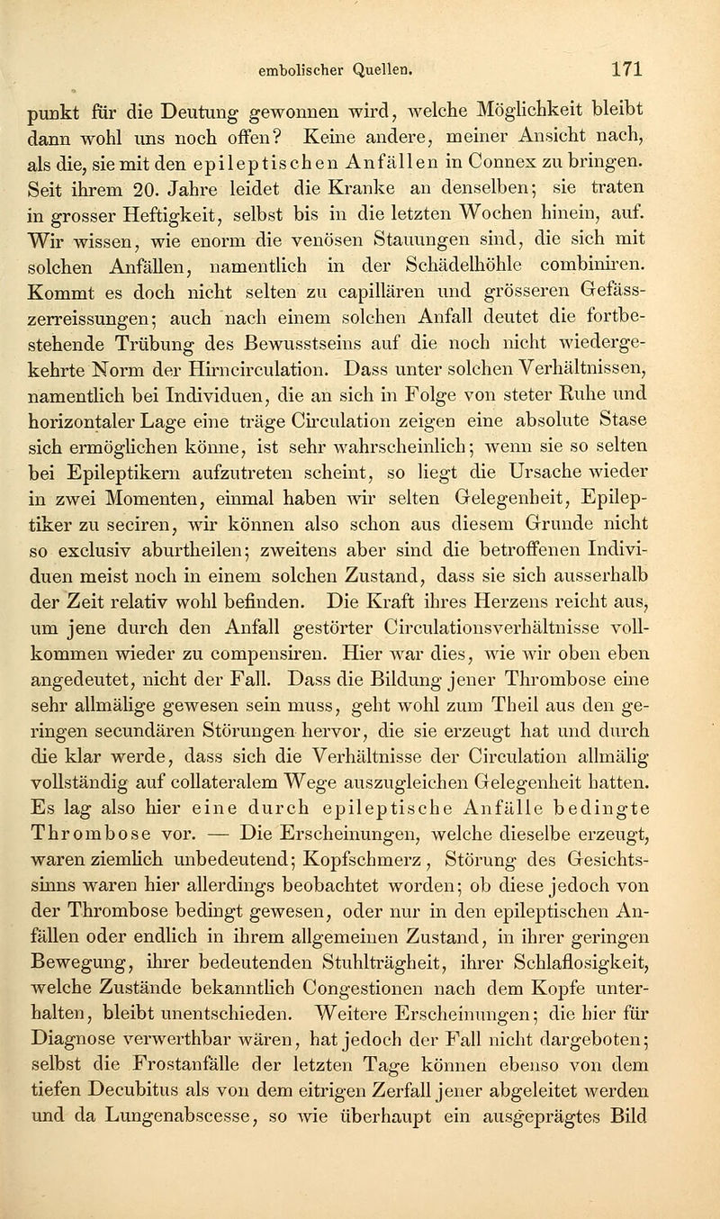 puukt für die Deutung gewonnen wird, welche Möglichkeit bleibt dann wohl uns noch offen? Keine andere, meiner Ansicht nach, als die, sie mit den epileptischen Anfällen in Connex zu bringen. Seit ihrem 20. Jahre leidet die Kranke an denselben; sie traten in grosser Heftigkeit, selbst bis in die letzten Wochen hinein, auf. Wir wissen, wie enorm die venösen Stauungen sind, die sich mit solchen Anfällen, namentlich in der Schädelhöhle combiniren. Kommt es doch nicht selten zu capillären und grösseren Gefäss- zerreissungen; auch nach einem solchen Anfall deutet die fortbe- stehende Trübung des Bewusstseins auf die noch nicht wiederge- kehrte Norm der Hirncirculation. Dass unter solchen Verhältnissen, namentlich bei Individuen, die an sich in Folge von steter Ruhe und horizontaler Lage eine träge Cü^culation zeigen eine absolute Stase sich ermöglichen könne, ist sehr wahrscheinlich; wenn sie so selten bei Epileptikern aufzutreten scheint, so liegt die Ursache wieder in zwei Momenten, einmal haben wir selten Gelegenheit, Epilep- tiker zu seciren, wir können also schon aus diesem Grunde nicht so exclusiv aburtheilen; zweitens aber sind die betroffenen Indivi- duen meist noch in einem solchen Zustand, dass sie sich ausserhalb der Zeit relativ wohl befinden. Die Kraft ihres Herzens reicht aus, um jene durch den Anfall gestörter Circulationsverhältnisse voll- kommen wieder zu compensiren. Hier war dies, wie wir oben eben angedeutet, nicht der Fall. Dass die Bildung jener Thrombose eine sehr allmähge gewesen sein muss, geht wohl zum Theil aus den ge- ringen secundären Störungen hervor, die sie erzeugt hat und durch die klar werde, dass sich die Verhältnisse der Circulation allmälig vollständig auf coUateralem Wege auszugleichen Gelegenheit hatten. Es lag also hier eine durch epileptische Anfälle bedingte Thrombose vor. — Die Erscheinungen, welche dieselbe erzeugt, waren ziemHch unbedeutend; Kopfschmerz , Störung des Gesichts- sinns waren hier allerdings beobachtet worden; ob diese jedoch von der Thrombose bedingt gewesen, oder nur in den epileptischen An- fällen oder endlich in ihrem allgemeinen Zustand, in ihrer geringen Bewegung, ihrer bedeutenden Stuhlträgheit, ihrer Schlaflosigkeit, welche Zustände bekannthch Congestionen nach dem Kopfe unter- halten, bleibt unentschieden. Weitere Erscheinungen; die hier für Diagnose verwerthbar wären, hat jedoch der Fall nicht dargeboten; selbst die Frostanfälle der letzten Tage können ebenso von dem tiefen Decubitus als von dem eitrigen Zerfall jener abgeleitet werden und da Lungenabscesse, so wie überhaupt ein ausgeprägtes Bild