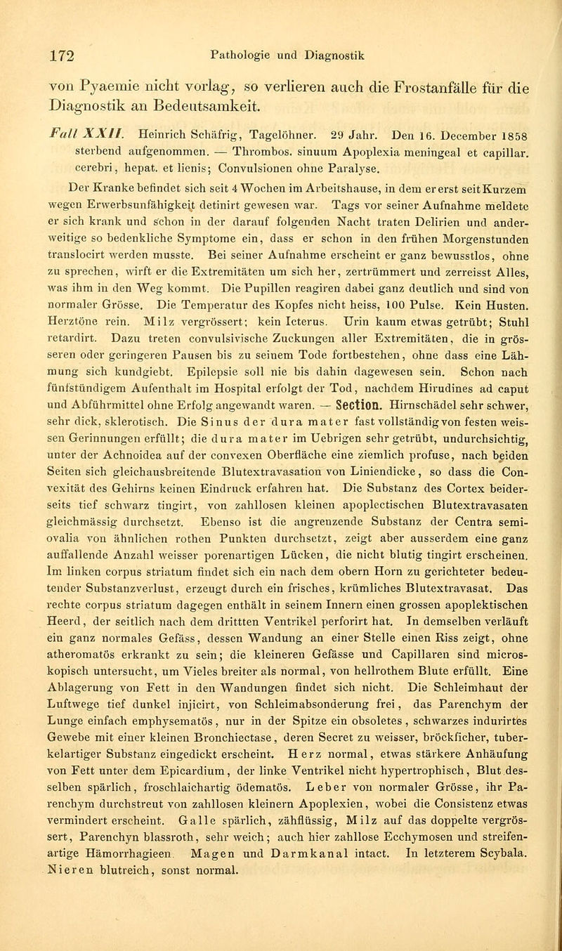 von Pyaeraie nicht vorlagt so verlieren auch die Frostanfälle für die Diagnostik an Bedeutsamkeit. Fall XXII. Heinrich Schäfrig, Tagelöhner. 29 Jahr. Den 16. December 1858 sterbend aufgenommen. — Thrombos. sinuum Apoplexia meningeal et capillar. cerebri, hepat. et lienis; Convulsionen ohne Paralyse. Der Kranke befindet sich seit 4 Wochen im Arbeitshause, in dem er erst seit Kurzem wegen Erwerbsunfähigkeit detinirt gewesen war. Tags vor seiner Aufnahme meldete er sich krank und schon in der darauf folgenden Nacht traten Delirien und ander- weitige so bedenkliche Symptome ein, dass er schon in den frühen Morgenstunden translocirt werden musste. Bei seiner Aufnahme erscheint er ganz bewusstlos, ohne zu sprechen, wirft er die Extremitäten um sich her, zertrümmert und zerreisst Alles, was ihm in den Weg kommt. Die Pupillen reagiren dabei ganz deutlich und sind von normaler Grösse. Die Temperatur des Kopfes nicht heiss, 100 Pulse. Kein Husten. Herztöne rein. Milz vergrössert; kein Icterus. Urin kaum etwas getrübt; Stuhl retardirt. Dazu treten convulsivische Zuckungen aller Extremitäten, die in grös- seren oder geringeren Pausen bis zu seinem Tode fortbestehen, ohne dass eine Läh- mung sich kundgiebt, Epilepsie soll nie bis dahin dagewesen sein. Schon nach fünfstündigem Aufenthalt im Hospital erfolgt der Tod, nachdem Hirudines ad caput und Abführmittel ohne Erfolg angewandt waren. — Section. Hirnschädel sehr schwer, sehr dick, sklerotisch. Die Sinus der dura mater fast vollständig von festen weis- sen Gerinnungen erfüllt; die dura mater im Uebrigen sehr getrübt, undurchsichtig, unter der Achnoidea auf der convexen Oberfläche eine ziemlich profuse, nach beiden Seiten sich gleichausbreitende Blutextravasation von Liniendicke, so dass die Con- vexität des Gehirns keinen Eindruck erfahren hat. Die Substanz des Cortex beider- seits tief schwarz tingirt, von zahllosen kleinen apoplectischen Blutextravasaten gleichmässig durchsetzt. Ebenso ist die angi-enzende Substanz der Centra semi- ovalia von ähnlichen rothen Punkten durchsetzt, zeigt aber ausserdem eine ganz auffallende Anzahl weisser porenartigen Lücken, die nicht blutig tingirt erscheinen. Im linken corpus striatum findet sich ein nach dem obern Hörn zu gerichteter bedeu- tender Substanzverlust, erzeugt durch ein frisches, krümliches Blutextravasat. Das rechte corpus striatum dagegen enthält in seinem Innern einen grossen apoplektisehen Heerd, der seitlich nach dem drittten Ventrikel perforirt hat. In demselben verläuft ein ganz normales Gefäss, dessen Wandung an einer Stelle einen Riss zeigt, ohne atheromatös erkrankt zu sein; die kleineren Gefässe und Capillaren sind micros- kopisch untersucht, um Vieles breiter als normal, von hellrothem Blute erfüllt. Eine Ablagerung von Fett in den Wandungen findet sich nicht. Die Schleimhaut der Luftwege tief dunkel injicirt, von Schleimabsonderung frei, das Parenchym der Lunge einfach emphysematös, nur in der Spitze ein obsoletes , schwarzes indurirtes Gewebe mit einer kleinen Bronchiectase, deren Secret zu weisser, bröckficher, tuber- kelartiger Substanz eingedickt erscheint. Herz normal, etwas stärkere Anhäufung von Fett unter dem Epicardium, der linke Ventrikel nicht hypertrophisch, Blut des- selben spärlich, froschlaichartig ödematös. Leber von normaler Grösse, ihr Pa- renchym durchstreut von zahllosen kleinern Apoplexien, wobei die Consistenz etwas vermindert erscheint. Galle spärlich, zähflüssig, Milz auf das doppelte vergrös- sert, Parenchyn blassroth, sehr weich; auch hier zahllose Ecchymosen und streifen- artige Hämorrhagieen. Magen und Darmkanal intact. In letzterem Scybala. Nieren blutreich, sonst normal.