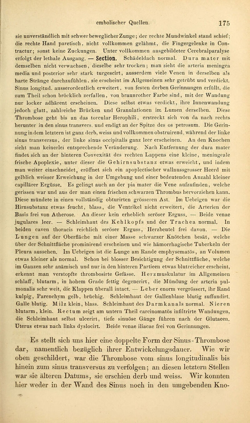 sie unverständlich mit schwer beweglicher Zunge; der rechte Mundwinkel stand schief; die rechte Hand paretisch, nicht vollkommen gelähmt, die Fingergelenke in Con- tractur; sonst keine Zuckungen. Unter vollkommen ausgebildeter Cerebralparalyse erfolgt der lethale Ausgang. — SectiOD. Schädeldach normal. Dura mater mit demselben nicht verwachsen, dieselbe sehr trocken; man sieht die arteria meningea media und posterior sehr stark turgescirt, ausserdem viele Venen in derselben als harte Stränge durchzufühlen, sie erscheint im Allgemeinen sehr getrübt und verdickt. Sinus longitud. ausserordentlich erweitert. von festen derben Gerinnungen erfüllt, die zum Theil schon bröcklich zerfallen, von braunrother Farbe sind, mit der Wandung nur locker adhärent erscheinen. Diese selbst etwas verdickt, ihre Innenwandung jedoch glatt, zahlreiche Brücken und Granulationen im Lumen derselben. Diese Thrombose geht bis an das torcular Herophili, erstreckt sich von da nach rechts herunter in den sinus transvers. und endigt an der Spitze des os petrosum. Die Gerin- nung in dem letztern ist ganz derh, weiss und vollkommen obstruirend, während der linke sinus transversus, der linke sinus occipitalis ganz leer erscheinen. An den Knochen sieht man keinerlei entsprechende Veränderung. Nach Entfernung der dura mater findet sich an der hinteren Convexität des rechten Lappens eine kleine, meningeale frische Apoplexie, unter dieser die Gehirnsubstanz etwas erweicht, und indem man weiter einschneidet, eröffnet sich ein apoplectischer wallnussgrosser Heerd mit gelblich weisser Erweichung in der Umgebung und einer bedeutenden Anzahl kleiner capilläi-er Ergüsse. Es gelingt auch an der pia mater die Vene aufzufinden, welche gerissen war und aus der man einen frischen schwarzen Thrombus hervorziehen kann. Diese mündete in einen vollständig obturirten grösseren Ast. Im Uebrigen war die Hirnsubstanz etwas feucht, blass, die Ventrikel nicht erweitert, die Arterien der Basis frei von Atherose. An dieser kein erheblich seröser Erguss. — Beide venae jugulares leer. — Schleimhaut des Kehlkopfs und der Trachea normal. In beiden caven thoracis reichlich seröser Erguss, Herzbeutel frei davon. — Die Lungen auf der Oberfläche mit einer Masse schwarzer Knötchen besät, welche über der Schnittfläche prominirend erscheinen und wie hämorrhagische Tuberkeln der Pleura aussehen. Im Uebrigen ist die Lunge am Kande emphysematös, an Volumen etwas kleiner als normal. Schon bei blosser Besichtigung der Schnittfläche, welche im Ganzen sehr anämisch und nur in den hinteren Partieen etwas blutreicher erscheint, erkennt man verstopfte thrombosirte Gefässe. Herzmuskulatur im Allgemeinen schlaff, blutarm, in hohem Grade fettig degenerirt, die Mündung der arteria pul- monalis sehr weit, die Klappen überall intact. — Leber enorm vergrössert, ihr Rand knlpig, Parenchym gelb, brüchig. Schleimhaut der Gallenblase blutig suffundirt. Galle blutig. Milz klein, blass. Schleimhaut des Darmkanals normal. Nieren blutarm, klein. Rectum zeigt am untern Theil carcinomatös infiltrirte Wandungen, die Schleimhaut selbst ulcerirt, tiefe sinuöse Gänge führen nach der Glutaeen. Uterus etwas nach links dyslocirt. Beide venae iliacae frei von Gerinnungen. Es stellt sich uns hier eine doppelte Form der Sinus - Thrombose dar^ namentlich bezüglich ihrer Entwickelungsdauer. Wie wir oben geschildert, war die Thrombose vom sinus longitudinalis bis hinein zum sinus transversus zu verfolgen; an diesen letztern Stellen war sie älteren Datums, sie erschien derb und weiss. Wir konnten hier weder in der Wand des Sinus noch in den umgebenden Kno-