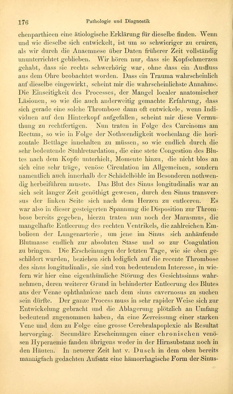 chenparthieen eine ätiologische Erklärung für dieselbe finden. Wenn und wie dieselbe sich entwickelt, ist um so schwieriger zu eruiren, als wir dureh die Anaemnese über Daten früherer Zeit vollständig ununterrichtet geblieben. Wir hören nur, dass sie Kopfschmerzen gehabt, dass sie rechts schwerhörig war, ohne dass ein Ausfluss aus dem Ohre beobachtet worden. Dass ein Trauma wahrscheinlich auf dieselbe eingewirkt, scheint mir die wahrscheinlichste Annahme. Die Einseitigkeit des Processes, der Mangel localer anatomischer Läsionen, so wie die auch anderweitig gemachte Erfahrung, dass sich gerade eine solche Thrombose dann oft entwickele, wenn Indi- viduen auf den Hinterkopf aufgefallen, scheint mir diese Vermu- thung zu rechtfertigen. Nun traten in Folge des Carcinoms am Rectum, so wie in Folge der Nothwendigkeit wochenlang die hori- zontale Bettlage innehalten zu müssen, so wie endlich durch die sehr bedeutende Stuhlretardation, die eine stete Congestion des Blu- tes nach dem Kopfe unterhielt, Momente hinzu, die nicht blos an sich eine sehr träge, venöse Circulation im Allgemeinen, sondern namentlich auch innerhalb der Schädelhöhle im Besonderen nothwen- dig herbeiführen musste. Das Blut des Sinus longitudinalis war an sich seit langer Zeit genöthigt gewesen, durch den Sinus transver- sus der linken Seite sich nach dem Herzen zu entleeren. Es war also in dieser gesteigerten Spannung die Disposition zur Throm- bose bereits gegeben, hierzu traten nun noch der Marasmus, die mangelhafte Entleerung des rechten Ventrikels, die zahlreichen Em- bolieen der Lungenarterie, um jene im Sinus sich anhäufende Blutmasse endlich zur absoluten Stase und so zur Coagulation zu bringen. Die Erscheinungen der letzten Tage, wie sie oben ge- schildert wurden, beziehen sich lediglich auf die recente Thrombose des sinus longitudinalis, sie sind von bedeutendem Interesse, in wie- fern wir hier eine eigenthümliche Störung des Gesichtssinns wahr- nehmen, deren weiterer Grund in behinderter Entleerung des Blutes aus der Venae ophthalmicae nach dem sinus cavernosus zu suchen sein dürfte. Der ganze Process muss in sehr rapider Weise sich zur Entwickelung gebracht und die Ablagerung plötzlich an Umfang bedeutend zugenommen haben, da eine Zerreissung einer starken Vene und dem zu Folge eine grosse Cerebralapoplexie als Resultat hervorging. Secundäre Erscheinungen einer chronischen venö- sen Hyperaemie fanden übrigens weder in der Hirnsubstanz noch in den Häuten. In neuerer Zeit hat v. Dusch in dem oben bereits mannigfach gedachten Aufsatz eine hämorrhagische Form der Sinus-