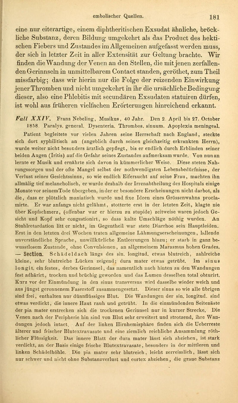 eine nur eiterartige, einem diphtheritischen Exsudat ähnliche, bröek- liche Substanz, deren Bildung umgekehrt als das Product des hekti- schen Fiebers und Zustandes im Allgemeinen aufgefasst werden muss, der sich in letzter Zeit in aller Extensität zur Geltung brachte. Wir finden die Wandung der Venen an den Stellen, die mit jenen zerfallen- den Gerinnseln in unmittelbarem Contact standen, geröthet, zum Theil missfarbig; dass wir hierin nur die Folge der reizenden Einwirkung jener Thromben und nicht umgekehrt in ihr die ursächliche Bedingung dieser, also eine Phlebitis mit secundären Exsudaten statuiren dürfen, ist wohl aus früheren vielfachen Erörterungen hinreichend erkannt. Fall XXIV. Franz Nebeling, Musikus, 40 Jahr. Den 2. April bis 27. October 1858. Paralys. general. Dysenteria. Thrombos. sinuum. Apoplexia meningeal. Patient begleitete vor vielen Jahren seine Herrschaft nach England, steckte sich dort syphilitisch an (angeblich durch seinen gleichzeitig erkrankten Herrn), wurde weiter nicht besonders ärztlich gepflegt, bis er endlich durch Erblinden seiner beiden Augen (Iritis) auf die Gefahr seines Zustandes aufmerksam wurde. Von nun an lernte er Musik und ernährte sich davon in kümmerlicher Weise. Diese steten Nah- rungssorgen und der ofte Mangel selbst der nothwendigsten Lebensbedürfnisse, der Verlust seines Gesichtssinns, so wie endlich Eifersucht auf seine Frau, machten ihn allmälig tief melancholisch, er wurde deshalb der Irrenabtheilung des Hospitals einige Monate vor seinemTode übergeben, in der er besondere Erscheinungen nicht darbot, als die, dass er plötzlich maniatisch wurde und fixe Ideen eines Grössenwahns procla- mirte. Er war anfangs nicht gelähmt, stotterte erst in der letzten Zeit, klagte nie über Kopfschmerz, (offenbar war er hierzu zu stupide) zeitweise waren jedoch Ge- sicht und Kopf sehr congestionirt, so dass kalte Umschläge nöthig wurden. An Stuhlretardation litt er nicht, im Gegentheil war stete Diarrhoe sein Hauptleiden. Erst in den letzten drei Wochen traten allgemeine Lähmungserscheinungen, lallende unverständliche Sprache, unwillkürliche Entleerungen hinzu; er starb in ganz be- wusstlosem Zustande, ohne Convulsionen, an allgemeinem Marasmus hohen Grades. — Section. Schädeldach längs des sin. longitud. etwas blutreich, zahlreiche kleine, sehr blutreiche Lücken zeigend; dura mater etwas getrübt. Im sinus longit. einfestes, derbes Gerinnsel, das namentlich nach hinten zu den Wandungen fest adhärirt, trocken und brüchig geworden und das Lumen desselben total obturirt. Kurz vor der Einmündung in den sinus transversus wird dasselbe wieder weich und aus jüngst geronnenem Faserstoif zusammengesetzt. Dieser sinus so wie alle übrigen sind frei, enthalten nur dünnflüssiges Blut. Die Wandungen der sin. longitud. sind etwas verdickt, die innere Haut rauh und getrübt. In die einmündenden Seitenäste der pia mater erstrecken sich die trockenen Gerinnsel nur in kurzer Strecke. Die Venen nach der Peripherie hin sind von Blut sehr erweitert und strotzend, ihre Wan- dungen jedoch intact. Auf der linken Hirnhemisphäre finden sich die üeberreste älterer und frischer Blutextravasate und eine ziemlich reichliche Ansammlung röth- licher Flüssigkeit. Das innere Blatt der dura mater lässt sich abziehen, ist stark verdickt, an der Basis einige frische Blutextravasate, besonders in der mittleren und linken Schädelhöhle. Die pia mater sehr blutreich, leicht zerreisslich, lässt sich nur schwer und nicht ohne Substanzverlust und cortex abziehen, die graue Substanz