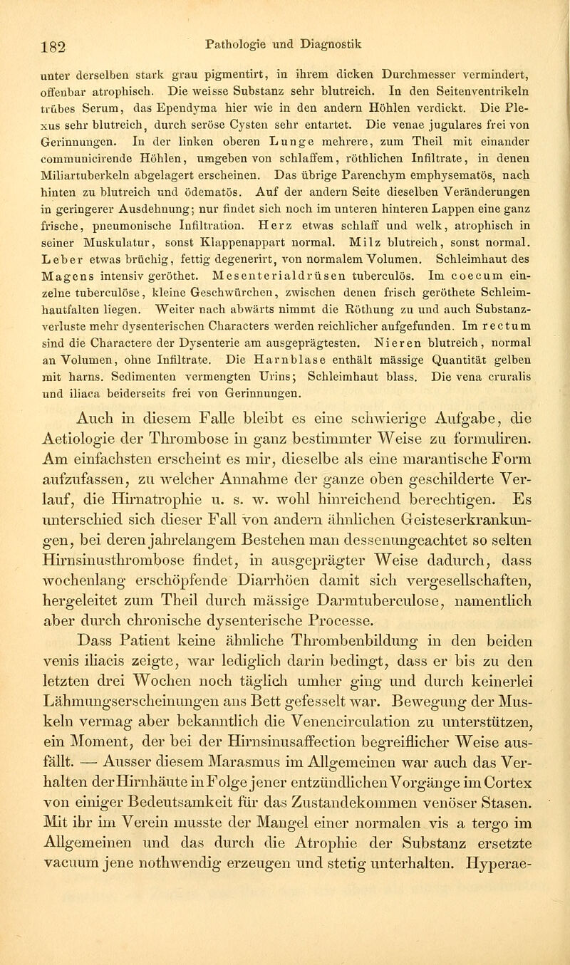 unter derselben stark grau pigmentirt, in ihrem dicken Durchmesser vermindert, offenbar atrophisch. Die weisse Substanz sehr blutreich. In den Seitenventrikeln trübes Serum, das Ependyma hier wie in den andern Höhlen verdickt. Die Ple- xus sehr blutreich, durch seröse Cysten sehr entartet. Die venae jugulares frei von Gerinnungen. In der linken oberen Lunge mehrere, zum Theil mit einander communicirende Höhlen, umgeben von schlaffem, röthlichen Infiltrate, in denen Miliartuberkeln abgelagert erscheinen. Das übrige Parenchym emphysematös, nach hinten zu blutreich und ödematös. Auf der andern Seite dieselben Veränderungen in geringerer Ausdehnung; nur findet sich noch im unteren hinteren Lappen eine ganz frische, pneumonische Infiltration. Herz etwas schlaff und welk, atrophisch in seiner Muskulatur, sonst Klappenappart normal. Milz blutreich, sonst normal. Leber etwas brüchig, fettig degenerirt, von normalem Volumen. Schleimhaut des Magens intensiv geröthet. Mesenterialdrüsen tuberculös. Im coecum ein- zelne tuberculöse, kleine Geschwürchen, zwischen denen frisch geröthete Schleim- hautfalten liegen. Weiter nach abwärts nimmt die Röthung zu und auch Substanz- verluste mehr dysenterischen Characters werden reichlicher aufgefunden. Im rectum sind die Charactere der Dysenterie am ausgeprägtesten. Nieren blutreich, normal an Volumen, ohne Infiltrate. Die Harnblase enthält massige Quantität gelben mit harns. Sedimenten vermengten Urins; Schleimhaut blass. Die vena cruralis und iliaca beiderseits frei von Gerinnungen. Auch in diesem Falle bleibt es eine schwierige Aufgabe, die Aetiologie der Thrombose in ganz bestimmter Weise zu formuliren. Am einfachsten erscheint es mir, dieselbe als eine marantische Form aufzufassen, zu welcher Annahme der ganze oben geschilderte Ver- lauf, die Hirnatrophie u. s. w. wohl hinreichend berechtigen. Es unterschied sich dieser Fall von andern ähnlichen Geisteserkrankun- gen, bei deren jahrelangem Bestehen man dessenungeachtet so selten Hirnsinasthrombose findet, in ausgeprägter Weise dadurch, dass wochenlang erschöpfende Diarrhöen damit sich vergesellschaften, hergeleitet zum Theil durch massige Darmtuberculose, namentlich aber durch chronische dysenterische Processe. Dass Patient keine ähnliche Thrombenbildung in den beiden venis iliacis zeigte, war lediglich darin bedingt, dass er bis zu den letzten drei Wochen noch täglicli umher ging und durch keinerlei Lähmungserscheinungen ans Bett gefesselt war. Bewegung der Mus- keln vermag aber bekanntlich die Venencirculation zu unterstützen, ein Moment, der bei der Hirnsinusaffection begreiflicher Weise aus- fällt. — Ausser diesem Marasmus im Allgemeinen war auch das Ver- halten der Hirnhäute inFolge jener entzündlichen Vorgänge im Cortex von einiger Bedeutsamkeit für das Zustandekommen venöser Stasen. Mit ihr im Verein musste der Mangel einer normalen vis a tergo im Allgemeinen und das durch die Atrophie der Substanz ersetzte vacuum jene nothwendig erzeugen und stetig unterhalten. Hyperae-