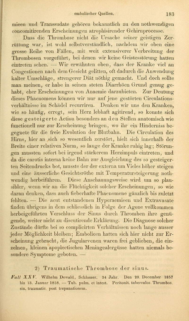 mieen und Transsudate gehören bekanntlich zu den nothwendigen eoncomitirenden Erscheinungen atrophisirender Gehirnprocesse. Dass die Thrombose nicht die Ursache seiner geistigen Zer- rüttung war, ist wohl selbstverständlich, nachdem wir oben eine grosse Reihe von Fällen, mit weit extensiverer Verbreitung der Thrombosen vorgeführt, bei denen wir keine Geistes Störung hatten eintreten sehen. —■ Wir erwähnten oben, dass der Kranke viel an Congestionen nach dem Gesicht gelitten, oft dadurch die Anwendung kalter Umschläge, strengerer Diät nöthig gemacht. Und doch sollte man meinen, er habe in seinen steten Diarrhöen Grund genug ge- habt, eher Erscheinungen von Anaemie darzubieten. Zur Deutung dieses Phaenomens können wir nm' auf jene gestörten Circulations- verhältnisse im Schädel recurriren. Denken wir uns den Kranken, wie so häufig, erregt, sein Herz lebhaft agitirend, so komite sich diese gesteigerte Action besonders an den Stellen anatomisch wie functionell nur zur Erscheinung bringen, wo ihr ein Hinderniss be- gegnete für die freie Evolution der Blutbahn. Die Circulation des Hirns, hier an sich so wesentlich zerstört, hielt sich innerhalb der Breite einer relativen Norm, so lange der Kranke ruhig lag; Störun- gen mussten sofort bei irgend stärkerem Herzimpuls eintreten, und da die carotis interna keine Bahn zur Ausgleichung des so gesteiger- ten Seitendrucks bot, musste der der externa um Vieles höher steigen und eine äusserliche Gesichtsröthe mit Temperatm-steigerung noth- wendig herbeiführen. Diese Anschauungsweise wird um so plau- sibler, wenn wir an die Flüchtigkeit solcher Erscheinungen, so wie daran denken, dass auch fieberhafte Phaenomene gänzlich bis zuletzt fehlten. — Die acut entstandenen Hyperaemieen und Extravasate finden übrigens in dem schliesslich in Folge der Agone vollkommen herbeigeführten Verschluss der Sinus durch Thromben ihre genü- gende, weiter nicht zu discutirende Erklärung. Die Diagnose solcher Zustände dürfte bei so complicirten Verhältnissen noch lange ausser jeder Möglichkeit bleiben; Embolieen hatten sich hier nicht zur Er- scheinung gebracht, die Jugularvenen waren frei geblieben, die ein- zelnen, kleinen apoplectischen Meningealergüsse hatten niemals be- sondere Symptome geboten. — 2) Traumatische Thrombose der siuus. Fall XXV. Wilhelm Dewald, Schlosser. 34 Jahr. Den 28. December 1857 bis 13. Januar 1858. — Tub. pulm. et intest. Peritonit. tubereulos, Thrombos. sin. traamatic. post trepanationem.