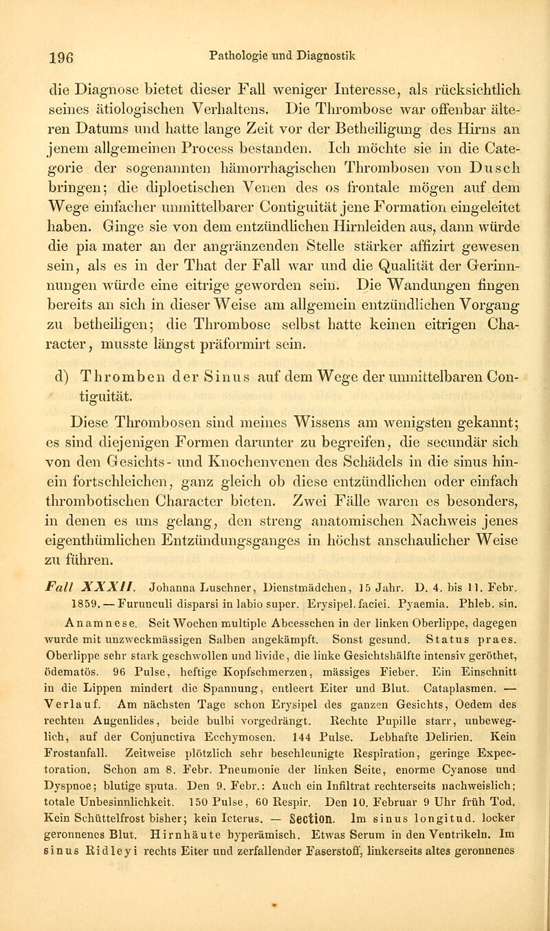 die Diagnose bietet dieser Fall weniger Interesse, als rücksichtlich seines ätiologischen Verhaltens. Die Thrombose war offenbar älte- ren Datums und hatte lange Zeit vor der Betheiligung des Hirns an jenem allgemeinen Process bestanden. Ich möchte sie in die Cate- gorie der sogenannten hämorrhagischen Thrombosen von Dusch bringen; die diploetischen Venen des os frontale mögen auf dem Wege einfacher unmittelbarer Contiguität jene Formation eingeleitet haben. Ginge sie von dem entzündHchen Hirnleiden aus, dann würde die pia mater an der angränzenden Stelle stärker affizirt gewesen sein, als es in der That der Fall war und die Qualität der Gerinn- nungen würde eine eitrige geworden sein. Die Wandungen fingen bereits an sich in dieser Weise am allgemein entzündlichen Vorgang zu betheiligen; die Thrombose selbst hatte keinen eitrigen Cha- racter, musste längst präformirt sein. d) Thromben d er S inu s auf dem Wege der umnittelbaren Con- tiguität. Diese Thrombosen sind meines Wissens am wenigsten gekannt; es sind diejenigen Formen darunter zu begreifen, die secundär sich von den Gesichts- und Knochenvenen des Schädels in die sinus hin- ein fortschleichen, ganz gleich ob diese entzündlichen oder einfach thrombotischen Character bieten. Zwei Fälle waren es besonders, in denen es uns gelang, den streng anatomischen Nachweis jenes eigenthümlichen Entzündungsganges in höchst anschaulicher Weise zu führen. Fall XXXII. Johanna Luschner, Dienstmädchen, 15 Jahr. D. 4. bis 11. Febr. 1859. — Furunculi disparsi in labio super. Erysipel, faciei. Pyaemia. Phleb. sin. Anamnese. Seit Wochen multiple Abeesschen in der linken Oberlippe, dagegen wm-de mit unzweckmässigen Salben angekämpft. Sonst gesund. Status praes. Oberlippe sehr stark geschwollen und livide, die linke Gesichtshälfte intensiv geröthet, ödematös. 96 Pulse, heftige Kopfschmerzen, massiges Fieber. Ein Einschnitt in die Lippen mindert die Spannung, entleert Eiter und Blut. Cataplasmen. — Verlauf. Am nächsten Tage schon Erysipel des ganzen Gesichts, Oedem des rechten Augenlides, beide bulbi vorgedrängt. Rechte Pupille starr, unbeweg- lich, auf der Conjunctiva Ecchymosen. 144 Pulse. Lebhafte Delirien. Kein Frostanfall. Zeitweise plötzlich sehr beschleunigte Respiration, geringe Expec- toration. Schon am 8. Febr. Pneumonie der linken Seite, enorme Cyanose und Dyspnoe; blutige sputa. Den 9. Febr.: Auch ein Infiltrat rechterseits nachweislich; totale Unbesinnlichkeit. 150 Pulse, 60 Respir. Den 10. Februar 9 Uhr früh Tod. Kein Schüttelfrost bisher; kein Icterus. — Scction. Im sinus longitud. locker geronnenes Blut. Hirnhäute hyperämisch. Etwas Serum in den Ventrikeln. Im sinus Ridleyi rechts Eiter und zerfallender Faserstoff, linkerseits altes geronnenes