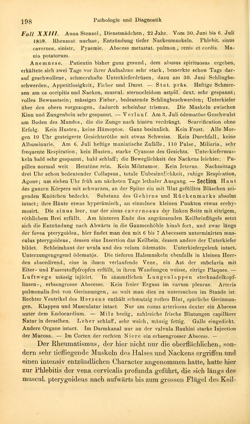 Fall XXIn. Anna Stenzel, Dienstmädchen, 22 Jahr. Vom 30. Juni bis 6. Juli 1858. Rhenmat nuchae, Entzündung tiefer Nackenmuskeln. Phlebit. sinus cavernos. sinistr. Pyaemie. Abscess metastat. pulmon , renis et cordis. Ma- nia potatorum. Anemnese. Patientin bisher ganz gesund, dem abusus spirituosus ergeben, erkältete sich zwei Tage vor ihrer Aufnahme sehr stark, bemerkte schon Tags dar- auf geschwollene, schmerzhafte Unterkieferdrüsen, dazu am 30. Juni Schlingbe- schwerden, Appetitlosigkeit, Fieber und Durst. — Stat. präs. Heftige Schmer- zen am OS occipitis und Nacken, muscul. sternocleidom astpid. dext. sehr gespannt; volles Bewusstsein; massiges Fieber, bedeutende Schlingbeschwerden; Unterkiefer über den obern vorgezogen, dadurch scheinbar trismus. Die Muskeln zwischen Kinn und Zungenbein sehr gespannt. — Verl au f. Am 3. Juli ödematöse Geschwulst am Boden des Mundes, die die Zunge nach hinten verdrängt. Scarrification ohne Erfolg. Kein Husten, keine Hämoptoe. Ganz besinnhch. Kein Frost. Alle Mor- gen 10 Uhr gesteigerte Gesichtsröthe mit etwas Schweiss. Kein Durchfall, keine Albuminurie. Am 6. Juli heftige maniatische Zufälle, 110 Pulse, Miliaria, sehr frequente Respiration, kein Husten, starke Cyanose des Gesichts. Unterkiefermus- keln bald sehr gespannt, bald schlaff; die Beweglichkeit des Nackens leichter. Pu- pillen normal weit. Herztöne rein. Kein Milztumor. Kein Icterus. Nachmittags drei Uhr schon bedeutender Collapsus, totale Unbesinnlichkeit, ruhige Respiration, Agone; um sieben Uhr früh am nächsten Tage lethaler Ausgang. — Section. Haut des ganzen Körpers mit schwarzen, an der Spitze ein mit Blut gefülltes Bläschen zei- genden Knötchen bedeckt. Substanz des Gehirns und Rückenmarks absolut intactj ihre Häute etwas hyperämisch, an einzelnen kleinen Punkten etwas ecchy- mosirt. Die sinus leer, nur der sinus cavernosus der linken Seite mit eitrigem, röthlichem Brei erfüllt. Am hinteren Ende des angränzenden Keilbeinflügels setzt sich die Entzündung nach Abwärts in die Gaumenhöhle hinab fort, und zwar längs der fovea pterygoidea, hier findet man den mit 6 bis 7 Abscessen unterminirten mus- culus pterygoideus, dessen eine Insertion das Keilbein, dessen andere der Unterkiefer bildet. Schleimhaut der uvula und des velum ödematös. Unterkiefergelenk intact. Unterzungengegend ödematös. Die tieferen Halsmuskeln ebenfalls in kleinen Heer- den abscedirend, eine in ihnen verlaufende Vene, ein Ast der subclavia mit Eiter- und Faserstoffpfropfen erfüllt, in ihren Wandungen weisse, eitrige Plaques. — Luftwege massig injicirt. Tn sämmtlichen Lungenlappen stecknadelkopf- linsen-, erbsengrosse Abscesse. Kein freier Erguss im cavum pleurae. Arteria pulmonalis frei von Gerinnungen, so weit man dies zu untersuchen im Stande ist. Rechter Ventrikel des Herzens enthält schmutzig rothes Blut, spärliche Gerinnun- gen. Klappen und Musculatur intact. Nur am conus arteriosus dexter ein Abscess unter dem Endocardium. — Milz breiig, zahlreiche frische Blutungen capillärer Natur in derselben. Leber schlaff, sehr weich, massig fettig. Galle eingedickt. Andere Organe intact. Im Darmkanal nur an der valvula Bauhini starke Injection der Mucosa. — Im Cortex der rechten Niere ein erbsengrosser Abscess. — Der Rheumatismus, der hier nicht nur die oberflächlichen, son- dern sehr tiefliegende Muskeln des Halses und Nackens ergriffen und einen intensiv entzündHchen Character angenommen hatte, hatte hier zur Phlebitis der vena cervicalis profunda geführt, die sich längs des muscul. pterygoideus nach aufwärts bis zum grossen Flügel des Keil-