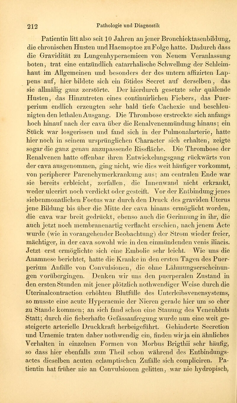 Patientin litt also seit 10 Jahren an jener Bronchiektasenbildung, die chronischen Husten undHaemoptoe zu Folge hatte. Dadurch dass die Gravidität zu Lungenhyperaemieen von Neuem Veranlassung boten, trat eine entzündlich catarrhalische Schwellung der Schleim- haut im Allgemeinen und besonders der des untern affizirten Lap- pens auf, hier bildete sich ein fötides Secret auf derselben, das sie allmälig ganz zerstörte. Der hierdurch gesetzte sehr quälende Husten, das Hinzutreten eines continuirlichen Fiebers, das Puer- perium endlich erzeugten sehr bald tiefe Cachexie und beschleu- nigten den lethalen Ausgang. Die Thrombose erstreckte sich anfangs hoch hinauf nach der cava über die Renalvenenmündung hinaus; ein Stück war losgerissen und fand sich in der Pulmonalarterie, hatte hier noch in seinem ursprünglichen Character sich erhalten, zeigte sogar die ganz genau anzupassende Rissfläche. Die Thrombose der Renalvenen hatte offenbar ihren Entwickelungsgang rückwärts von der cava ausgenommen, ging nicht, wie dies Aveit häufiger vorkommt, von peripherer Parenchymerkrankung aus; am centralen Ende war sie bereits erbleicht, zerfallen, die Innenwand nicht erki'ankt, weder ulcerirt noch verdickt oder gesteift. Vor der Entbindung jenes siebenmonatlichen Foetus war durch den Druck des graviden Uterus jene Bildung bis über die Mitte der cava hinaus ermöglicht worden, die cava war breit gedi^ückt, ebenso auch die Gerinnung in ihr, die auch jetzt noch membranenartig verflacht erschien, nach jenem Acte wurde (wie in vorangehender Beobachtung) der Strom wieder freier, mächtiger, in der cava sowohl wie in den einmündenden venis iliacis. Jetzt erst ermöglichte sich eine Embolie sehr leicht. Wie uns die Anamnese berichtet, hatte die Kranke in den ersten Tagen des Puer- perium Anfälle von Convulsionen, die ohne Lähmungserscheinun- gen vorübergingen. Denken wir uns den puerperalen Zustand in den ersten Stunden mit jener plötzlich nothwendiger Weise durch die üterinalcontraction erhöhten Blutfülle des ünterleibsvenensystems, so musste eine acute Hyperaemie der Nieren gerade hier um so eher zu Stande kommen; an sich fand schon eine Stauung des Venenbluts Statt; durch die fieberhafte Gefässaufregung wurde nun eine weit ge- steigerte arterielle Druckkraft herbeigeführt. Gehinderte Secretion und Uraemie traten daher nothwendig ein, finden wir ja ein ähnliches Verhalten in einzelnen Formen von Morbus Brigthii sehr häufig, so dass hier ebenfalls zum Theil schon während des Entbindungs- actes dieselben acuten eclamptischcn Zufälle sich compliciren. Pa- tientin hat früher nie an Convulsionen gelitten, war nie hydropisch,