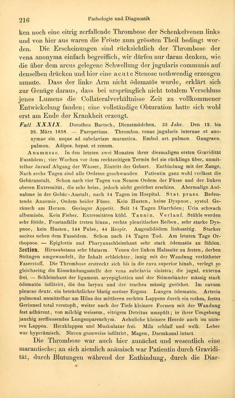 ken noch eine eitrig zerfallende Thrombose der Schenkelvenen links und von hier aus waren die Fröste zum grössten Theil bedingt wor- den. Die Erscheinungen sind rücksichtlich der Thrombose der vena anonyma einfach begreiflich, wir dürfen nur daran denken, wie die über dem arcus gelegene Schwellung der jugularis communis auf denselben drücken und hier eine acut e Stenose nothwendig erzeugen musste. Dass der linke Arm nicht ödematös wurde, erklärt sich zur Genüge daraus, dass bei ursprünglich nicht totalem Verschluss jenes Lumens die GoUateralverhältnisse Zeit zu vollkommener Entwickelung fanden; eine vollständige Obturation hatte sich wohl erst am Ende der Krankheit erzeugt. Fall XXXIX. Dorothea Bartsch, Dienstmädchen. 23 Jahr. Den 12. bis 26. März 1858. — Puerperium. Thrombos. venae jugularis internae et ano- nymae sin. usque ad subclaviam marantica. Embol. art. pulmon. Gangraen. pulmon. Adipos. hepat. et renum. Anamnese. luden letzten zwei Monaten ihrer diesmaligen ersten Gravidität Fussödem; vier Wochen vor dem rechtzeitigen Termin fiel sie rücklings über, unmit- telbar darauf Abgang der Wässer, Eintritt der Geburt. Entbindung mit der Zange. Nach sechs Tagen sind alle Oedeme geschwunden. Patientin ganz wohl verlässt die Gebäranstalt. Schon nach vier Tagen von Neuem Oedem der Füsse und der linken oberen Extremität, die sehr heiss, jedoch nicht geröthet erschien. Abermalige Auf- nahme in der Gebär-Anstalt, nach 14 Tagen im Hospital. Stat. praes. Bedeu- tende Anaemie, Oedem beider Füsse. Kein Husten, keine Dyspnoe, systol. Ge- räusch am Herzen. Geringer Appetit. Seit 14 Tagen Diarrhöen; Urin schwach albuminös. Kein Fieber. Extremitäten kühl. Tannin. Verlauf. Stühle werden sehr fötide, Frostanfälle treten hinzu, rechts pleuritisches Reiben, sehr starke Dys- pnoe, kein Husten, 144 Pulse, 44 ßespir. Augenlidödem linksseitig. Starker ascites neben dem Fussödem. Schon nach 14 Tagen Tod. Am letzten Tage Or- thopnoe. — Epiglottis und Pharynxschleimhaut sehr stark ödematös zu fühlen. Section. Hirnsubstanz sehr blutarm. Venen der linken Halsseite zu festen, derben Strängen umgewandelt, ihr Inhalt erbleichter, innig mit der Wandung verlötheter Faserstoff. Die Thrombose erstreckt sich bis in die cava superior hinab, verlegt so gleichzeitig die Einmündungssteile der vena subclavia sinistra; die jugul. externa frei. — Schleimhaut der ligament. aryepiglottica und der Stimmbänder massig stark ödematös infiltrirt, die des larynx und der trachea massig geröthet. Im cavum pleurae dextr. ein beträchtlicher blutig seröser Erguss. Lungen ödematös. Arteria pulmonal, unmittelbar am Hilus des mittleren rechten Lappens durch ein rothes, festes Gerinnsel total verstopft, weiter nach der Tiefe kleinere Formen mit der Wandung fest adhärent, von milchig weissem, eitrigem Detritus umspült; in ihrer Umgebung jauchig zerfliessendes Lungenparenchym. Aehnliche kleinere Heerde auch im unte- ren Lappen. Herzklappen und Muskulatur frei. Milz schlaff und welk. Leber war hyperäraisch. Nieren grauweiss infiltrirt, Magen, Darmkanal intact. Die Thrombose war auch hier zunächst und wesentlich eine marantische; an sich ziemlich anämisch war Patientin durch Gravidi- tät, durch Blutungen während der Entbindung, durch die Diar-