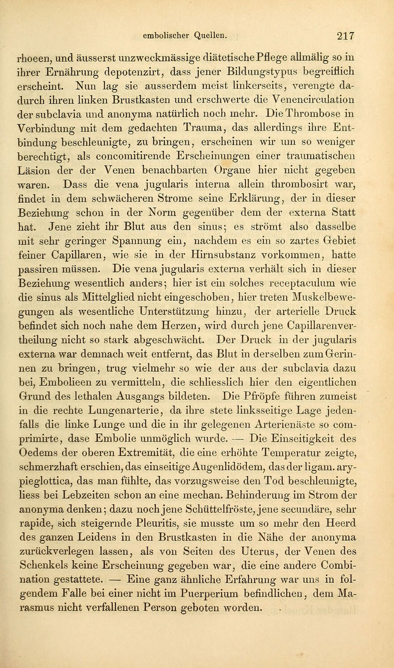 rhoeen, und äusserst unzweckmässige diätetische Pflege allmälig so in ihrer Ernährung depotenzirt, dass jener Bildungstypus begreiflich erscheint. Nun lag sie ausserdem meist linkerseits, verengte da- durch ihren linken Brustkasten imd erschwerte die Venencirculation der subclavia und anonyma natürlich noch mehr. Die Thrombose in Verbindung mit dem gedachten Trauma, das allerdings ihre Ent- bindung beschleunigte, zu bringen, erscheinen wir um so weniger berechtigt, als concomitirende Erscheinungen einer traumatischen Läsion der der Venen benachbarten Organe hier nicht gegeben waren. Dass die vena jugidaris interna allein thrombosirt war, findet in dem schwächeren Strome seine Erklärung, der in dieser Beziehung schon in der Norm gegenüber dem der externa Statt hat. Jene zieht ihr Blut aus den sinus; es strömt also dasselbe mit sehr geringer Spannung ein, nachdem es ein so zartes Gebiet feiner Capillaren, wie sie in der Hirnsubstanz vorkommen, hatte passiren müssen. Die vena jugularis externa verhält sich in dieser Beziehung wesentlich anders; hier ist ein solches receptaculum wie die sinus als Mittelglied nicht eingeschoben, hier treten Muskelbewe- gungen als wesentHche Unterstützung hinzu, der arterielle Druck befindet sich noch nahe dem Herzen, wird durch jene Capillarenver- theilung nicht so stark abgeschwächt. Der Druck in der jugularis externa war demnach weit entfernt, das Blut in derselben zumGrerin- nen zu bringen, trug vielmehr so wie der aus der subclavia dazu bei, Embolieen zu vermitteln, die schliesslich hier den eigentlichen Grrund des lethalen Ausgangs bildeten. Die Pfi'öpfe führen zumeist in die rechte Lungenarterie, da ihre stete linksseitige Lage jeden- falls die Unke Lunge und die in ihr gelegenen Arterienäste so com- primirte, dase Embolie unmöglich wurde. — Die Einseitigkeit des Oedems der oberen Extremität, die eine erhöhte Temperatur zeigte, schmerzhaft erschien, das einseitige Augenlidödem, das der ligam. ary- pieglottica, das man fühlte, das vorzugsweise den Tod beschleunigte, Hess bei Lebzeiten schon an eine mechan. Behinderung im Strom der anonyma denken; dazu noch jene Schüttelfröste, jene secundäre, sehr rapide, sich steigernde Pleuritis, sie musste um so mehr den Heerd des ganzen Leidens in den Brustkasten in die Nähe der anonyma zurückverlegen lassen, als von Seiten des Uterus, der Venen des Schenkels keine Erscheinung gegeben war, die eine andere Combi- nation gestattete. — Eine ganz ähnliche Erfahrung war uns in fol- gendem Falle bei einer nicht im Puerperium befindlichen, dem Ma- rasmus nicht verfallenen Person geboten worden.