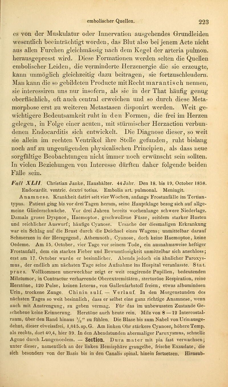 es von der Muskulatur oder Innervation ausgehendes Grundleiden wesentlich beeinträchtigt worden, das Blut also bei jenem Acte nicht aus allen Furchen gleichmässig nach dem Kegel der arteria pulmon. herausgepresst wird. Diese Formationen werden selten die Quellen embolischer Leiden, die verminderte Herzenergie die sie erzeugte, kann unmöglich gleichzeitig dazu beitragen, sie fortzuschleudern. Man kann die so gebildeten Producte mitRecht marantisch nennen, sie interessiren uns nm- insofern, als sie in der That häufig genug oberflächlich, oft auch central erweichen und so durch diese Meta- morphose erst zu weiteren Metastasen disponh't werden. Weit ge- wichtigere Bedeutsamkeit ruht in den Formen, die frei im Herzen gelegen, in Folge emer acuten, mit stürmischer Herzaction verbun- denen Endocarditis sich entwickelt. Die Diagnose dieser, so weit sie allein im rechten Ventrikel ihre Stelle gefunden, ruht bislang noch auf zu ungenügenden physicalischen Principien, als dass neue sorgfältige Beobachtungen nicht immer noch erwünscht sein sollten. In vielen Beziehungen von Interesse dürften daher folgende beiden Fälle sein. Fall XLII. Christian Janke, Haushälter. 44 Jahr. Den 18. bis 19, October 1858. Endocardit. ventric. dextri totius. Embolia art. pulmonal. Meningit. Anamnese, Krankheit datirt seit vier Wochen, anfangs Frostanfälle im Tertian- typus. Patient ging bis vor drei Tagen herum, seine Hauptklage bezog sich auf allge- meine Gliederschwäche. Vor drei Jahren bereits wochenlange schwere Niederlage. Damals grosse Dyspnoe, Haemoptoe, geschwollene Füsse, seitdem starker Husten und reichlicher Auswurf; häufige Cyanose. Ursache der diesmaligen Erkrankung war ein Schlag auf die Brust durch die Deichsel eines Wagens; unmittelbar darauf Schmerzen in der Herzgegend, Athemnoth, Cyanose, doch keine Haemoptoe, keine Oedeme. Am 15. October, vier Tage vor seinem Tode, ein ausnahmsweise heftiger Frostanfall, dem ein starkes Fieber und Bewusstlosigkeit unmittelbar sich anschlossj erst am 17. October wurde er besinnlicher. Abends jedoch ein ähnlicher Paroxys- mus, der endlich am nächsten Tage seine Aufnahme ins Hospital veranlasste. Stat. praes. Vollkommen unerweckbar zeigt er weit reagirende Pupillen, bedeutenden Milztumor, in Contractur verharrende Oberextremitäten, stertoröse Respiration, reine Herztöne, 120 Pulse, keinen Icterus, von Gallenfarbstoff freien, etwas albuminösen Urin, trockene Zunge. Chinin sulf.— Verlauf. In den Morgenstunden des nächsten Tages so weit besinnlich, dass er selbst eine ganz richtige Anamnese, wenn auch mit Anstrengung, zu geben vermag. Für das im unbewussten Zustande Ge- schehene keine Erinnerung. Herztöne auch heute rein. Milz von 8 — 12 Intercostal- raum, über den Rand hinaus '/g zu fühlen. Die Blase bis zum Nabel von Urin ausge- dehnt, dieser eiweissfrei, 1,015. sp. G. Am linken Ohr stärkere Cyanose, höhere Temp. als rechts, dort 40,4, hier 39. In den Abendstunden abermaliger Paroxysmus, schnelle Agone durch Lungenoedem. — SectiOQ. Dura mater mit pia fast verwachsen; unter dieser, namentlich an der linken Hemisphäre graugelbe, frische Exsudate, die sich besonders von der Basis bis in den Canalis spinal, hinein fortsetzen. Hirnsub-