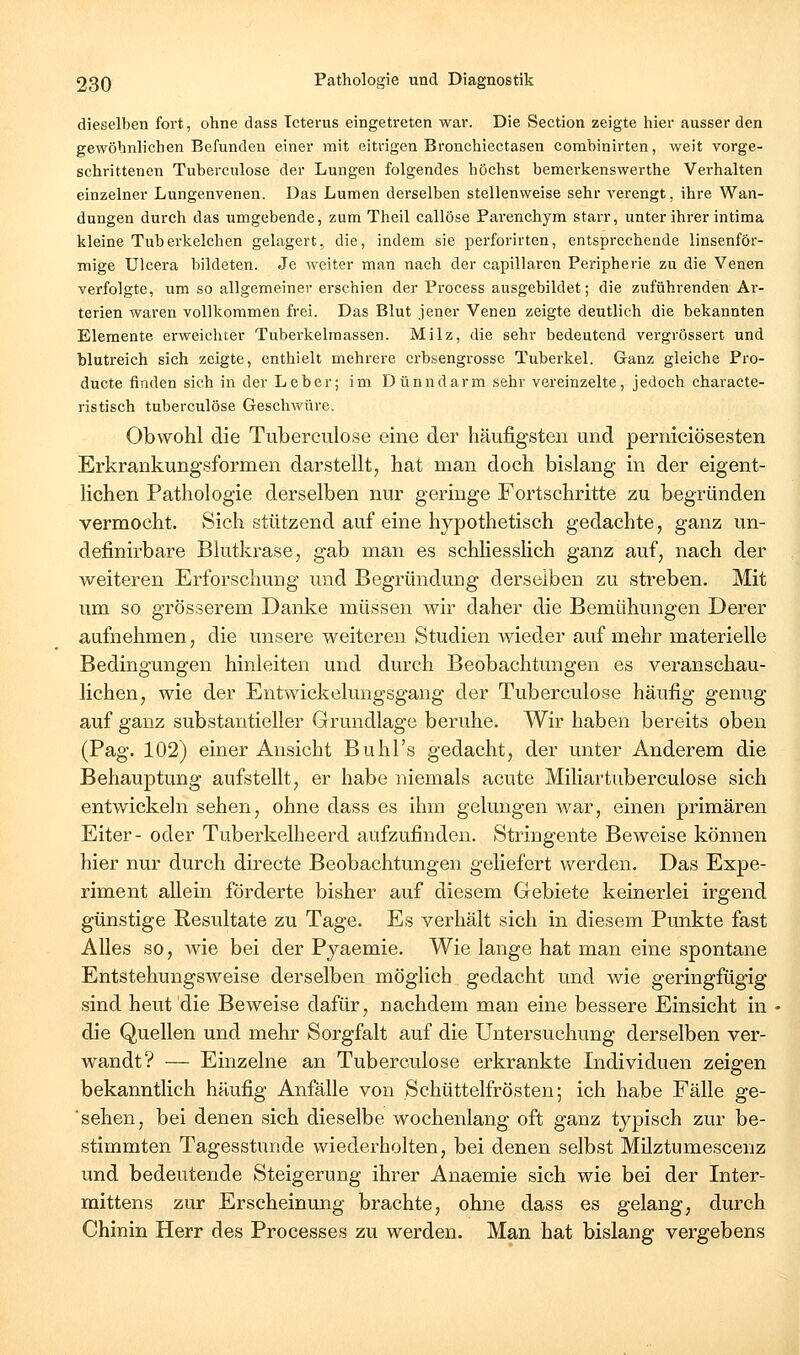 dieselben fort, ohne dass Icterus eingetreten war. Die Section zeigte hier ausser den gewöhnlichen Befunden einer mit eitrigen Bronchiectasen comhinirten, weit vorge- schrittenen Tuberculose der Lungen folgendes höchst bemerkenswerthe Verhalten einzelner Lungenvenen. Das Lumen derselben stellenweise sehr verengt, ihre Wan- dungen durch das umgebende, zum Theil callöse Parenchym starr, unter ihrer intima kleine Tuberkelchen gelagert, die, indem sie pei'forirten, entsprechende linsenför- mige Ulcera bildeten. Je weiter man nach der capillaren Peripherie zu die Venen verfolgte, um so allgemeiner erschien der Process ausgebildet; die zuführenden Ai'- terien waren vollkommen frei. Das Blut jener Venen zeigte deutlich die bekannten Elemente erweichter Tuberkelmassen. Milz, die sehr bedeutend vergrössert und blutreich sich zeigte, enthielt mehrere crbsengrosse Tuberkel. Ganz gleiche Pro- ducte finden sich in der Leber; im Dünndarm sehr vereinzelte, jedoch characte- ristisch tuberculose Geschwüre. Obwohl die Tuberculose eine der häufigsten und perniciösesten Erkrankungsformen darstellt, hat man doch bislang in der eigent- lichen Pathologie derselben nur geringe Fortschritte zu begründen vermocht. Sich stützend auf eine hypothetisch gedachte, ganz un- definirbare Blutkrase, gab man es schliesslich ganz auf, nach der weiteren Erforschung und Begründung derselben zu sti'cben. Mit um so grösserem Danke müssen wir daher die Bemühungen Derer aufnehmen, die unsere weiteren Studien wieder auf mehr materielle Bedingungen hinleiten und durch Beobachtungen es veranschau- lichen, wie der Entwickelungsgang der Tuberculose häufig genug auf ganz substantieller Grundlage beruhe. Wir haben bereits oben (Pag. 102) einer Ansicht Buhl's gedacht, der unter Anderem die Behauptung aufstellt, er habe niemals acute Miliartuberculose sich entwickeln sehen, ohne dass es ihm gelungen war, einen primären Eiter- oder Tuberkellieerd aufzufinden. Stringente Beweise können hier nur durch directe Beobachtungen geliefert werden. Das Expe- riment allein förderte bisher auf diesem Gebiete keinerlei irgend günstige Resultate zu Tage. Es verhält sich in diesem Punkte fast Alles so, wie bei der Pyaemie. Wie lange hat man eine spontane Entstehungsweise derselben möglich gedacht und wie geringfügig sind heut die Beweise dafür, nachdem man eine bessere Einsicht in die Quellen und mehr Sorgfalt auf die Untersuchung derselben ver- wandt? — Einzelne an Tuberculose erkrankte Individuen zeigen bekanntlich häufig Anfälle von Schüttelfrösten; ich habe Fälle ge- ■ sehen, bei denen sich dieselbe wochenlang oft ganz typisch zur be- stimmten Tagesstunde wiederholten, bei denen selbst Milztumescenz und bedeutende Steigerung ihrer Anaemie sich wie bei der Inter- mittens zur Erscheinung brachte, ohne dass es gelang, durch Chinin Herr des Processes zu werden. Man hat bislang vergebens