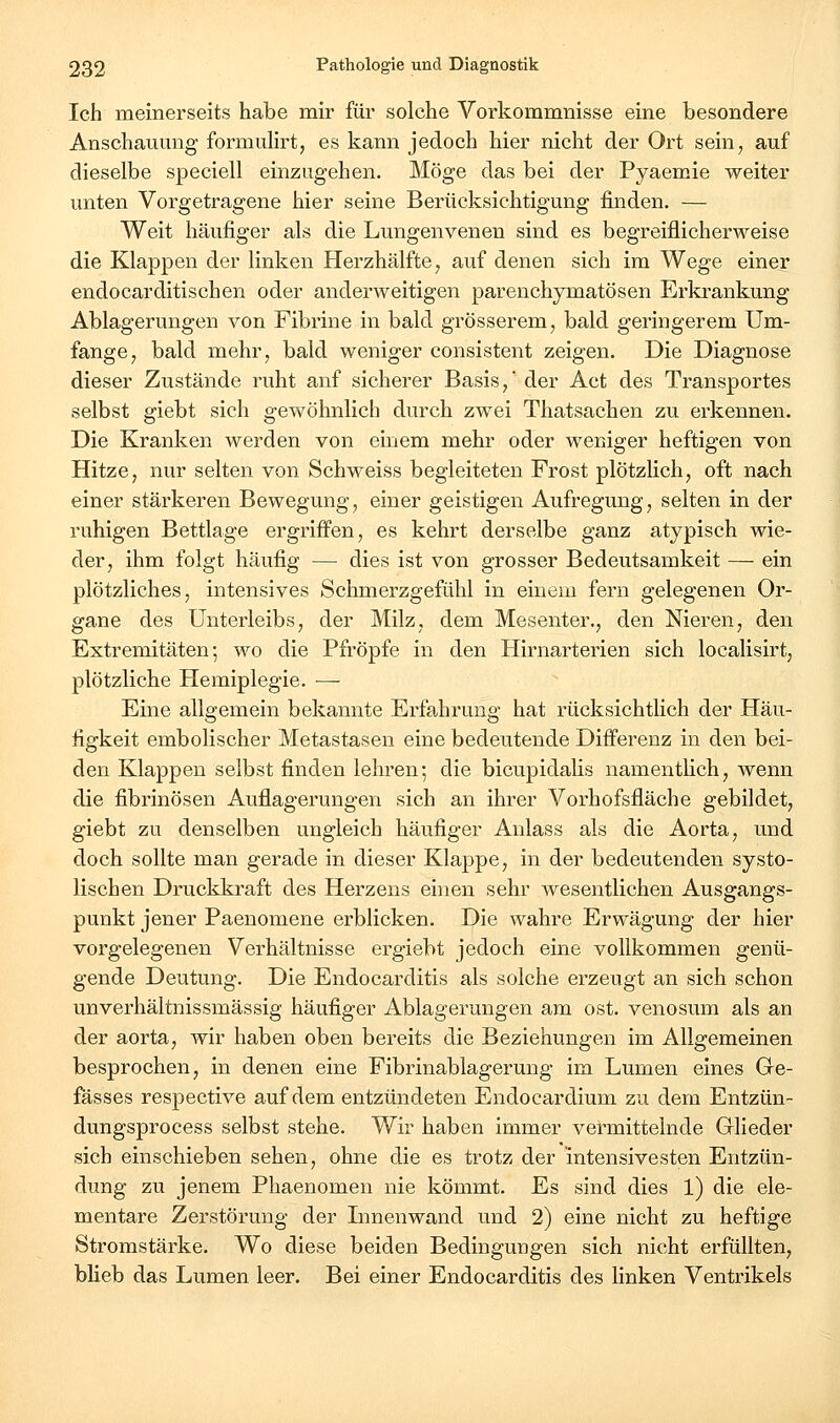 Ich meinerseits habe mir für solche Vorkommnisse eine besondere Anschauung fonnulirt, es kann jedoch hier nicht der Ort sein, auf dieselbe speciell einzugehen. Möge das bei der Pyaemie weiter unten Vorgetragene hier seine Berücksichtigung finden. — Weit häufiger als die Lungenvenen sind es begreiflicherweise die Klappen der linken Herzhälfte, auf denen sich im Wege einer endocarditischen oder anderweitigen parenchymatösen Erkrankung Ablagerungen von Fibrine in bald grösserem, bald geringerem Um- fange, bald mehr, bald weniger consistent zeigen. Die Diagnose dieser Zustände ruht anf sicherer Basis, der Act des Transportes selbst giebt sich gewöhnlich durch zwei Thatsachen zu erkennen. Die Kranken werden von einem mehr oder weniger heftigen von Hitze, nur selten von Schweiss begleiteten Frost plötzlich, oft nach einer stärkeren Bewegung, einer geistigen Aufregung, selten in der ruhigen Bettlage ergriffen, es kehrt derselbe ganz atypisch wie- der, ihm folgt häufig — dies ist von grosser Bedeutsamkeit — ein plötzliches, intensives Schmerzgefühl in einem fern gelegenen Or- gane des Unterleibs, der Milz, dem Mesenter., den Nieren, den Extremitäten; wo die Pfropfe in den Hirnarterien sich localisirt, plötzliche Hemiplegie. — Eine allgemein bekannte Erfahrung hat rücksichtlich der Häu- figkeit embolischer Metastasen eine bedeutende Differenz in den bei- den Klappen selbst finden lehren; die bicupidalis namenthch, wenn die fibrinösen Auflagerungen sich an ihrer Vorhofsfläche gebildet, giebt zu denselben ungleich häufiger Anlass als die Aorta, und doch sollte man gerade in dieser Klappe, in der bedeutenden systo- lischen Druckkraft des Herzens einen sehr wesentlichen Ausgangs- punkt jener Paenomene erblicken. Die wahre Erwägung der hier vorgelegenen Verhältnisse ergiebt jedoch eine vollkommen genü- gende Deutung. Die Endocarditis als solche erzeugt an sich schon unverhältnissmässig häufiger Ablagerungen am ost. venosum als an der aorta, wir haben oben bereits die Beziehungen im Allgemeinen besprochen, in denen eine Fibrinablagerung im Lumen eines Gre- fässes respective auf dem entzündeten Endocardium zu dem Entzün- dungsprocess selbst stehe. Wir haben immer vei'mittelnde Glieder sich einschieben sehen, ohne die es trotz der 'intensivesten Entzün- dung zu jenem Phaenomen nie kömmt. Es sind dies 1) die ele- mentare Zerstörung der Innenwand und 2) eine nicht zu heftige Stromstärke. Wo diese beiden Bedingungen sich nicht erfüllten, bheb das Lumen leer. Bei einer Endocarditis des linken Ventrikels