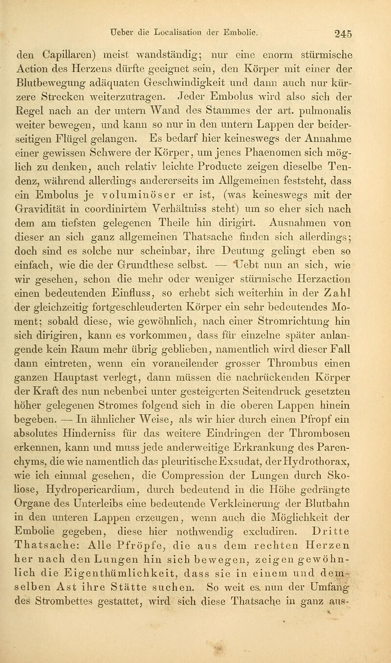 den Capillaren) meist wandstäncüg; nur eine enorm stürmische Action des Herzens dürfte geeignet sein, den Körper mit einer der Blutbewegung adäquaten Geschwindigkeit und dami auch nur kür- zere Strecken weiterzutragen. Jeder Embolus wird also sich der Regel nach an der untern Wand des Stammes der art. pulmonalis weiter bewegen, und kann so nur in den untern Lappen der beider- seitigen Flügel gelangen. Es bedarf hier keineswegs der Annahme einer gewissen Schwere der Körper, um jenes Phaenomen sich mög- lich zu denken, auch relativ leichte Producte zeigen dieselbe Ten- denz, während allerdings andererseits im Allgemeinen feststeht, dass ein Embolus je voluminöser er ist, (was keineswegs mit der Gravidität in coordinirtem Verhältniss steht) um so eher sich nach dem am tiefsten gelegenen Theile hin dirigirt. Ausnahmen von dieser an sich ganz allgemeinen Thatsache finden sich allerdings; doch sind es solche nm* scheinbar, ihre Deutung gelingt eben so einfach, wie die der Grundthese selbst. — *Uebt nun an sich, wie wir gesehen, schon die mehr oder weniger stüi-mische Herzaction einen bedeutenden Einfluss, so erhebt sich weiterhin in der Zahl der gleichzeitig fortgeschleuderten Körper ein sehr bedeutendes Mo- ment; sobald diese, wie gewöhnUch, nach einer Stromrichtung hin sich dirigiren, kann es vorkommen, dass für einzelne später anlan- gende kein Raum mehr übrig geblieben, namenthch wird dieser Fall dann eintreten, wenn ein voraneilender grosser Thrombus einen ganzen Hauptast verlegt, dann müssen die nachrückenden Körper der Kraft des nun nebenbei unter gesteigerten Seitendruck gesetzten höher gelegenen Stromes folgend sich in die oberen Lappen hinein begeben. — Li ähnlicher Weise, als wir hier durch einen Pfropf ein absolutes Hinderniss für das weitere Eindringen der Thrombosen erkennen, kann und mussjede anderweitige Erkrankung des Paren- chyms, die wie namentlich das pleuritische Exsudat, derHydrothorax, wie ich einmal gesehen, die Compression der Lungen durch Sko- liose, Hydropericardium, durch bedeutend in die Höhe gedrängte Organe des Unterleibs eine bedeutende Verkleinerung der Blutbahn in den unteren Lappen erzeugen, wenn auch die Möglichkeit der Embolie gegeben, diese hier nothwendig excludiren. Dritte Thatsache: Alle Pfropfe, die aus dem rechten Herzen her nach den Lungen hin sich bewegen, zeigen gewöhn- lich die Eigenthümlichkeit, dass sie in einem und dem- selben Ast ihre Stätte suchen. So weit es. nun der Umfang des Strombettes gestattet, wird sich diese Thatsache in ganz aus-