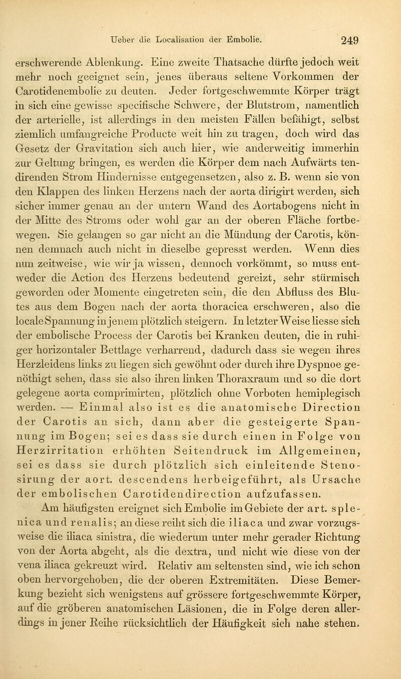 erschwerende Ablenkung. Eine zweite Thatsache dürfte jedoch weit mehr noch geeignet sein, jenes überaus seltene Vorkommen der CarotidenemboHe zu deuten. Jeder fortgeschwemmte Körper trägt in sich eine gewisse specifische Schwere, der Blutstrom, namentlich der arterielle, ist allerdings in den meisten Fällen befähigt, selbst ziemlich umfangreiche Producte weit hin zu tragen, doch wird das Gesetz der Gravitation sich aiich hier, wie anderweitig immerhin zur Geltung bringen, es werden die Körper dem nach Aufwärts ten- direnden Strom Hindemisse entgegensetzen, also z. B. wenn sie von den Klappen des linken Herzens nach der aorta dirigirt werden, sich sicher immer genau an der untern Wand des Aortabogens nicht in der Mitte des Stroms oder wohl gar an der oberen Fläche fortbe- wegen. Sie gelangen so gar nicht an die Mündung der Carotis, kön- nen demnach auch nicht in dieselbe gepresst werden. Wenn dies nun zeitweise, wie wir ja wissen, dennoch vorkömmt, so muss ent- weder die Action des Herzens bedeutend gereizt, sehr stürmisch geworden oder Momente eingetreten sein, die den Abfluss des Blu- tes aus dem Bogen nach der aorta thoracica erschweren, also die locale Spannung in jenem plötzlich steigern. In letzter Weise Hesse sich der embolische Process der Carotis bei Ki-anken deuten, die in ruhi- ger horizontaler Bettlage verharrend, dadurch dass sie wegen ihres Herzleidens links zu liegen sich gewöhnt oder durch ihre Dyspnoe ge- nöthigt sehen, dass sie also ihren linken Thoraxraum und so die dort gelegene aorta comprimirten, plötzlich ohne Vorboten hemiplegisch werden. — Einmal also ist es die anatomische Direction der Carotis an sich, dann aber die gesteigerte Span- nung im Bogen; sei es dass sie durch einen in Folge von Herzirritation erhöhten Seitendruck im Allgemeinen, sei es dass sie durch plötzlich sich einleitende Steno- sirung der aort. descendens herbeigeführt, als Ursache der embolischen Carotidendirection aufzufassen. Am häufigsten ereignet sichEmbolie im Gebiete der art. sple- nica und renalis; an diese reilit sich die iliaca und zwar vorzugs- weise die iliaca sinistra, die wiederum unter mehr gerader Richtung von der Aorta abgeht, als die dextra, und nicht wie diese von der Vena iliaca gekreuzt wird. Relativ am seltensten sind, wie ich schon oben hervorgehoben, die der oberen Extremitäten. Diese Bemer- kung bezieht sich wenigstens auf grössere fortgeschwemmte Körper, auf die gröberen anatomischen Läsionen, die in Folge deren aller- dings in jener Reihe rücksichtlich der Pläufigkeit sich nahe stehen.