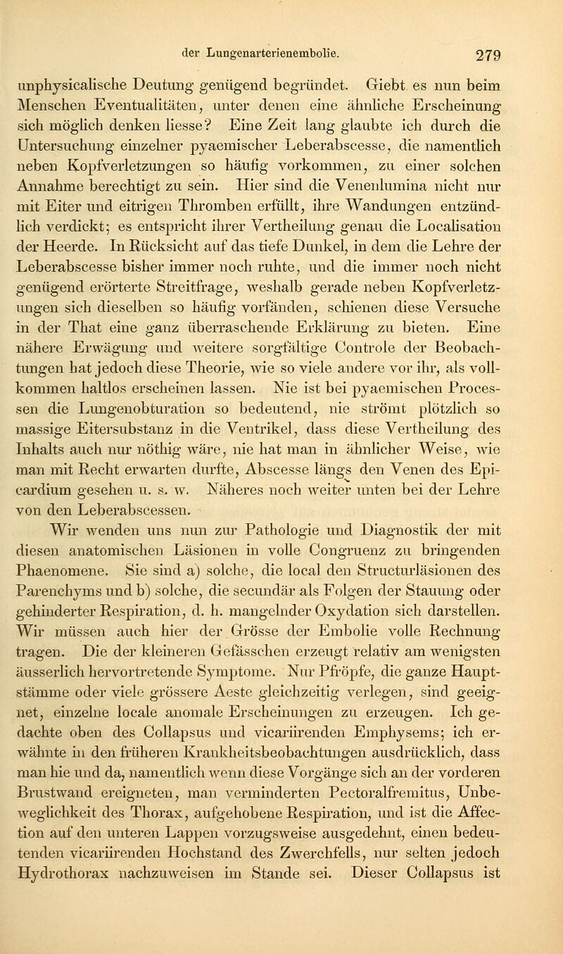 unphysicalische Deutung genügend begründet. Giebt es nun beim Menschen Eventualitäten, unter denen eine ähnliche Erscheinung sich mögüch denken liesse? Eine Zeit lang glaubte ich durch die Untersuchung einzelner pyaemischer Leberabscesse, die namentlich neben Kopfverletzungen so häufig vorkommen, zu einer solchen Annahme berechtigt zu sein. Hier sind die Venenlumina nicht nur mit Eiter und eitrigen Thromben erfüllt, ihre Wandungen entzünd- lich verdickt; es entspricht ihrer Vertheilung genau die Localisatiou der Heerde. In Rücksicht auf das tiefe Dunkel, in dem die Lehre der Leberabscesse bisher immer noch ruhte, und die immer noch nicht genügend erörterte Streitfrage, weshalb gerade neben Kopfverletz- ungen sich dieselben so häufig vorfänden, schienen diese Versuche in der That eine ganz überraschende Erklärung zu bieten. Eine nähere Erwägung und weitere sorgfältige Controle der Beobach- tungen hat jedoch diese Theorie, wie so viele andere vor ihr, als voll- kommen haltlos erscheinen lassen. Nie ist bei pyaemischen Proces- sen die Lungenobturation so bedeutend, nie strömt plötzlich so massige Eitersubstanz in die Ventrikel, dass diese Vertheilung des Inhalts auch nur nöthig wäre, nie hat man in ähnlicher Weise, wie man mit Recht erwarten durfte, Abscesse längs den Venen des Epi- cardium gesehen u. s. w. Näheres noch weiter unten bei der Lehre von den Leberabscessen. Wir wenden uns nun zm- Pathologie und Diagnostik der mit diesen anatomischen Läsionen in volle Congruenz zu bringenden Phaenomene. Sie sind a) solche, die local den Structurläsionen des Parenchyms und b) solche, die secundär als Folgen der Stauung oder gehinderter Respiration, d. h. mangelnder Oxydation sich darstellen. Wir müssen auch hier der Grösse der Embolie volle Rechnung tragen. Die der kleineren Gefässchen erzeugt relativ am wenigsten äusserlich hervortretende Symptome. Nur Pfropfe, die ganze Haupt- stämme oder viele grössere Aeste gleichzeitig verlegen, sind geeig- net, einzelne locale anomale Erscheinungen zu erzeugen. Ich ge- dachte oben des Collapsus und vicariirenden Emphysems; ich er- wähnte in den früheren Krankheitsbeobachtungen ausdrücklich, dass man hie und da, namentlich wenn diese Vorgänge sich an der vorderen Brustwand ereigneten, man verminderten Pectoralfremitus, Unbe- weglichkeit des Thorax, aufgehobene Respiration, und ist die Affec- tion auf den unteren Lappen vorzugsweise ausgedehnt, einen bedeu- tenden vicariirenden Hochstand des Zwerchfells, nur selten jedoch Hydrothorax nachzuweisen im Stande sei. Dieser Collapsus ist