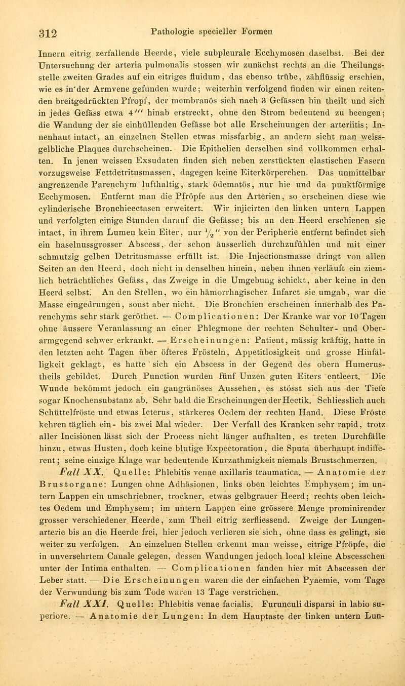 Innern eitrig zerfallende Heerde, viele subpleurale Ecchymosen daselbst. Bei der Untersuchung der arteria pulmonalis stossen wir zunächst rechts an die Theilungs- stelle zweiten Grades auf ein eitriges fiuidum, das ebenso trübe, zähflüssig erschien, wie es in'der Armvene gefunden wurde; weiterhin verfolgend finden wir einen reiten- den breitgedrückten Pfropf, der membranös sich nach 3 Gefässen hin theilt und sich in jedes Gefäss etwa 4' hinab erstreckt, ohne den Strom bedeutend zu beengen; die Wandung der sie einhüllenden Gefässe bot alle Erscheinungen der arteriitis; In- nenhaut intact, an einzelnen Stellen etwas raissfarbig, an andern sieht man weiss- gelbliche Plaques durchscheinen. Die Epithelien derselben sind vollkommen erhal- ten. In jenen weissen Exsudaten finden sich neben zerstückten elastischen Fasern vorzugsweise Fettdetritusmassen, dagegen keine Eiterkörperchen. Das unmittelbar angrenzende Parenchym lufthaltig, stark ödematös, nur hie und da punktförmige Ecchymosen. Entfernt man die Pfropfe aus den Arterien, so erscheinen diese wie eylinderische Bronchieectasen erweitert. Wir injicirten den linken untern Lappen und verfolgten einige Stunden darauf die Gefässe; bis an den Heerd erschienen sie intact, in ihrem Lumen kein Eiter, nur y^ ^on der Peripherie entfernt befindet sich ein haselnussgrosser Abscess, der schon äusserlich durchzufühlen und mit einer schmutzig gelben Detritusmasse erfüllt ist. Die Injectionsmasse dringt von allen Seiten an den Heerd, doch nicht in denselben hinein, neben ihnen verläuft ein ziem- lich beträchtliches Gefäss, das Zweige in die Umgebung schickt, aber keine in den Heerd selbst.' An den Stellen, wo ein hämorrhagischer Infarct sie umgab, war die Masse eingedrungen, sonst aber nicht. Die Bronchien erscheinen innerhalb des Pa- renchyms sehr stark geröthet. — Complicationen: Der Kranke war vor 10Tagen ohne äussere Veranlassung an einer Phlegmone der rechten Schulter- und Ober- armgegend schwer erkrankt. —Erscheinungen: Patient, massig kräftig, hatte in den letzten acht Tagen über öfteres Frösteln, Appetitlosigkeit und grosse Hinfäl- ligkeit geklagt, es hatte ' sich ein Abscess in der Gegend des obern Humerus- theils gebildet. Durch Function wurden fünf Unzen guten Eiters entleert. Die Wunde bekömmt jedoch ein gangränöses A.ussehen, es stösst sich aus der Tiefe sogar Knochensubstanz ab. Sehr bald die Erscheinungen der Hectik, Schliesslich auch Schüttelfröste und etwas Icterus, stärkeres Oedem der rechten Hand. Diese Fröste kehren täglich ein - bis zwei Mal wieder. Der Verfall des Kranken sehr rapid, trotz aller Incisionen lässt sich der Process nicht länger aufhalten, es treten Durchfälle hinzu, etwas Husten, doch keine blutige Expectoration, die Sputa überhaupt indiffe- rent j seine einzige Klage war bedeutende Kurzathmigkeit niemals Brustschmerzen. Fall XX. Quelle: Phlebitis venae axillaris traumatica. — Anatomie der Brustorgane: Lungen ohne Adhäsionen, links oben leichtes Emphysem; im un- tern Lappen ein umschriebner, trockner, etwas gelbgrauer Heerd; rechts oben leich- tes Oedem und Emphysem; im untern Lappen eine grössere Menge prominirender grosser verschiedener Heerde, zum Theil eitrig zerfliessend. Zweige der Lungen- arterie bis an die Heerde frei, hier jedoch verlieren sie sich, ohne dass es gelingt, sie weiter zu verfolgen. An einzelnen Stellen erkennt man weisse, eitrige Pfropfe, die in unversehrtem Canale gelegen, dessen Wandungen jedoch local kleine Abscesschen unter der Intima enthalten. — Complicationen fanden hier mit Abscessen der Leber statt. — Die Erscheinungen waren die der einfachen Pyaemie, vom Tage der Verwundung bis zum Tode waren 13 Tage verstrichen. Fall XXI. Quelle: Phlebitis venae facialis. Furunculi disparsi in labio su- periore. — Anatomie der Lungen: In dem Hauptaste der linken untern Lun-