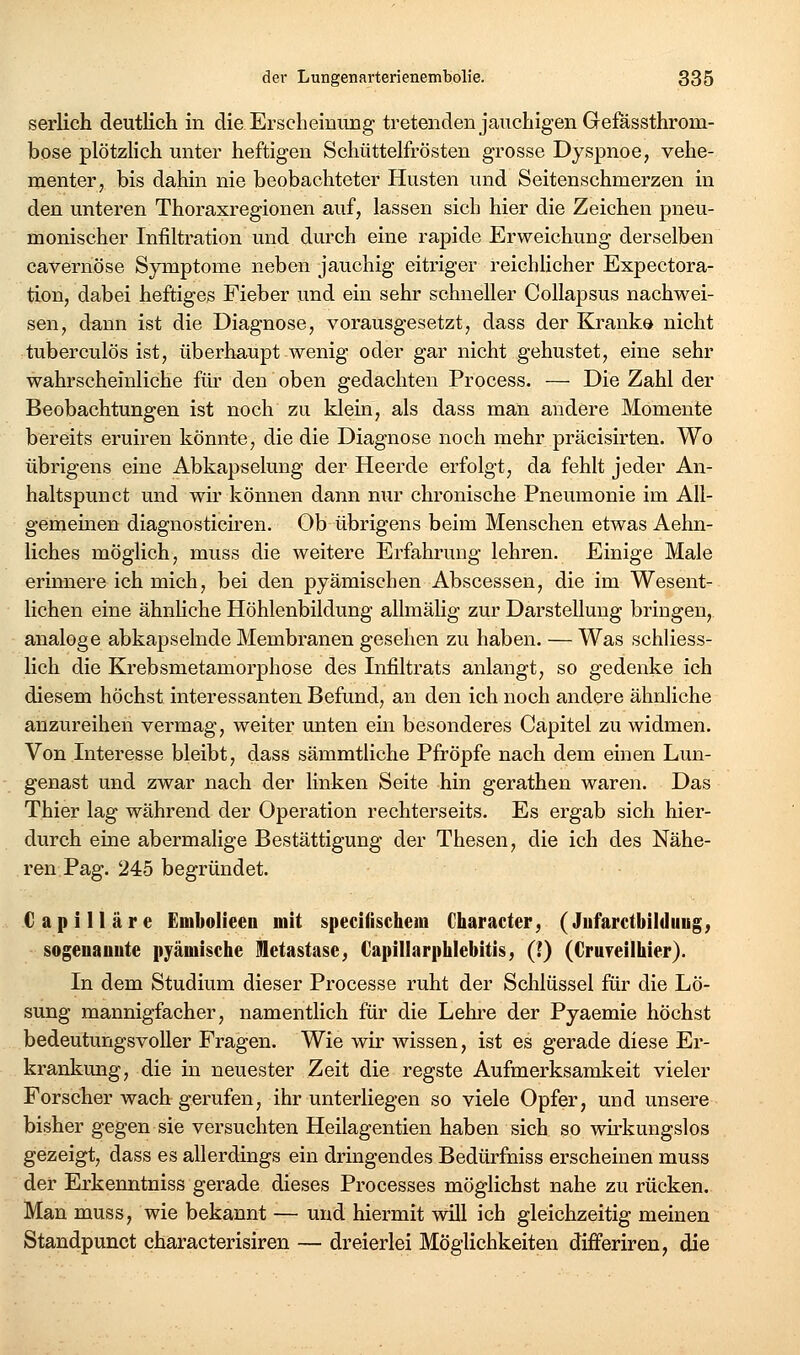 serlich deutlich in die Erscheinimg tretenden jauchigen Gefössthrom- bose plötzhch unter heftigen Schüttelfrösten grosse Dyspnoe, vehe- menter, bis dahin nie beobachteter Husten und Seitenschmerzen in den unteren Thoraxregionen auf, lassen sich hier die Zeichen pneu- monischer Infiltration und durch eine rapide Erweichung derselben cavernöse Symptome neben jauchig eitriger reichlicher Expectora- tion, dabei heftiges Fieber und ein sehr schneller Collapsus nachwei- sen, dann ist die Diagnose, vorausgesetzt, dass der Kranke nicht tuberculös ist, überhaupt wenig oder gar nicht gehustet, eine sehr wahrscheinliche für den oben gedachten Process. — Die Zahl der Beobachtungen ist noch zu klein, als dass man andere Momente bereits eruiren könnte, die die Diagnose noch mehr präcisirten. Wo übrigens eine Abkapselung der Heerde erfolgt, da fehlt jeder An- haltspunct und wii' können dann nur chronische Pneumonie im All- gemeinen diagnosticiren. Ob übrigens beim Menschen etwas Aehn- liches möglich, muss die weitere Erfahrung lehren. Einige Male erinnere ich mich, bei den pyämischen Abscessen, die im Wesent- lichen eine ähnHche Höhlenbildung allmähg zur Darstellung bringen, analoge abkapselnde Membranen gesehen zu haben. — Was schliess- lich die Krebsmetamorphose des Infiltrats anlangt, so gedenke ich diesem höchst interessanten Befund, an den ich noch andere ähnliche anzureihen vermag, weiter unten ein besonderes Capitel zu widmen. Von Interesse bleibt, dass sämmtliche Pfropfe nach dem einen Lun- genast und zwar nach der Hnken Seite hin gerathen waren. Das Thier lag während der Operation rechterseits. Es ergab sich hier- durch eine abermalige Bestättigung der Thesen, die ich des Nähe- ren Pag. 245 begründet. Capilläre Embolieen mit specifischem Character, (Jufarctbildung, sogenauute pyämische üetastase, Capillarphlebitis, (?) (Cruyeilhier). In dem Studium dieser Processe ruht der Schlüssel für die Lö- sung mannigfacher, namentlich für die Lehre der Pyaemie höchst bedeutungsvoller Fragen. Wie wir wissen, ist es gerade diese Er- krankung, die in neuester Zeit die regste Aufmerksamkeit vieler Forscher wach gerufen, ihr unterliegen so viele Opfer, und unsere bisher gegen sie versuchten Heilagentien haben sich so wh^kungslos gezeigt, dass es allerdings ein dringendes Bedürfniss erscheinen muss der Erkenntniss gerade dieses Processes möglichst nahe zu rücken. Man muss, wie bekannt — und hiermit will ich gleichzeitig meinen Standpunct characterisiren — dreierlei Möglichkeiten differiren, die