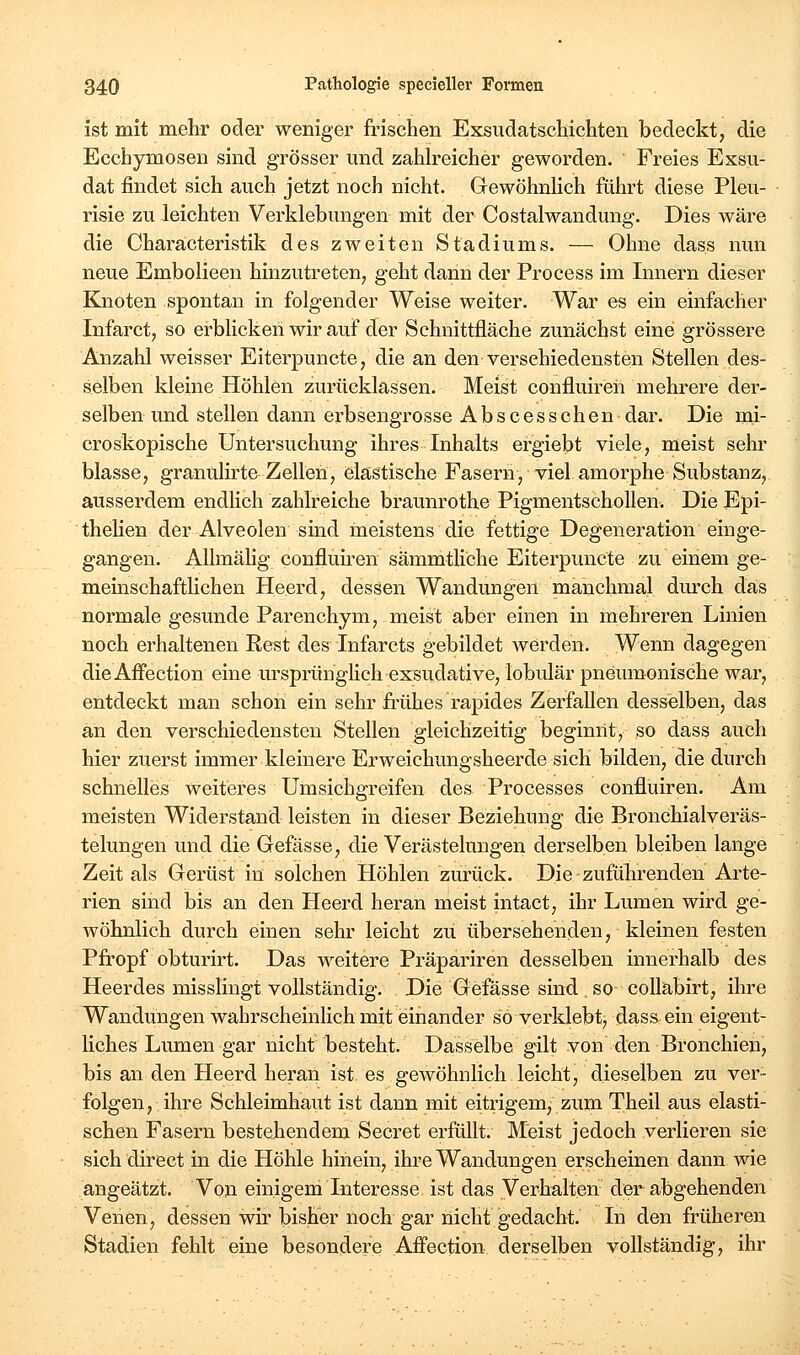 ist mit mehr oder weniger frischen Exsudatschichten bedeckt, die Ecchymosen sind grösser und zaUreicher geworden. Freies Exsu- dat findet sich auch jetzt noch nicht. Gewöhnhch führt diese Pleu- risie zu leichten Verklebungen mit der Costaiwandung. Dies wäre die Characteristik des zweiten Stadiums. — Ohne dass nun neue Embolieen hinzutreten, geht dann der Process im Innern dieser Knoten spontan in folgender Weise weiter. War es ein einfacher Infarct, so erblicken wir auf der Schnittfläche zunächst eine grössere Anzahl weisser Eiterpuncte, die an den verschiedensten Stellen des- selben kleine Höhlen zurücklassen. Meist confluireii mehrere der- selben und stellen dann erbsengrosse Abscesschen dar. Die mi- croskopische Untersuchung ihres Inhalts ergiebt viele, meist sehr blasse, granulirte Zellen, elastische Fasern, viel amorphe Substanz, ausserdem endlich zahlreiche braunrothe Pigmentschollen. Die Epi- theHen der Alveolen sind meistens die fettige Degeneration einge- gangen. Allmähg confluiren sämmtliche Eiterpuncte zu einem ge- meinschafthchen Heerd, dessen Wandungen manchmal dm'ch das normale gesunde Parenchym, meist aber einen in mehreren Linien noch erhaltenen Rest des Infarcts gebildet werden. Wenn dagegen dieAffection eine m'sprünglich exsudative, lobulär pneumonische war, entdeckt man schon ein sehr frühes rapides Zerfallen desselben, das an den verschiedensten Stellen gleichzeitig beginnt, so dass auch hier zuerst immer kleinere Erweichungsheerde sich bilden, die durch schnelles weiteres Umsichgreifen des Processes confluiren. Am meisten Widerstand leisten in dieser Beziehung die Bronchialveräs- telungen und die Gefässe, die Verästelungen derselben bleiben lange Zeit als Gerüst in solchen Höhlen zurück. Die zuführenden Arte- rien sind bis an den Heerd heran meist intact, ihr Lumen wird ge- wöhnlich durch einen sehr leicht zu übersehenden, kleinen festen Pfropf obturirt. Das weitere Präpariren desselben innerhalb des Heerdes misslingt vollständig. Die Gefässe sind . so coUabirt, ihre Wandungen wahrscheinlich mit einander so verklebt, dass ein eigent- liches Lumen gar nicht besteht. Dasselbe gilt von den Bronchien, bis an den Heerd heran ist es gewöhnlich leicht, dieselben zu ver- folgen, ihre Schleimhaut ist dann mit eitrigem, zum Theil aus elasti- schen Fasern bestehendem Secret erfüllt. Meist jedoch verlieren sie sich direct in die Höhle hinein, ihre Wandungen erscheinen dann wie angeätzt. Von einigem Interesse ist das Verhalten der abgehenden Venen, dessen wir bisher noch gar nicht gedacht. In den früheren Stadien fehlt eine besondere Affection derselben vollständig, ihr