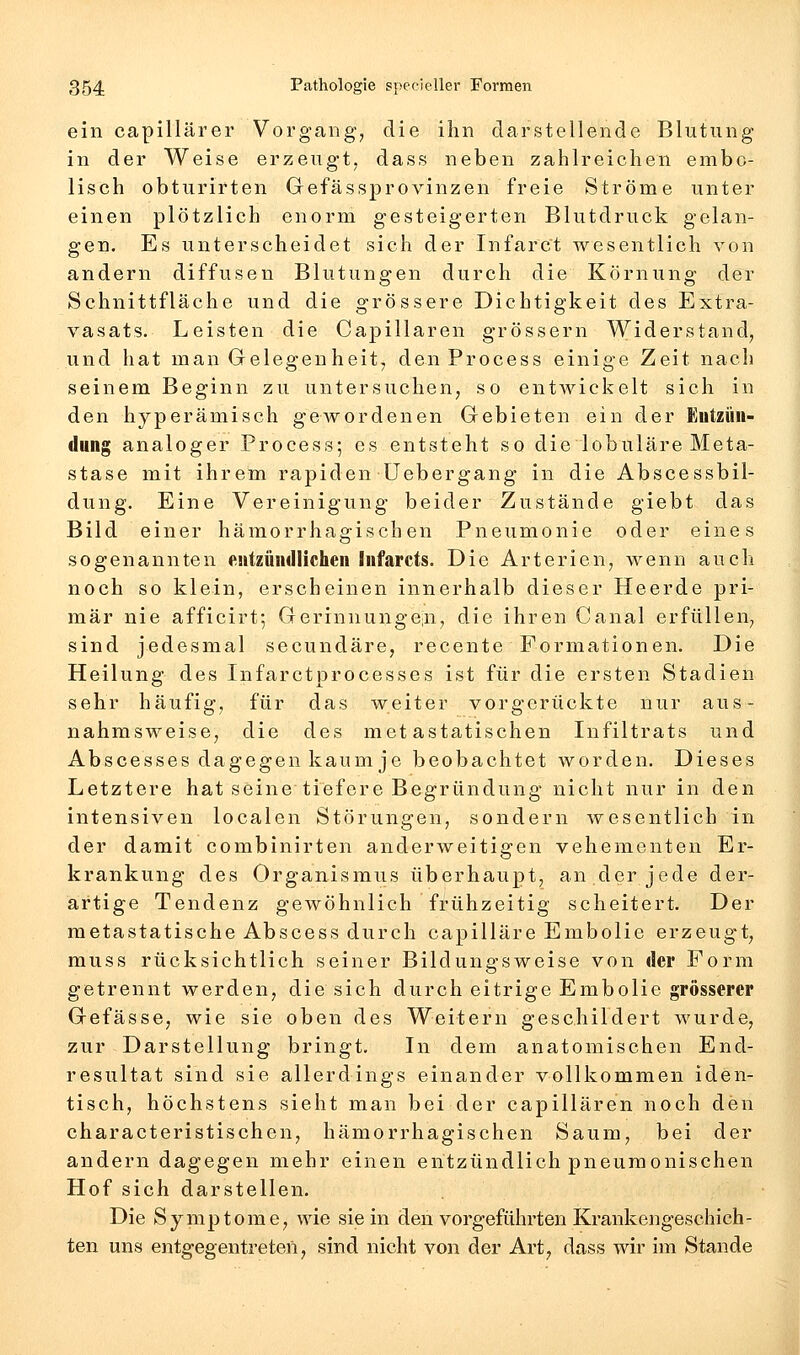 ein capillärer Vorgang, die ihn darstellende Blutung in der Weise erzeugt, dass neben zahlreichen embo- lisch obturirten Gefässprovinzen freie Ströme unter einen plötzlich enorm gesteigerten Blutdruck gelan- gen. Es unterscheidet sich der Infarct wesentlich von andern diffusen Blutungen durch die Körnung der Schnittfläche und die grössere Dichtigkeit des Extra- vasats. Leisten die Capillaren grössern Widerstand, und hat man Gelegenheit, den Process einige Zeit nach seinem Beginn zu untersuchen, so entwickelt sich in den hyperämisch gewordenen Gebieten ein der Entzün- dung analoger Process; es entsteht so die lobuläre Meta- stase mit ihrem rapiden üebergang in die Abscessbil- dung. Eine Vereinigung beider Zustände giebt das Bild einer hämorrhagischen Pneumonie oder eines sogenannten entzündlichen Infarcts. Die Arterien, wenn auch noch so klein, erscheinen innerhalb dieser Heerde pri- mär nie afficirt-, Gerinnunge;n, die ihren Canal erfüllen, sind jedesmal secundäre, recente Formationen. Die Heilung des Infarctprocesses ist für die ersten Stadien sehr häufig, für das weiter vorgerückte nur aus- nahmsweise, die des metastatischen Infiltrats und Abscesses dagegen kaum je beobachtet worden. Dieses Letztere hat seine tiefere Begründung nicht nur in den intensiven localen Störungen, sondern wesentlich in der damit combinirten anderweitigen vehementen Er- krankung des Organismus überhaupt, an der jede der- artige Tendenz gewöhnlich frühzeitig scheitert. Der metastatische Abscess durch capilläre Embolie erzeugt, muss rücksichtlich seiner Bildungsweise von der Form getrennt werden, die sich durch eitrige Embolie grösserer Gefässe, wie sie oben des Weitern geschildert wurde, zur Darstellung bringt. In dem anatomischen End- resultat sind sie allerdings einander vollkommen iden- tisch, höchstens sieht man bei der capillaren noch den characteristischen, hämorrhagischen Saum, bei der andern dagegen mehr einen entzündlich pneumonischen Hof sich darstellen. Die Symptome, wie sie in den vorgeführten Krankengeschich- ten uns entgegentreten, sind nicht von der Art, dass wir im Stande